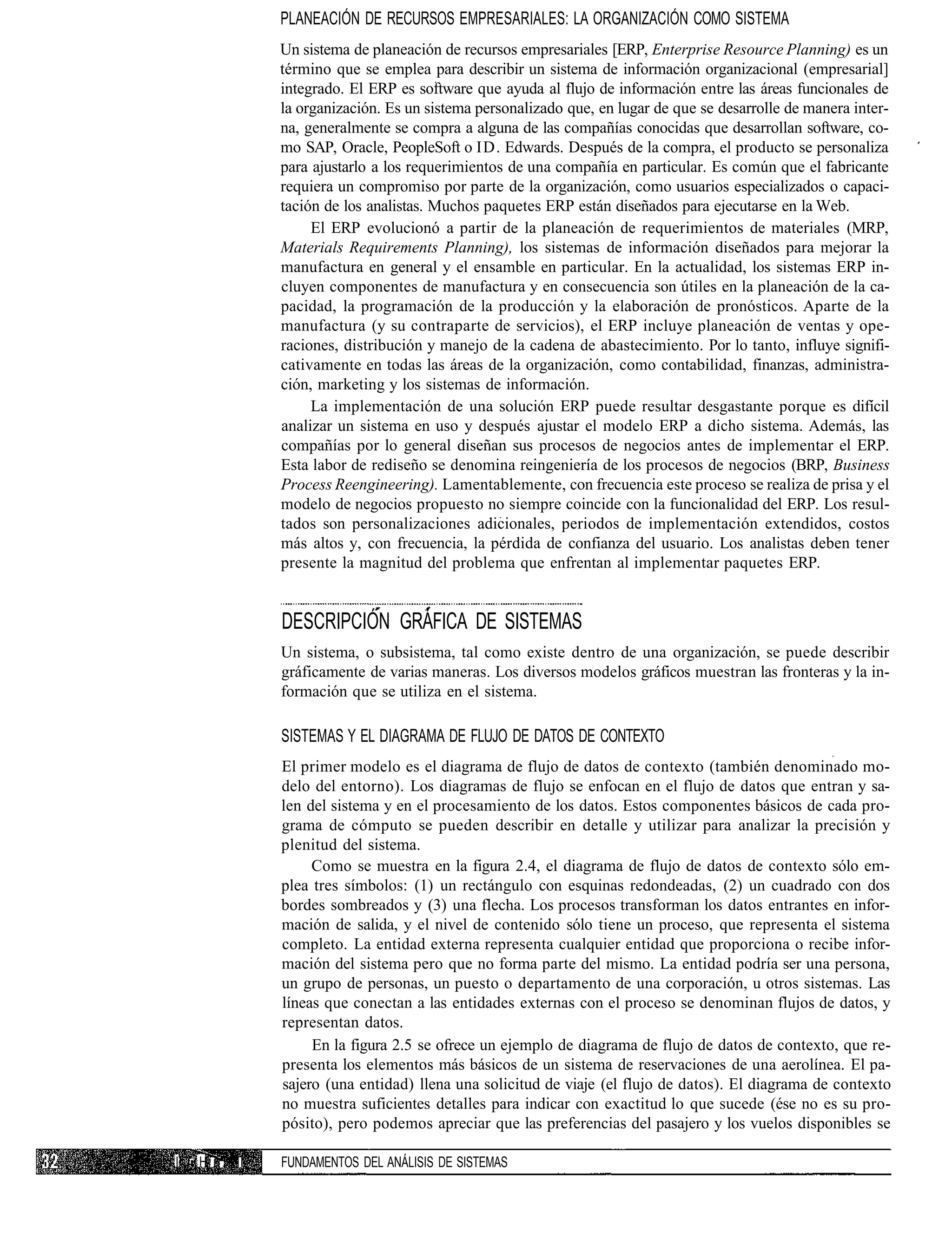 PLANEACIÓN DE RECURSOS EMPRESARIALES: LA ORGANIZACIÓN COMO SISTEMA
               Un sistema de planeación de recursos empresariales [ERP, Enterprise Resource Planning) es un
               término que se emplea para describir un sistema de información organizacional (empresarial]
               integrado. El ERP es software que ayuda al flujo de información entre las áreas funcionales de
               la organización. Es un sistema personalizado que, en lugar de que se desarrolle de manera inter-
               na, generalmente se compra a alguna de las compañías conocidas que desarrollan software, co-
               mo SAP, Oracle, PeopleSoft o ID. Edwards. Después de la compra, el producto se personaliza
               para ajustarlo a los requerimientos de una compañía en particular. Es común que el fabricante
               requiera un compromiso por parte de la organización, como usuarios especializados o capaci-
               tación de los analistas. Muchos paquetes ERP están diseñados para ejecutarse en la Web.
                    El ERP evolucionó a partir de la planeación de requerimientos de materiales (MRP,
               Materials Requirements Planning), los sistemas de información diseñados para mejorar la
               manufactura en general y el ensamble en particular. En la actualidad, los sistemas ERP in-
               cluyen componentes de manufactura y en consecuencia son útiles en la planeación de la ca-
               pacidad, la programación de la producción y la elaboración de pronósticos. Aparte de la
               manufactura (y su contraparte de servicios), el ERP incluye planeación de ventas y ope-
               raciones, distribución y manejo de la cadena de abastecimiento. Por lo tanto, influye signifi-
               cativamente en todas las áreas de la organización, como contabilidad, finanzas, administra-
               ción, marketing y los sistemas de información.
                    La implementación de una solución ERP puede resultar desgastante porque es difícil
               analizar un sistema en uso y después ajustar el modelo ERP a dicho sistema. Además, las
               compañías por lo general diseñan sus procesos de negocios antes de implementar el ERP.
               Esta labor de rediseño se denomina reingeniería de los procesos de negocios (BRP, Business
               Process Reengineering). Lamentablemente, con frecuencia este proceso se realiza de prisa y el
               modelo de negocios propuesto no siempre coincide con la funcionalidad del ERP. Los resul-
               tados son personalizaciones adicionales, periodos de implementación extendidos, costos
               más altos y, con frecuencia, la pérdida de confianza del usuario. Los analistas deben tener
               presente la magnitud del problema que enfrentan al implementar paquetes ERP.


               DESCRIPCIÓN GRÁFICA DE SISTEMAS
               Un sistema, o subsistema, tal como existe dentro de una organización, se puede describir
               gráficamente de varias maneras. Los diversos modelos gráficos muestran las fronteras y la in-
               formación que se utiliza en el sistema.

               SISTEMAS Y EL DIAGRAMA DE FLUJO DE DATOS DE CONTEXTO
               El primer modelo es el diagrama de flujo de datos de contexto (también denominado mo-
               delo del entorno). Los diagramas de flujo se enfocan en el flujo de datos que entran y sa-
               len del sistema y en el procesamiento de los datos. Estos componentes básicos de cada pro-
               grama de cómputo se pueden describir en detalle y utilizar para analizar la precisión y
               plenitud del sistema.
                    Como se muestra en la figura 2.4, el diagrama de flujo de datos de contexto sólo em-
               plea tres símbolos: (1) un rectángulo con esquinas redondeadas, (2) un cuadrado con dos
               bordes sombreados y (3) una flecha. Los procesos transforman los datos entrantes en infor-
               mación de salida, y el nivel de contenido sólo tiene un proceso, que representa el sistema
               completo. La entidad externa representa cualquier entidad que proporciona o recibe infor-
               mación del sistema pero que no forma parte del mismo. La entidad podría ser una persona,
               un grupo de personas, un puesto o departamento de una corporación, u otros sistemas. Las
               líneas que conectan a las entidades externas con el proceso se denominan flujos de datos, y
               representan datos.
                    En la figura 2.5 se ofrece un ejemplo de diagrama de flujo de datos de contexto, que re-
               presenta los elementos más básicos de un sistema de reservaciones de una aerolínea. El pa-
               sajero (una entidad) llena una solicitud de viaje (el flujo de datos). El diagrama de contexto
               no muestra suficientes detalles para indicar con exactitud lo que sucede (ése no es su pro-
               pósito), pero podemos apreciar que las preferencias del pasajero y los vuelos disponibles se

I •H i .   I   FUNDAMENTOS DEL ANÁLISIS DE SISTEMAS
 