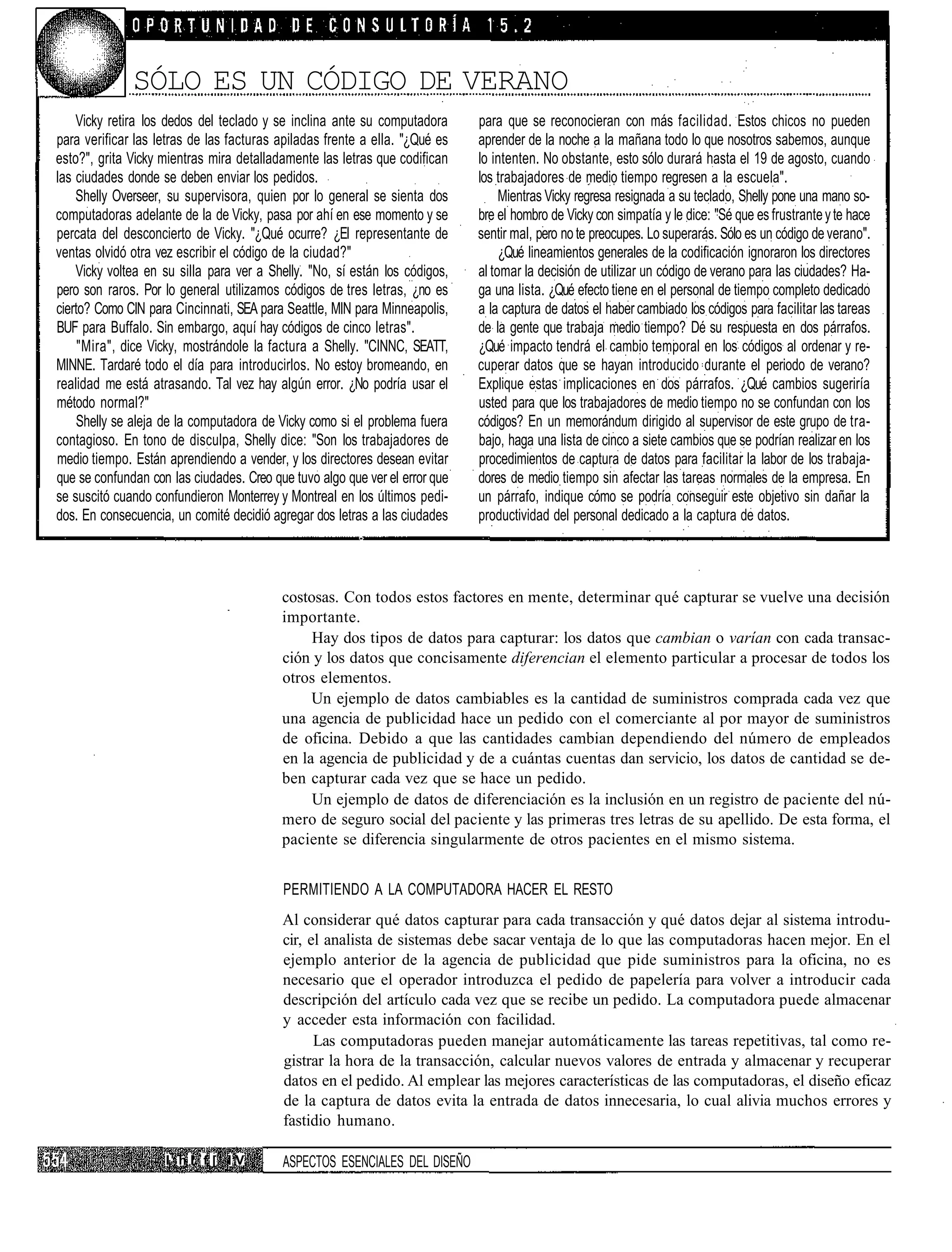 SÓLO ES UN CÓDIGO DE VERANO
    Vicky retira los dedos del teclado y se inclina ante su computadora      para que se reconocieran con más facilidad. Estos chicos no pueden
para verificar las letras de las facturas apiladas frente a ella. "¿Qué es   aprender de la noche a la mañana todo lo que nosotros sabemos, aunque
esto?", grita Vicky mientras mira detalladamente las letras que codifican    lo intenten. No obstante, esto sólo durará hasta el 19 de agosto, cuando
las ciudades donde se deben enviar los pedidos.                              los trabajadores de medio tiempo regresen a la escuela".
    Shelly Overseer, su supervisora, quien por lo general se sienta dos           Mientras Vicky regresa resignada a su teclado, Shelly pone una mano so-
computadoras adelante de la de Vicky, pasa por ahí en ese momento y se       bre el hombro de Vicky con simpatía y le dice: "Sé que es frustrante y te hace
percata del desconcierto de Vicky. "¿Qué ocurre? ¿El representante de        sentir mal, pero no te preocupes. Lo superarás. Sólo es un código de verano".
ventas olvidó otra vez escribir el código de la ciudad?"                          ¿Qué lineamientos generales de la codificación ignoraron los directores
    Vicky voltea en su silla para ver a Shelly. "No, sí están los códigos,   al tomar la decisión de utilizar un código de verano para las ciudades? Ha-
pero son raros. Por lo general utilizamos códigos de tres letras, ¿no es     ga una lista. ¿Qué efecto tiene en el personal de tiempo completo dedicado
cierto? Como CIN para Cincinnati, SEA para Seattle, MIN para Minneapolis,    a la captura de datos el haber cambiado los códigos para facilitar las tareas
BUF para Buffalo. Sin embargo, aquí hay códigos de cinco letras".            de la gente que trabaja medio tiempo? Dé su respuesta en dos párrafos.
     "Mira", dice Vicky, mostrándole la factura a Shelly. "CINNC, SEATT,     ¿Qué impacto tendrá el cambio temporal en los códigos al ordenar y re-
MINNE. Tardaré todo el día para introducirlos. No estoy bromeando, en        cuperar datos que se hayan introducido durante el periodo de verano?
realidad me está atrasando. Tal vez hay algún error. ¿No podría usar el      Explique estas implicaciones en dos párrafos. ¿Qué cambios sugeriría
método normal?"                                                              usted para que los trabajadores de medio tiempo no se confundan con los
    Shelly se aleja de la computadora de Vicky como si el problema fuera     códigos? En un memorándum dirigido al supervisor de este grupo de tra-
contagioso. En tono de disculpa, Shelly dice: "Son los trabajadores de       bajo, haga una lista de cinco a siete cambios que se podrían realizar en los
medio tiempo. Están aprendiendo a vender, y los directores desean evitar     procedimientos de captura de datos para facilitar la labor de los trabaja-
que se confundan con las ciudades. Creo que tuvo algo que ver el error que   dores de medio tiempo sin afectar las tareas normales de la empresa. En
se suscitó cuando confundieron Monterrey y MontreaI en los últimos pedi-     un párrafo, indique cómo se podría conseguir este objetivo sin dañar la
dos. En consecuencia, un comité decidió agregar dos letras a las ciudades    productividad del personal dedicado a la captura de datos.




                                          costosas. Con todos estos factores en mente, determinar qué capturar se vuelve una decisión
                                          importante.
                                               Hay dos tipos de datos para capturar: los datos que cambian o varían con cada transac-
                                          ción y los datos que concisamente diferencian el elemento particular a procesar de todos los
                                          otros elementos.
                                               Un ejemplo de datos cambiables es la cantidad de suministros comprada cada vez que
                                          una agencia de publicidad hace un pedido con el comerciante al por mayor de suministros
                                          de oficina. Debido a que las cantidades cambian dependiendo del número de empleados
                                          en la agencia de publicidad y de a cuántas cuentas dan servicio, los datos de cantidad se de-
                                          ben capturar cada vez que se hace un pedido.
                                               Un ejemplo de datos de diferenciación es la inclusión en un registro de paciente del nú-
                                          mero de seguro social del paciente y las primeras tres letras de su apellido. De esta forma, el
                                          paciente se diferencia singularmente de otros pacientes en el mismo sistema.


                                          PERMITIENDO A LA COMPUTADORA HACER EL RESTO
                                          Al considerar qué datos capturar para cada transacción y qué datos dejar al sistema introdu-
                                          cir, el analista de sistemas debe sacar ventaja de lo que las computadoras hacen mejor. En el
                                          ejemplo anterior de la agencia de publicidad que pide suministros para la oficina, no es
                                          necesario que el operador introduzca el pedido de papelería para volver a introducir cada
                                          descripción del artículo cada vez que se recibe un pedido. La computadora puede almacenar
                                          y acceder esta información con facilidad.
                                                Las computadoras pueden manejar automáticamente las tareas repetitivas, tal como re-
                                          gistrar la hora de la transacción, calcular nuevos valores de entrada y almacenar y recuperar
                                          datos en el pedido. Al emplear las mejores características de las computadoras, el diseño eficaz
                                          de la captura de datos evita la entrada de datos innecesaria, lo cual alivia muchos errores y
                                          fastidio humano.

                    I1 h I. f [ I V       ASPECTOS ESENCIALES DEL DISEÑO
 