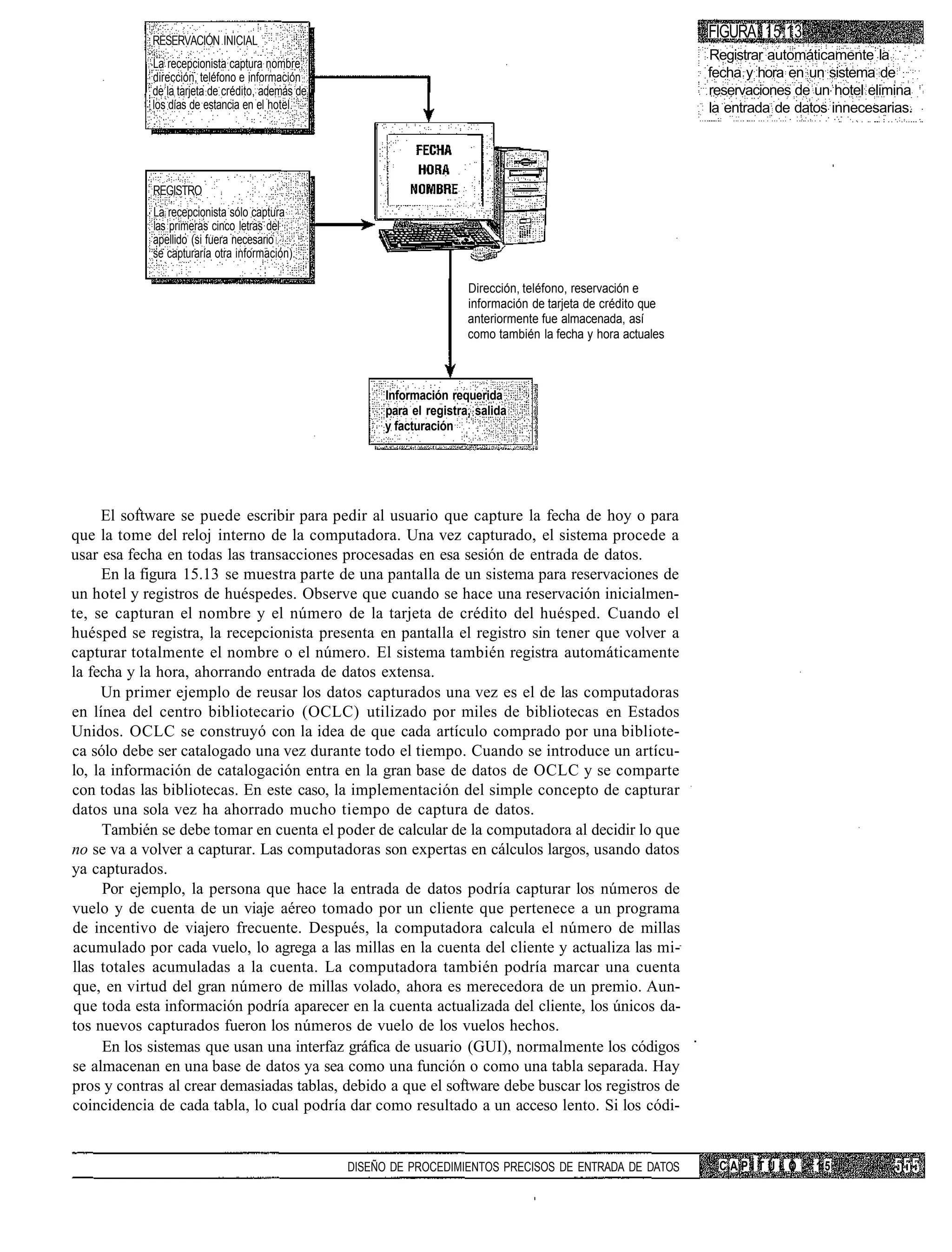 RESERVACIÓN INICIAL
                                                                                                               FIGURA 15.13
                                                                                                               Registrar automáticamente la
            La recepcionista captura nombre,
            dirección, teléfono e información                                                                  fecha y hora en un sistema de
            de la tarjeta de crédito, además de                                                                reservaciones de un hotel elimina
            los días de estancia en el hotel.                                                                  la entrada de datos innecesarias.




            REGISTRO
            La recepcionista sólo captura
            las primeras cinco letras del
            apellido (si fuera necesario
            se capturaría otra información).

                                                                       Dirección, teléfono, reservación e
                                                                       información de tarjeta de crédito que
                                                                       anteriormente fue almacenada, así
                                                                       como también la fecha y hora actuales



                                                       Información requerida
                                                       para el registra, salida
                                                       y facturación




     El software se puede escribir para pedir al usuario que capture la fecha de hoy o para
que la tome del reloj interno de la computadora. Una vez capturado, el sistema procede a
usar esa fecha en todas las transacciones procesadas en esa sesión de entrada de datos.
     En la figura 15.13 se muestra parte de una pantalla de un sistema para reservaciones de
un hotel y registros de huéspedes. Observe que cuando se hace una reservación inicialmen-
te, se capturan el nombre y el número de la tarjeta de crédito del huésped. Cuando el
huésped se registra, la recepcionista presenta en pantalla el registro sin tener que volver a
capturar totalmente el nombre o el número. El sistema también registra automáticamente
la fecha y la hora, ahorrando entrada de datos extensa.
     Un primer ejemplo de reusar los datos capturados una vez es el de las computadoras
en línea del centro bibliotecario (OCLC) utilizado por miles de bibliotecas en Estados
Unidos. OCLC se construyó con la idea de que cada artículo comprado por una bibliote-
ca sólo debe ser catalogado una vez durante todo el tiempo. Cuando se introduce un artícu-
lo, la información de catalogación entra en la gran base de datos de OCLC y se comparte
con todas las bibliotecas. En este caso, la implementación del simple concepto de capturar
datos una sola vez ha ahorrado mucho tiempo de captura de datos.
     También se debe tomar en cuenta el poder de calcular de la computadora al decidir lo que
no se va a volver a capturar. Las computadoras son expertas en cálculos largos, usando datos
ya capturados.
     Por ejemplo, la persona que hace la entrada de datos podría capturar los números de
vuelo y de cuenta de un viaje aéreo tomado por un cliente que pertenece a un programa
de incentivo de viajero frecuente. Después, la computadora calcula el número de millas
acumulado por cada vuelo, lo agrega a las millas en la cuenta del cliente y actualiza las mi-
llas totales acumuladas a la cuenta. La computadora también podría marcar una cuenta
que, en virtud del gran número de millas volado, ahora es merecedora de un premio. Aun-
que toda esta información podría aparecer en la cuenta actualizada del cliente, los únicos da-
tos nuevos capturados fueron los números de vuelo de los vuelos hechos.
     En los sistemas que usan una interfaz gráfica de usuario (GUI), normalmente los códigos
se almacenan en una base de datos ya sea como una función o como una tabla separada. Hay
pros y contras al crear demasiadas tablas, debido a que el software debe buscar los registros de
coincidencia de cada tabla, lo cual podría dar como resultado a un acceso lento. Si los códi-


                                                  DISEÑO DE PROCEDIMIENTOS PRECISOS DE ENTRADA DE DATOS         CAPÍTULO        15
 
