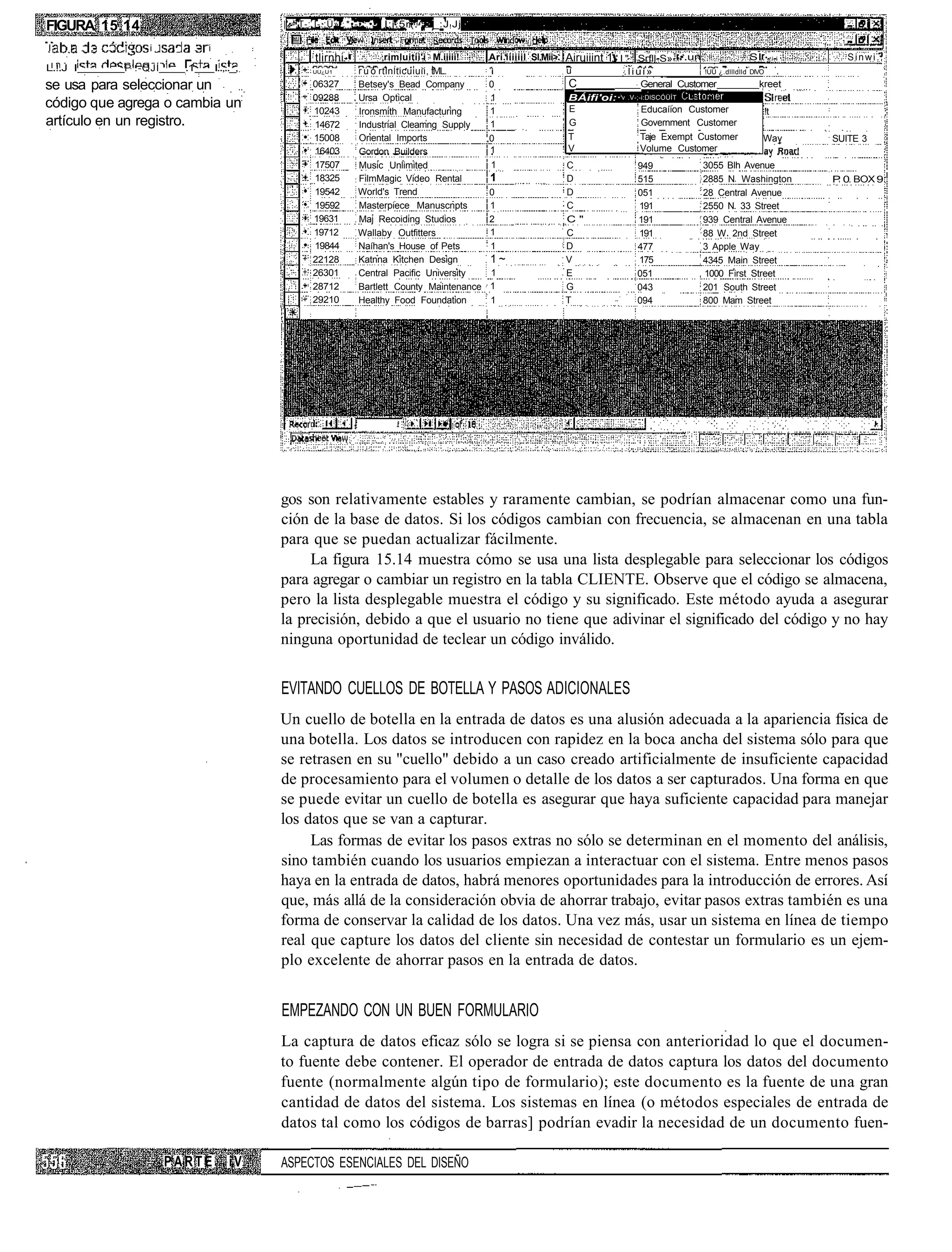 FIGURA 15.14                                     |'.-.T-:.Í-.:Ü» .*•-•:.•• I:j.5r(.^-._:J ! Jj

I    ! . . . . .    i    .    .   i
                                                         tlirnhi-           rimluitii'i M.iiiii!   Ari.iiiiiil Sl.Mii>.   Airuiiint 1 ' I " 1 Srfll-S»1 •.un               SI     • •i-i      Sinwi.
L.!.J I        P'.-QJÍ       .1       I..,.._,          UU¿U 1      r u ó rtinlticuiuii, tML.       i                     u             .liui»            !UÜ ¿.dllldlld   DIVO

se usa para seleccionar un                              06327       Betsey's Bead Company           0                     C                 General Customer                 kreet
                                                        09288       Ursa Optical                    1                     BÁifi'oi: •:'v   .V-;-i:DlSCÓÜÍT
código que agrega o cambia un                           10243       Ironsmith Manufacturing         1                     E                   Educaíion Customer                  !t
artículo en un registro.                                14672       Industrial Cleamng Supply       1                     G                   Government Customer
                                                        15008       Oriental Imports               ,0                     T                   Taje Exempt Customer              Way        SUITE 3
                                                        16403       Gordon Builders                 1                     V                   Volume Customer                   av Rnar!
                                                        17507       Music Unlimited                1                      C                  949               3055 Blh Avenue
                                                        18325       FilmMagic Video Rental         1                      D                  515               2885 N Washington           P 0 BOX 9
                                                        19542       World's Trend                  0                      D                  051               28 Central Avenue
                                                        19592       Masterpiece Manuscnpts         1                      C                  191               2550 N 33 Street
                                                        19631       Maj Recoiding Studios          2                      C"                 191               939 Central Avenue
                                                        19712       Wallaby Outfitters             1                      C                  191               88 W 2nd Street
                                                        19844       Naíhan's House of Pets         1                      D                  477               3 Apple Way
                                                        22128       Katnna Kitchen Design          1~                     V                  175               4345 Main Street
                                                        26301       Central Pacific University     1                      E                  051               1000 First Street
                                                        28712       Bartlett County Maintenance    1                      G                  043               201 South Street
                                                        29210       Healthy Food Foundation        1                      T                  094               800 Mam Street




                                                 gos son relativamente estables y raramente cambian, se podrían almacenar como una fun-
                                                 ción de la base de datos. Si los códigos cambian con frecuencia, se almacenan en una tabla
                                                 para que se puedan actualizar fácilmente.
                                                      La figura 15.14 muestra cómo se usa una lista desplegable para seleccionar los códigos
                                                 para agregar o cambiar un registro en la tabla CLIENTE. Observe que el código se almacena,
                                                 pero la lista desplegable muestra el código y su significado. Este método ayuda a asegurar
                                                 la precisión, debido a que el usuario no tiene que adivinar el significado del código y no hay
                                                 ninguna oportunidad de teclear un código inválido.


                                                 EVITANDO CUELLOS DE BOTELLA Y PASOS ADICIONALES
                                                 Un cuello de botella en la entrada de datos es una alusión adecuada a la apariencia física de
                                                 una botella. Los datos se introducen con rapidez en la boca ancha del sistema sólo para que
                                                 se retrasen en su "cuello" debido a un caso creado artificialmente de insuficiente capacidad
                                                 de procesamiento para el volumen o detalle de los datos a ser capturados. Una forma en que
                                                 se puede evitar un cuello de botella es asegurar que haya suficiente capacidad para manejar
                                                 los datos que se van a capturar.
                                                      Las formas de evitar los pasos extras no sólo se determinan en el momento del análisis,
                                                 sino también cuando los usuarios empiezan a interactuar con el sistema. Entre menos pasos
                                                 haya en la entrada de datos, habrá menores oportunidades para la introducción de errores. Así
                                                 que, más allá de la consideración obvia de ahorrar trabajo, evitar pasos extras también es una
                                                 forma de conservar la calidad de los datos. Una vez más, usar un sistema en línea de tiempo
                                                 real que capture los datos del cliente sin necesidad de contestar un formulario es un ejem-
                                                 plo excelente de ahorrar pasos en la entrada de datos.


                                                 EMPEZANDO CON UN BUEN FORMULARIO
                                                 La captura de datos eficaz sólo se logra si se piensa con anterioridad lo que el documen-
                                                 to fuente debe contener. El operador de entrada de datos captura los datos del documento
                                                 fuente (normalmente algún tipo de formulario); este documento es la fuente de una gran
                                                 cantidad de datos del sistema. Los sistemas en línea (o métodos especiales de entrada de
                                                 datos tal como los códigos de barras] podrían evadir la necesidad de un documento fuen-

                         PARTE            iV     ASPECTOS ESENCIALES DEL DISEÑO
 