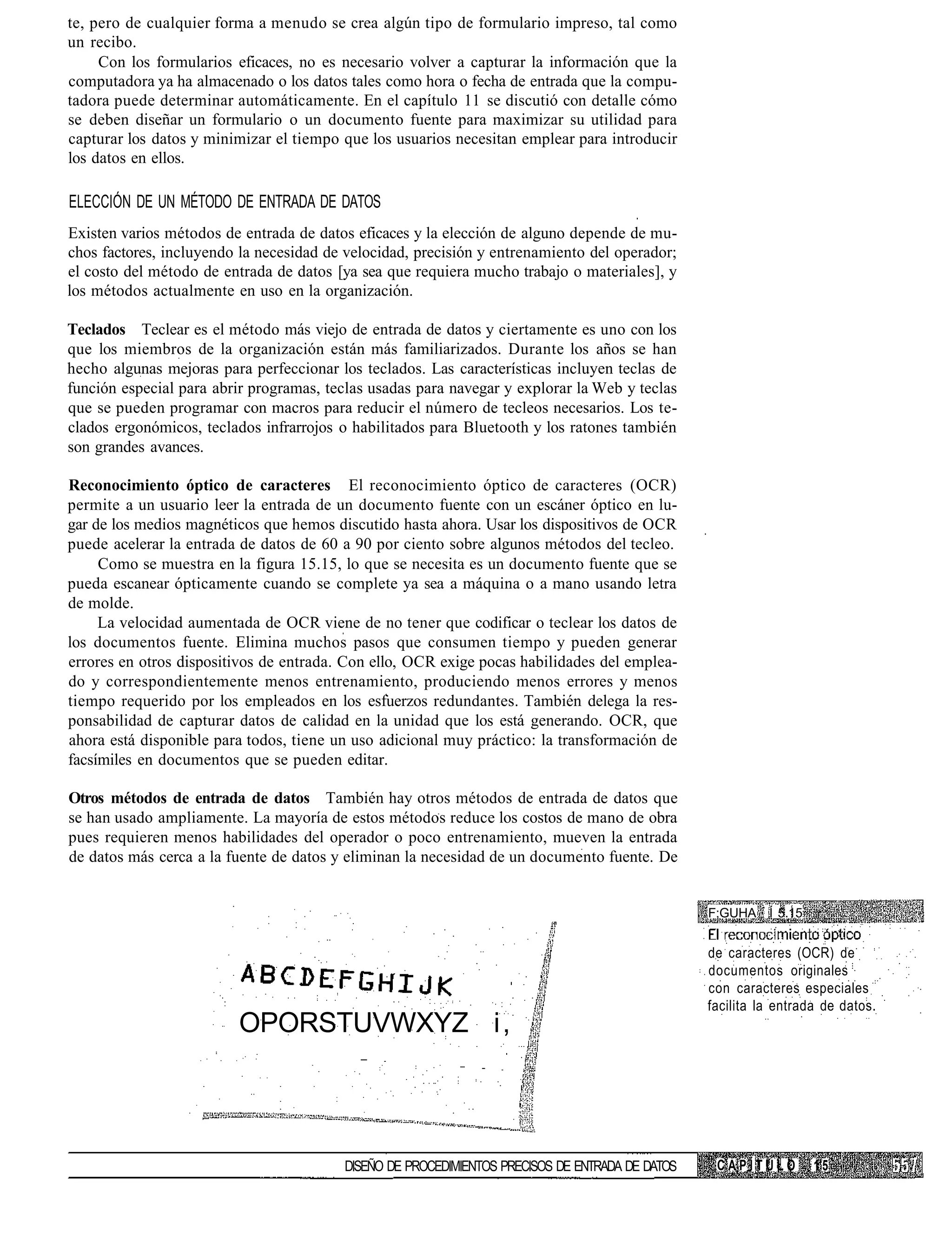 te, pero de cualquier forma a menudo se crea algún tipo de formulario impreso, tal como
un recibo.
     Con los formularios eficaces, no es necesario volver a capturar la información que la
computadora ya ha almacenado o los datos tales como hora o fecha de entrada que la compu-
tadora puede determinar automáticamente. En el capítulo 11 se discutió con detalle cómo
se deben diseñar un formulario o un documento fuente para maximizar su utilidad para
capturar los datos y minimizar el tiempo que los usuarios necesitan emplear para introducir
los datos en ellos.

ELECCIÓN DE UN MÉTODO DE ENTRADA DE DATOS
Existen varios métodos de entrada de datos eficaces y la elección de alguno depende de mu-
chos factores, incluyendo la necesidad de velocidad, precisión y entrenamiento del operador;
el costo del método de entrada de datos [ya sea que requiera mucho trabajo o materiales], y
los métodos actualmente en uso en la organización.

Teclados Teclear es el método más viejo de entrada de datos y ciertamente es uno con los
que los miembros de la organización están más familiarizados. Durante los años se han
hecho algunas mejoras para perfeccionar los teclados. Las características incluyen teclas de
función especial para abrir programas, teclas usadas para navegar y explorar la Web y teclas
que se pueden programar con macros para reducir el número de tecleos necesarios. Los te-
clados ergonómicos, teclados infrarrojos o habilitados para Bluetooth y los ratones también
son grandes avances.

Reconocimiento óptico de caracteres El reconocimiento óptico de caracteres (OCR)
permite a un usuario leer la entrada de un documento fuente con un escáner óptico en lu-
gar de los medios magnéticos que hemos discutido hasta ahora. Usar los dispositivos de OCR
puede acelerar la entrada de datos de 60 a 90 por ciento sobre algunos métodos del tecleo.
     Como se muestra en la figura 15.15, lo que se necesita es un documento fuente que se
pueda escanear ópticamente cuando se complete ya sea a máquina o a mano usando letra
de molde.
     La velocidad aumentada de OCR viene de no tener que codificar o teclear los datos de
los documentos fuente. Elimina muchos pasos que consumen tiempo y pueden generar
errores en otros dispositivos de entrada. Con ello, OCR exige pocas habilidades del emplea-
do y correspondientemente menos entrenamiento, produciendo menos errores y menos
tiempo requerido por los empleados en los esfuerzos redundantes. También delega la res-
ponsabilidad de capturar datos de calidad en la unidad que los está generando. OCR, que
ahora está disponible para todos, tiene un uso adicional muy práctico: la transformación de
facsímiles en documentos que se pueden editar.

Otros métodos de entrada de datos También hay otros métodos de entrada de datos que
se han usado ampliamente. La mayoría de estos métodos reduce los costos de mano de obra
pues requieren menos habilidades del operador o poco entrenamiento, mueven la entrada
de datos más cerca a la fuente de datos y eliminan la necesidad de un documento fuente. De


                                                                                                 F;GUHA Í 5.15


                                                                                                 de caracteres (OCR) de
                                                                                                 documentos originales
                                                                                                 con caracteres especiales
                                                                                                 facilita la entrada de datos.
                         OPORSTUVWXYZ i ,




                                         DISEÑO DE PROCEDIMIENTOS PRECISOS DE ENTRADA DE DATOS    CAPÍTULO         15
 