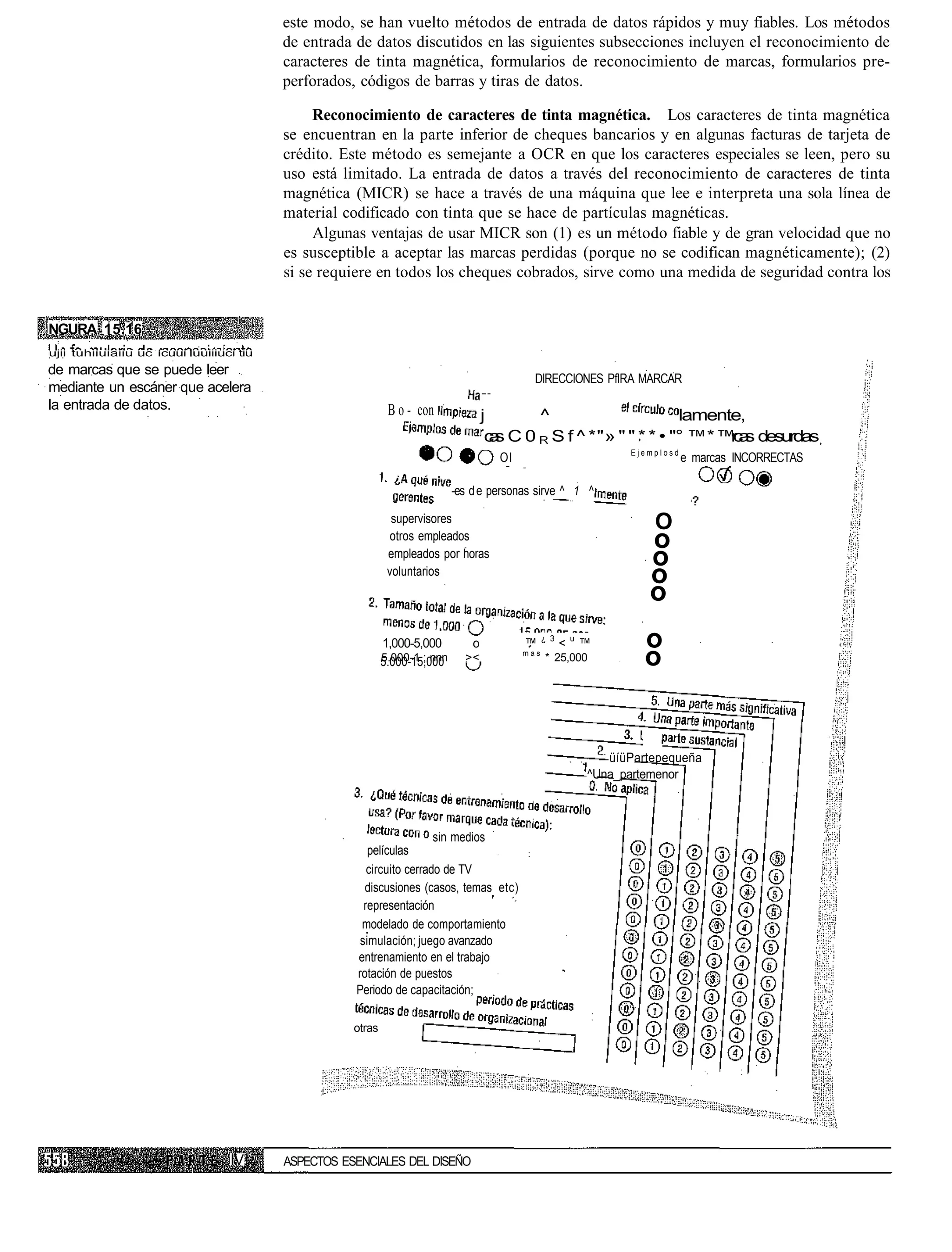 este modo, se han vuelto métodos de entrada de datos rápidos y muy fiables. Los métodos
                                          de entrada de datos discutidos en las siguientes subsecciones incluyen el reconocimiento de
                                          caracteres de tinta magnética, formularios de reconocimiento de marcas, formularios pre-
                                          perforados, códigos de barras y tiras de datos.

                                               Reconocimiento de caracteres de tinta magnética. Los caracteres de tinta magnética
                                          se encuentran en la parte inferior de cheques bancarios y en algunas facturas de tarjeta de
                                          crédito. Este método es semejante a OCR en que los caracteres especiales se leen, pero su
                                          uso está limitado. La entrada de datos a través del reconocimiento de caracteres de tinta
                                          magnética (MICR) se hace a través de una máquina que lee e interpreta una sola línea de
                                          material codificado con tinta que se hace de partículas magnéticas.
                                               Algunas ventajas de usar MICR son (1) es un método fiable y de gran velocidad que no
                                          es susceptible a aceptar las marcas perdidas (porque no se codifican magnéticamente); (2)
                                          si se requiere en todos los cheques cobrados, sirve como una medida de seguridad contra los


NGURA 15.16
ujii tuhiiuiaiiu uc ícuui luuiiiuci tiu
de marcas que se puede leer
                                                                                              DIRECCIONES PflRA MARCAR
mediante un escáner que acelera
la entrada de datos.                                          B o - con              j        ^                      lamente,
                                                                                      c s C 0 R S f ^ *"» " " * * • "° ™* ™c s desurdas
                                                                                       a                                   ra
                                                                                                                Ejemplosd
                                                                                       Ol                                   e marcas INCORRECTAS

                                                                             -es d e personas sirve ^ 1 ^

                                                               supervisores                                         O
                                                               otros empleados
                                                                                                                   o
                                                              empleados por horas
                                                                                                                   o
                                                              voluntarios
                                                                                                                   o
                                                                                                                   o
                                                             1,000-5,000         o          ™     ¿ 3
                                                                                                        <u™        o
                                                             5.000-1.; nnn
                                                             5.000-15,000      ><           mas
                                                                                                  * 25,000         o


                                                                                                             üíüPartepequeña
                                                                                                          ^Una_partemenor



                                                                       sin medios
                                                        películas
                                                        circuito cerrado de TV
                                                       discusiones (casos, temas etc)
                                                       representación
                                                      modelado de comportamiento
                                                      simulación; juego avanzado
                                                     entrenamiento en el trabajo
                                                     rotación de puestos
                                                     Periodo de capacitación;

                                                     otras




                                  IV      ASPECTOS ESENCIALES DEL DISEÑO
 