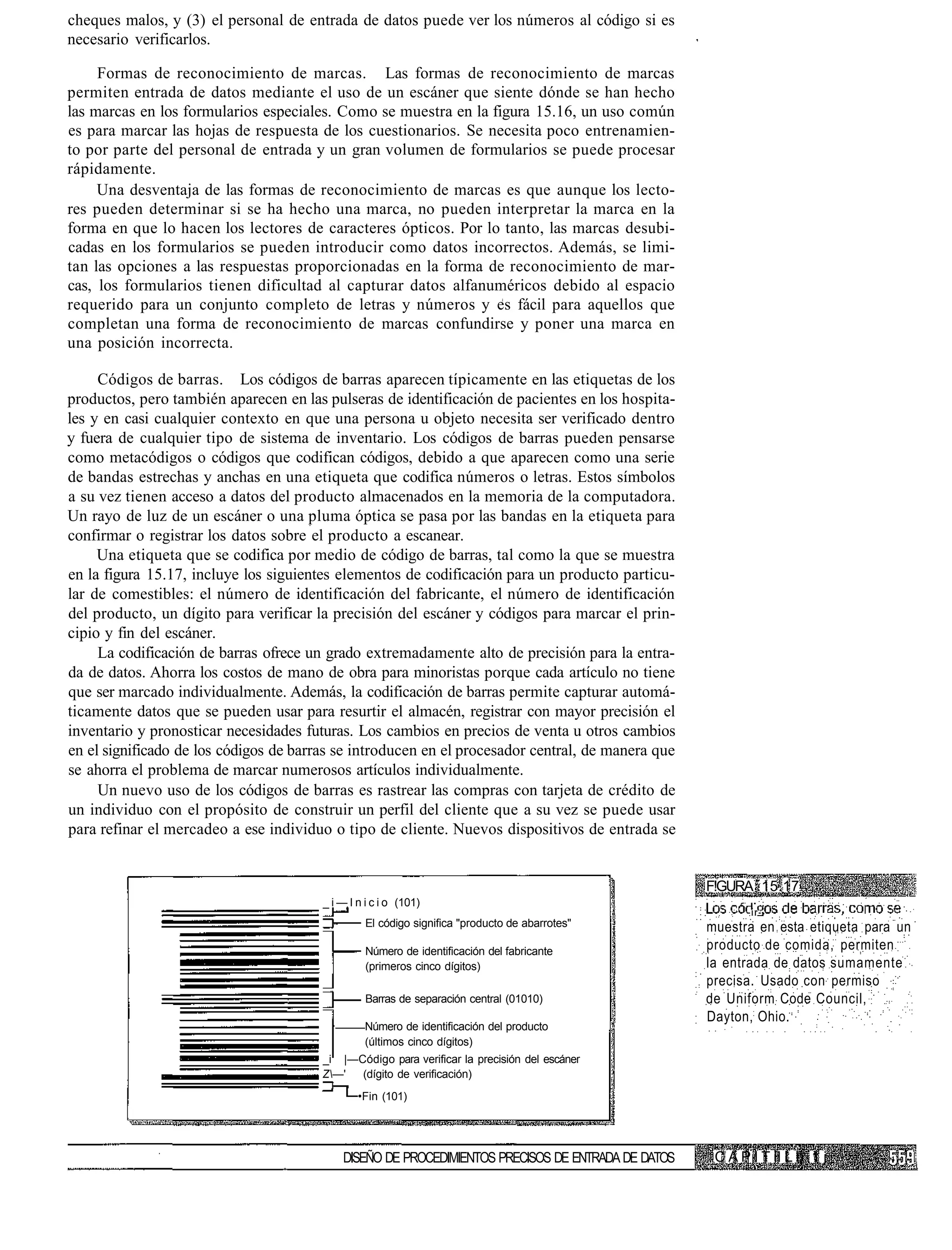 cheques malos, y (3) el personal de entrada de datos puede ver los números al código si es
necesario verificarlos.

     Formas de reconocimiento de marcas. Las formas de reconocimiento de marcas
permiten entrada de datos mediante el uso de un escáner que siente dónde se han hecho
las marcas en los formularios especiales. Como se muestra en la figura 15.16, un uso común
es para marcar las hojas de respuesta de los cuestionarios. Se necesita poco entrenamien-
to por parte del personal de entrada y un gran volumen de formularios se puede procesar
rápidamente.
     Una desventaja de las formas de reconocimiento de marcas es que aunque los lecto-
res pueden determinar si se ha hecho una marca, no pueden interpretar la marca en la
forma en que lo hacen los lectores de caracteres ópticos. Por lo tanto, las marcas desubi-
cadas en los formularios se pueden introducir como datos incorrectos. Además, se limi-
tan las opciones a las respuestas proporcionadas en la forma de reconocimiento de mar-
cas, los formularios tienen dificultad al capturar datos alfanuméricos debido al espacio
requerido para un conjunto completo de letras y números y es fácil para aquellos que
completan una forma de reconocimiento de marcas confundirse y poner una marca en
una posición incorrecta.

     Códigos de barras. Los códigos de barras aparecen típicamente en las etiquetas de los
productos, pero también aparecen en las pulseras de identificación de pacientes en los hospita-
les y en casi cualquier contexto en que una persona u objeto necesita ser verificado dentro
y fuera de cualquier tipo de sistema de inventario. Los códigos de barras pueden pensarse
como metacódigos o códigos que codifican códigos, debido a que aparecen como una serie
de bandas estrechas y anchas en una etiqueta que codifica números o letras. Estos símbolos
a su vez tienen acceso a datos del producto almacenados en la memoria de la computadora.
Un rayo de luz de un escáner o una pluma óptica se pasa por las bandas en la etiqueta para
confirmar o registrar los datos sobre el producto a escanear.
     Una etiqueta que se codifica por medio de código de barras, tal como la que se muestra
en la figura 15.17, incluye los siguientes elementos de codificación para un producto particu-
lar de comestibles: el número de identificación del fabricante, el número de identificación
del producto, un dígito para verificar la precisión del escáner y códigos para marcar el prin-
cipio y fin del escáner.
     La codificación de barras ofrece un grado extremadamente alto de precisión para la entra-
da de datos. Ahorra los costos de mano de obra para minoristas porque cada artículo no tiene
que ser marcado individualmente. Además, la codificación de barras permite capturar automá-
ticamente datos que se pueden usar para resurtir el almacén, registrar con mayor precisión el
inventario y pronosticar necesidades futuras. Los cambios en precios de venta u otros cambios
en el significado de los códigos de barras se introducen en el procesador central, de manera que
se ahorra el problema de marcar numerosos artículos individualmente.
     Un nuevo uso de los códigos de barras es rastrear las compras con tarjeta de crédito de
un individuo con el propósito de construir un perfil del cliente que a su vez se puede usar
para refinar el mercadeo a ese individuo o tipo de cliente. Nuevos dispositivos de entrada se


                                                                                                    F!GURA 15.17
                                        _ i — I n i c i o (101)
                                                                                                           -ir-
                                                  El código significa "producto de abarrotes"       muestra en esta etiqueta para un
                                                  Número de identificación del fabricante           producto de comida, permiten
                                                  (primeros cinco dígitos)                          la entrada de datos sumamente
                                                                                                    precisa. Usado con permiso
                                                  Barras de separación central (01010)              de Uniform Code Council,
                                                                                                    Dayton, Ohio.
                                                 Número de identificación del producto
                                                 (últimos cinco dígitos)
                                        _i |—Código para verificar la precisión del escáner
                                        Z—'  (dígito de verificación)
                                                •Fin (101)




                                            DISEÑO DE PROCEDIMIENTOS PRECISOS DE ENTRADA DE DATOS    C A P I T II L i) 1 j
 