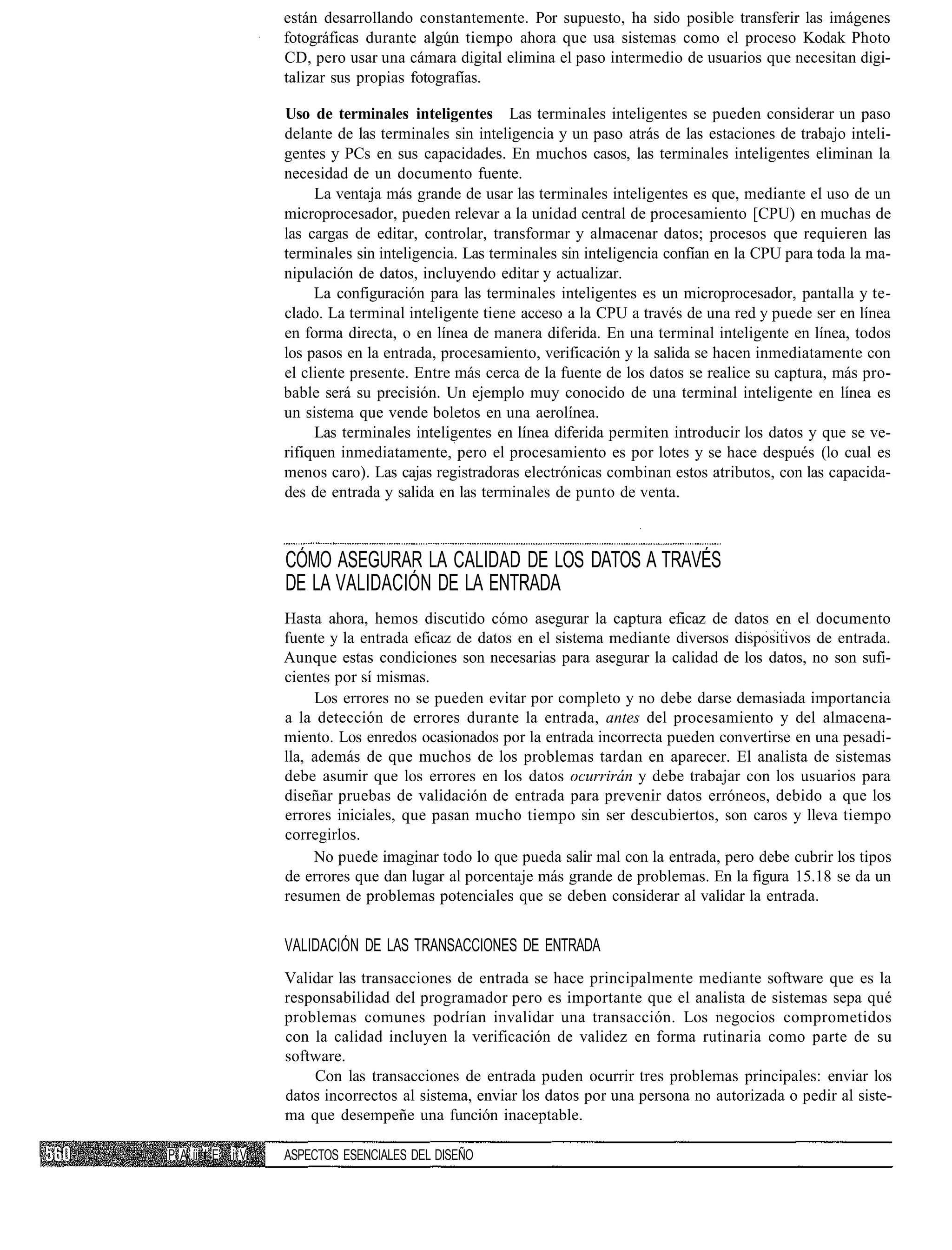 están desarrollando constantemente. Por supuesto, ha sido posible transferir las imágenes
                 fotográficas durante algún tiempo ahora que usa sistemas como el proceso Kodak Photo
                 CD, pero usar una cámara digital elimina el paso intermedio de usuarios que necesitan digi-
                 talizar sus propias fotografías.

                 Uso de terminales inteligentes Las terminales inteligentes se pueden considerar un paso
                 delante de las terminales sin inteligencia y un paso atrás de las estaciones de trabajo inteli-
                 gentes y PCs en sus capacidades. En muchos casos, las terminales inteligentes eliminan la
                 necesidad de un documento fuente.
                      La ventaja más grande de usar las terminales inteligentes es que, mediante el uso de un
                 microprocesador, pueden relevar a la unidad central de procesamiento [CPU) en muchas de
                 las cargas de editar, controlar, transformar y almacenar datos; procesos que requieren las
                 terminales sin inteligencia. Las terminales sin inteligencia confían en la CPU para toda la ma-
                 nipulación de datos, incluyendo editar y actualizar.
                      La configuración para las terminales inteligentes es un microprocesador, pantalla y te-
                 clado. La terminal inteligente tiene acceso a la CPU a través de una red y puede ser en línea
                 en forma directa, o en línea de manera diferida. En una terminal inteligente en línea, todos
                 los pasos en la entrada, procesamiento, verificación y la salida se hacen inmediatamente con
                 el cliente presente. Entre más cerca de la fuente de los datos se realice su captura, más pro-
                 bable será su precisión. Un ejemplo muy conocido de una terminal inteligente en línea es
                 un sistema que vende boletos en una aerolínea.
                      Las terminales inteligentes en línea diferida permiten introducir los datos y que se ve-
                 rifiquen inmediatamente, pero el procesamiento es por lotes y se hace después (lo cual es
                 menos caro). Las cajas registradoras electrónicas combinan estos atributos, con las capacida-
                 des de entrada y salida en las terminales de punto de venta.



                 CÓMO ASEGURAR LA CALIDAD DE LOS DATOS A TRAVÉS
                 DE LA VALIDACIÓN DE LA ENTRADA
                 Hasta ahora, hemos discutido cómo asegurar la captura eficaz de datos en el documento
                 fuente y la entrada eficaz de datos en el sistema mediante diversos dispositivos de entrada.
                 Aunque estas condiciones son necesarias para asegurar la calidad de los datos, no son sufi-
                 cientes por sí mismas.
                      Los errores no se pueden evitar por completo y no debe darse demasiada importancia
                 a la detección de errores durante la entrada, antes del procesamiento y del almacena-
                 miento. Los enredos ocasionados por la entrada incorrecta pueden convertirse en una pesadi-
                 lla, además de que muchos de los problemas tardan en aparecer. El analista de sistemas
                 debe asumir que los errores en los datos ocurrirán y debe trabajar con los usuarios para
                 diseñar pruebas de validación de entrada para prevenir datos erróneos, debido a que los
                 errores iniciales, que pasan mucho tiempo sin ser descubiertos, son caros y lleva tiempo
                 corregirlos.
                      No puede imaginar todo lo que pueda salir mal con la entrada, pero debe cubrir los tipos
                 de errores que dan lugar al porcentaje más grande de problemas. En la figura 15.18 se da un
                 resumen de problemas potenciales que se deben considerar al validar la entrada.


                 VALIDACIÓN DE LAS TRANSACCIONES DE ENTRADA
                 Validar las transacciones de entrada se hace principalmente mediante software que es la
                 responsabilidad del programador pero es importante que el analista de sistemas sepa qué
                 problemas comunes podrían invalidar una transacción. Los negocios comprometidos
                 con la calidad incluyen la verificación de validez en forma rutinaria como parte de su
                 software.
                     Con las transacciones de entrada puden ocurrir tres problemas principales: enviar los
                 datos incorrectos al sistema, enviar los datos por una persona no autorizada o pedir al siste-
                 ma que desempeñe una función inaceptable.

P A íi ' E i V   ASPECTOS ESENCIALES DEL DISEÑO
 
