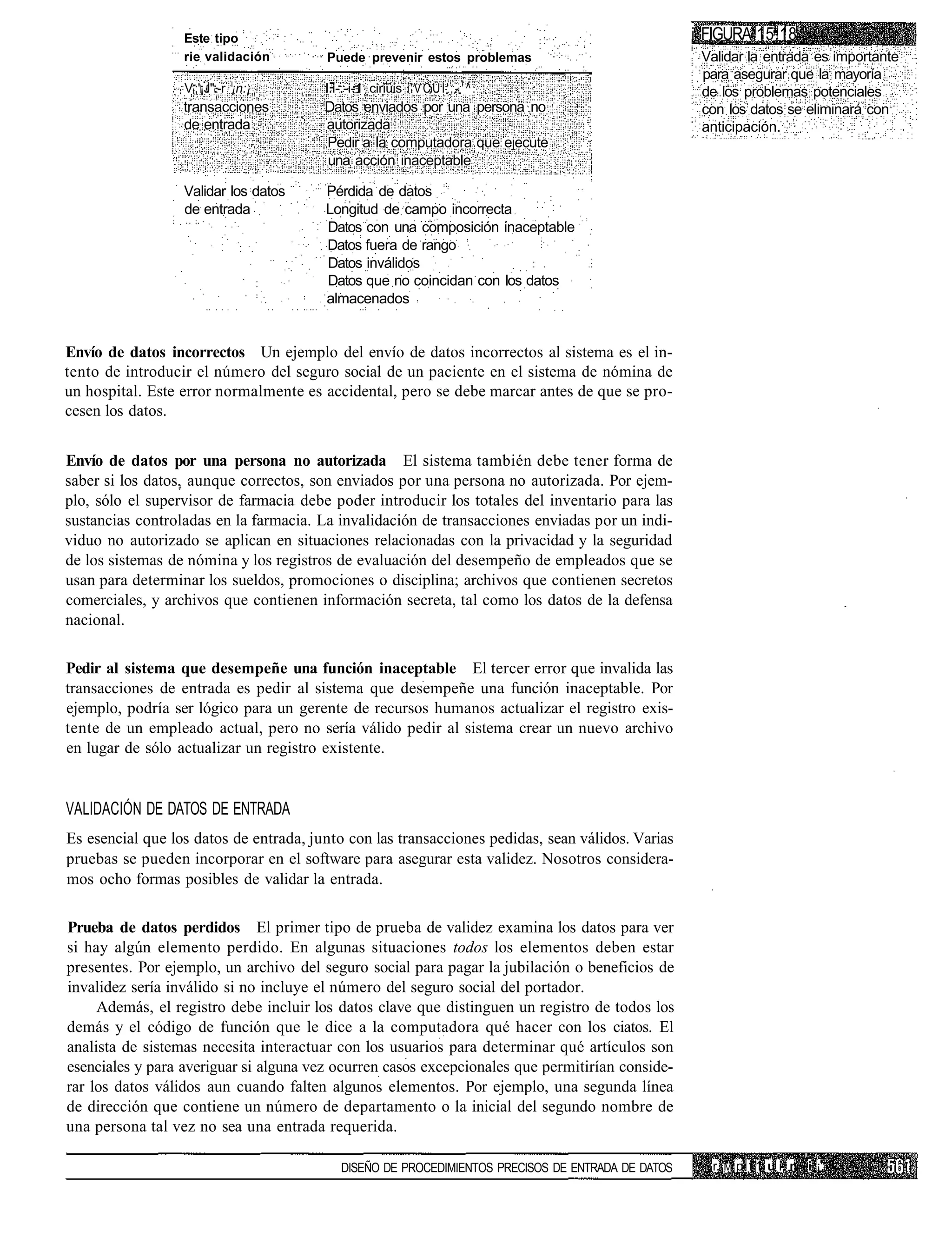 Este tipo                                                                         i FIGURA 15.18
                  rie validación        Puede prevenir estos problemas                               Validar la entrada es importante
                                                                                                     para asegurar que la mayoría
                  Vt;'¡J".-r ¡n:¡       l.i-.-i-1 ciriüis ' V C Ü Í ' ; - 1 ^ .                      de los problemas potenciales
                  transacciones         Datos enviados por una persona no                            con los datos se eliminará con
                  de entrada            autorizada                                                   anticipación.
                                        Pedir a la computadora que ejecute
                                        una acción inaceptable

                  Validar los datos     Pérdida de datos
                  de entrada            Longitud de campo incorrecta
                                        Datos con una composición inaceptable
                                        Datos fuera de rango
                                        Datos inválidos
                                        Datos que no coincidan con los datos
                                        almacenados


Envío de datos incorrectos Un ejemplo del envío de datos incorrectos al sistema es el in-
tento de introducir el número del seguro social de un paciente en el sistema de nómina de
un hospital. Este error normalmente es accidental, pero se debe marcar antes de que se pro-
cesen los datos.


Envío de datos por una persona no autorizada El sistema también debe tener forma de
saber si los datos, aunque correctos, son enviados por una persona no autorizada. Por ejem-
plo, sólo el supervisor de farmacia debe poder introducir los totales del inventario para las
sustancias controladas en la farmacia. La invalidación de transacciones enviadas por un indi-
viduo no autorizado se aplican en situaciones relacionadas con la privacidad y la seguridad
de los sistemas de nómina y los registros de evaluación del desempeño de empleados que se
usan para determinar los sueldos, promociones o disciplina; archivos que contienen secretos
comerciales, y archivos que contienen información secreta, tal como los datos de la defensa
nacional.

Pedir al sistema que desempeñe una función inaceptable El tercer error que invalida las
transacciones de entrada es pedir al sistema que desempeñe una función inaceptable. Por
ejemplo, podría ser lógico para un gerente de recursos humanos actualizar el registro exis-
tente de un empleado actual, pero no sería válido pedir al sistema crear un nuevo archivo
en lugar de sólo actualizar un registro existente.


VALIDACIÓN DE DATOS DE ENTRADA
Es esencial que los datos de entrada, junto con las transacciones pedidas, sean válidos. Varias
pruebas se pueden incorporar en el software para asegurar esta validez. Nosotros considera-
mos ocho formas posibles de validar la entrada.

Prueba de datos perdidos El primer tipo de prueba de validez examina los datos para ver
si hay algún elemento perdido. En algunas situaciones todos los elementos deben estar
presentes. Por ejemplo, un archivo del seguro social para pagar la jubilación o beneficios de
invalidez sería inválido si no incluye el número del seguro social del portador.
     Además, el registro debe incluir los datos clave que distinguen un registro de todos los
demás y el código de función que le dice a la computadora qué hacer con los ciatos. El
analista de sistemas necesita interactuar con los usuarios para determinar qué artículos son
esenciales y para averiguar si alguna vez ocurren casos excepcionales que permitirían conside-
rar los datos válidos aun cuando falten algunos elementos. Por ejemplo, una segunda línea
de dirección que contiene un número de departamento o la inicial del segundo nombre de
una persona tal vez no sea una entrada requerida.

                                            DISEÑO DE PROCEDIMIENTOS PRECISOS DE ENTRADA DE DATOS     r. M p 11 u i. n i ¡,
 