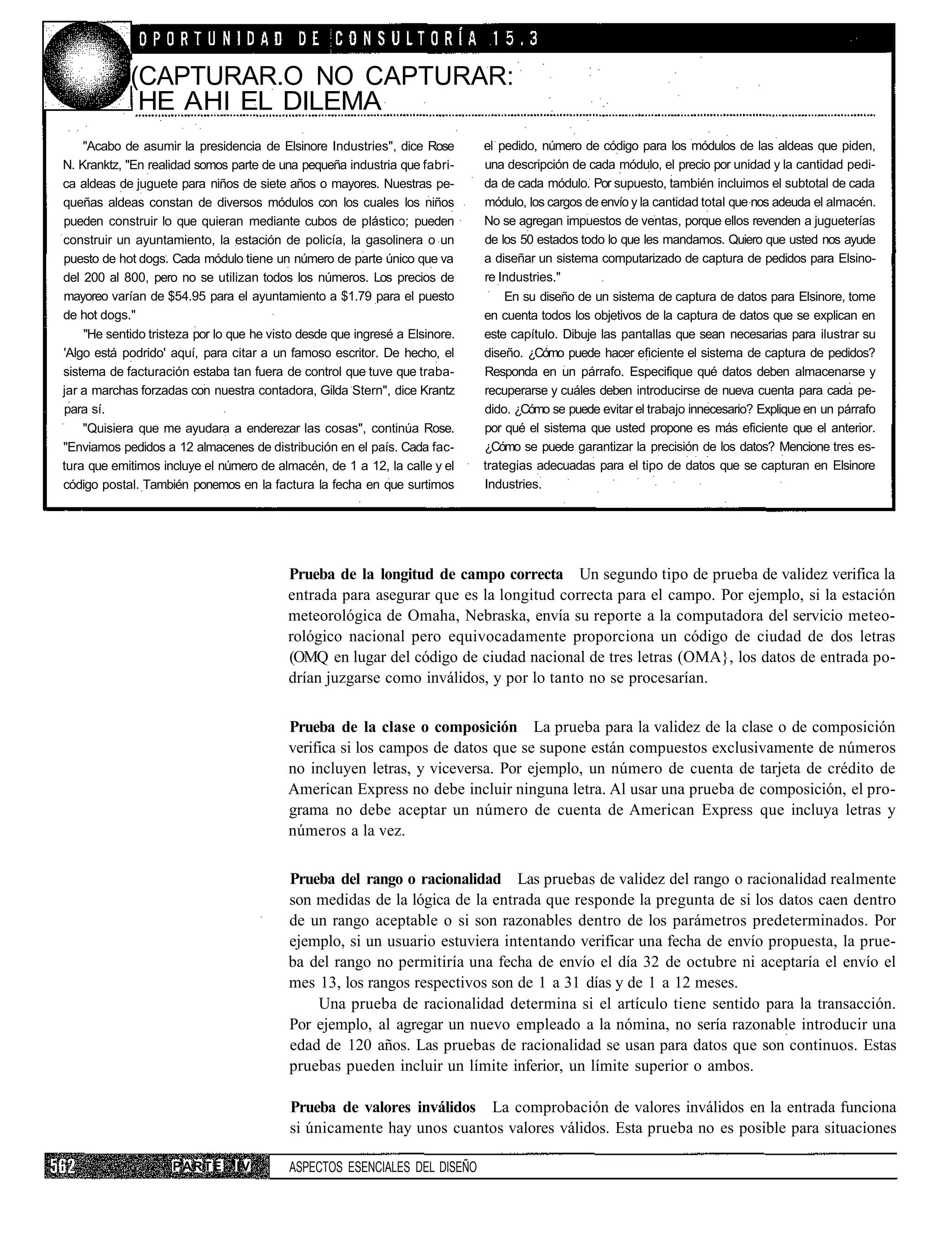 (CAPTURAR.O NO CAPTURAR:
             HE AHl EL DILEMA
    "Acabo de asumir la presidencia de Elsinore Industries", dice Rose       el pedido, número de código para los módulos de las aldeas que piden,
N. Kranktz, "En realidad somos parte de una pequeña industria que fabri-     una descripción de cada módulo, el precio por unidad y la cantidad pedi-
ca aldeas de juguete para niños de siete años o mayores. Nuestras pe-        da de cada módulo. Por supuesto, también incluimos el subtotal de cada
queñas aldeas constan de diversos módulos con los cuales los niños           módulo, los cargos de envío y la cantidad total que nos adeuda el almacén.
pueden construir lo que quieran mediante cubos de plástico; pueden           No se agregan impuestos de ventas, porque ellos revenden a jugueterías
construir un ayuntamiento, la estación de policía, la gasolinera o un        de los 50 estados todo lo que les mandamos. Quiero que usted nos ayude
puesto de hot dogs. Cada módulo tiene un número de parte único que va        a diseñar un sistema computarizado de captura de pedidos para Elsino-
del 200 al 800, pero no se utilizan todos los números. Los precios de        re Industries."
mayoreo varían de $54.95 para el ayuntamiento a $1.79 para el puesto             En su diseño de un sistema de captura de datos para Elsinore, tome
de hot dogs."                                                                en cuenta todos los objetivos de la captura de datos que se explican en
    "He sentido tristeza por lo que he visto desde que ingresé a Elsinore.   este capítulo. Dibuje las pantallas que sean necesarias para ilustrar su
'Algo está podrido' aquí, para citar a un famoso escritor. De hecho, el      diseño. ¿Cómo puede hacer eficiente el sistema de captura de pedidos?
sistema de facturación estaba tan fuera de control que tuve que traba-       Responda en un párrafo. Especifique qué datos deben almacenarse y
jar a marchas forzadas con nuestra contadora, Gilda Stern", dice Krantz      recuperarse y cuáles deben introducirse de nueva cuenta para cada pe-
para sí.                                                                     dido. ¿Cómo se puede evitar el trabajo innecesario? Explique en un párrafo
    "Quisiera que me ayudara a enderezar las cosas", continúa Rose.          por qué el sistema que usted propone es más eficiente que el anterior.
"Enviamos pedidos a 12 almacenes de distribución en el país. Cada fac-       ¿Cómo se puede garantizar la precisión de los datos? Mencione tres es-
tura que emitimos incluye el número de almacén, de 1 a 12, la calle y el     trategias adecuadas para el tipo de datos que se capturan en Elsinore
código postal. También ponemos en la factura la fecha en que surtimos        Industries.




                                          Prueba de la longitud de campo correcta Un segundo tipo de prueba de validez verifica la
                                          entrada para asegurar que es la longitud correcta para el campo. Por ejemplo, si la estación
                                          meteorológica de Omaha, Nebraska, envía su reporte a la computadora del servicio meteo-
                                          rológico nacional pero equivocadamente proporciona un código de ciudad de dos letras
                                          (OMQ en lugar del código de ciudad nacional de tres letras (OMA}, los datos de entrada po-
                                          drían juzgarse como inválidos, y por lo tanto no se procesarían.


                                          Prueba de la clase o composición La prueba para la validez de la clase o de composición
                                          verifica si los campos de datos que se supone están compuestos exclusivamente de números
                                          no incluyen letras, y viceversa. Por ejemplo, un número de cuenta de tarjeta de crédito de
                                          American Express no debe incluir ninguna letra. Al usar una prueba de composición, el pro-
                                          grama no debe aceptar un número de cuenta de American Express que incluya letras y
                                          números a la vez.

                                          Prueba del rango o racionalidad Las pruebas de validez del rango o racionalidad realmente
                                          son medidas de la lógica de la entrada que responde la pregunta de si los datos caen dentro
                                          de un rango aceptable o si son razonables dentro de los parámetros predeterminados. Por
                                          ejemplo, si un usuario estuviera intentando verificar una fecha de envío propuesta, la prue-
                                          ba del rango no permitiría una fecha de envío el día 32 de octubre ni aceptaría el envío el
                                          mes 13, los rangos respectivos son de 1 a 31 días y de 1 a 12 meses.
                                              Una prueba de racionalidad determina si el artículo tiene sentido para la transacción.
                                          Por ejemplo, al agregar un nuevo empleado a la nómina, no sería razonable introducir una
                                          edad de 120 años. Las pruebas de racionalidad se usan para datos que son continuos. Estas
                                          pruebas pueden incluir un límite inferior, un límite superior o ambos.

                                          Prueba de valores inválidos La comprobación de valores inválidos en la entrada funciona
                                          si únicamente hay unos cuantos valores válidos. Esta prueba no es posible para situaciones

                    PARTE       IV        ASPECTOS ESENCIALES DEL DISEÑO
 