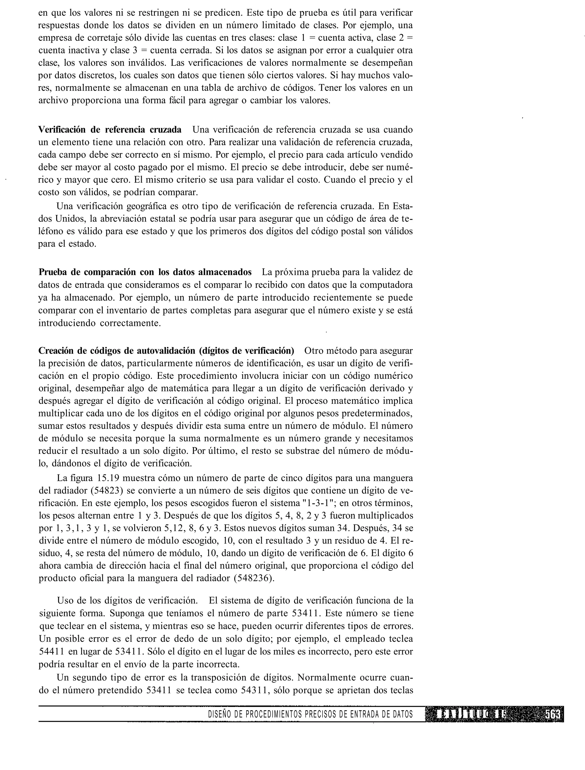 en que los valores ni se restringen ni se predicen. Este tipo de prueba es útil para verificar
respuestas donde los datos se dividen en un número limitado de clases. Por ejemplo, una
empresa de corretaje sólo divide las cuentas en tres clases: clase 1 = cuenta activa, clase 2 =
cuenta inactiva y clase 3 = cuenta cerrada. Si los datos se asignan por error a cualquier otra
clase, los valores son inválidos. Las verificaciones de valores normalmente se desempeñan
por datos discretos, los cuales son datos que tienen sólo ciertos valores. Si hay muchos valo-
res, normalmente se almacenan en una tabla de archivo de códigos. Tener los valores en un
archivo proporciona una forma fácil para agregar o cambiar los valores.

Verificación de referencia cruzada Una verificación de referencia cruzada se usa cuando
un elemento tiene una relación con otro. Para realizar una validación de referencia cruzada,
cada campo debe ser correcto en sí mismo. Por ejemplo, el precio para cada artículo vendido
debe ser mayor al costo pagado por el mismo. El precio se debe introducir, debe ser numé-
rico y mayor que cero. El mismo criterio se usa para validar el costo. Cuando el precio y el
costo son válidos, se podrían comparar.
     Una verificación geográfica es otro tipo de verificación de referencia cruzada. En Esta-
dos Unidos, la abreviación estatal se podría usar para asegurar que un código de área de te-
léfono es válido para ese estado y que los primeros dos dígitos del código postal son válidos
para el estado.

Prueba de comparación con los datos almacenados La próxima prueba para la validez de
datos de entrada que consideramos es el comparar lo recibido con datos que la computadora
ya ha almacenado. Por ejemplo, un número de parte introducido recientemente se puede
comparar con el inventario de partes completas para asegurar que el número existe y se está
introduciendo correctamente.

Creación de códigos de autovalidación (dígitos de verificación) Otro método para asegurar
la precisión de datos, particularmente números de identificación, es usar un dígito de verifi-
cación en el propio código. Este procedimiento involucra iniciar con un código numérico
original, desempeñar algo de matemática para llegar a un dígito de verificación derivado y
después agregar el dígito de verificación al código original. El proceso matemático implica
multiplicar cada uno de los dígitos en el código original por algunos pesos predeterminados,
sumar estos resultados y después dividir esta suma entre un número de módulo. El número
de módulo se necesita porque la suma normalmente es un número grande y necesitamos
reducir el resultado a un solo dígito. Por último, el resto se substrae del número de módu-
lo, dándonos el dígito de verificación.
     La figura 15.19 muestra cómo un número de parte de cinco dígitos para una manguera
del radiador (54823) se convierte a un número de seis dígitos que contiene un dígito de ve-
rificación. En este ejemplo, los pesos escogidos fueron el sistema "1-3-1"; en otros términos,
los pesos alternan entre 1 y 3. Después de que los dígitos 5, 4, 8, 2 y 3 fueron multiplicados
por 1, 3,1, 3 y 1, se volvieron 5,12, 8, 6 y 3. Estos nuevos dígitos suman 34. Después, 34 se
divide entre el número de módulo escogido, 10, con el resultado 3 y un residuo de 4. El re-
siduo, 4, se resta del número de módulo, 10, dando un dígito de verificación de 6. El dígito 6
ahora cambia de dirección hacia el final del número original, que proporciona el código del
producto oficial para la manguera del radiador (548236).

    Uso de los dígitos de verificación. El sistema de dígito de verificación funciona de la
siguiente forma. Suponga que teníamos el número de parte 53411. Este número se tiene
que teclear en el sistema, y mientras eso se hace, pueden ocurrir diferentes tipos de errores.
Un posible error es el error de dedo de un solo dígito; por ejemplo, el empleado teclea
54411 en lugar de 53411. Sólo el dígito en el lugar de los miles es incorrecto, pero este error
podría resultar en el envío de la parte incorrecta.
    Un segundo tipo de error es la transposición de dígitos. Normalmente ocurre cuan-
do el número pretendido 53411 se teclea como 54311, sólo porque se aprietan dos teclas

                                           DISEÑO D E PROCEDIMIENTOS PRECISOS D E ENTRADA D E DATOS   CAPÍTULO   15
 