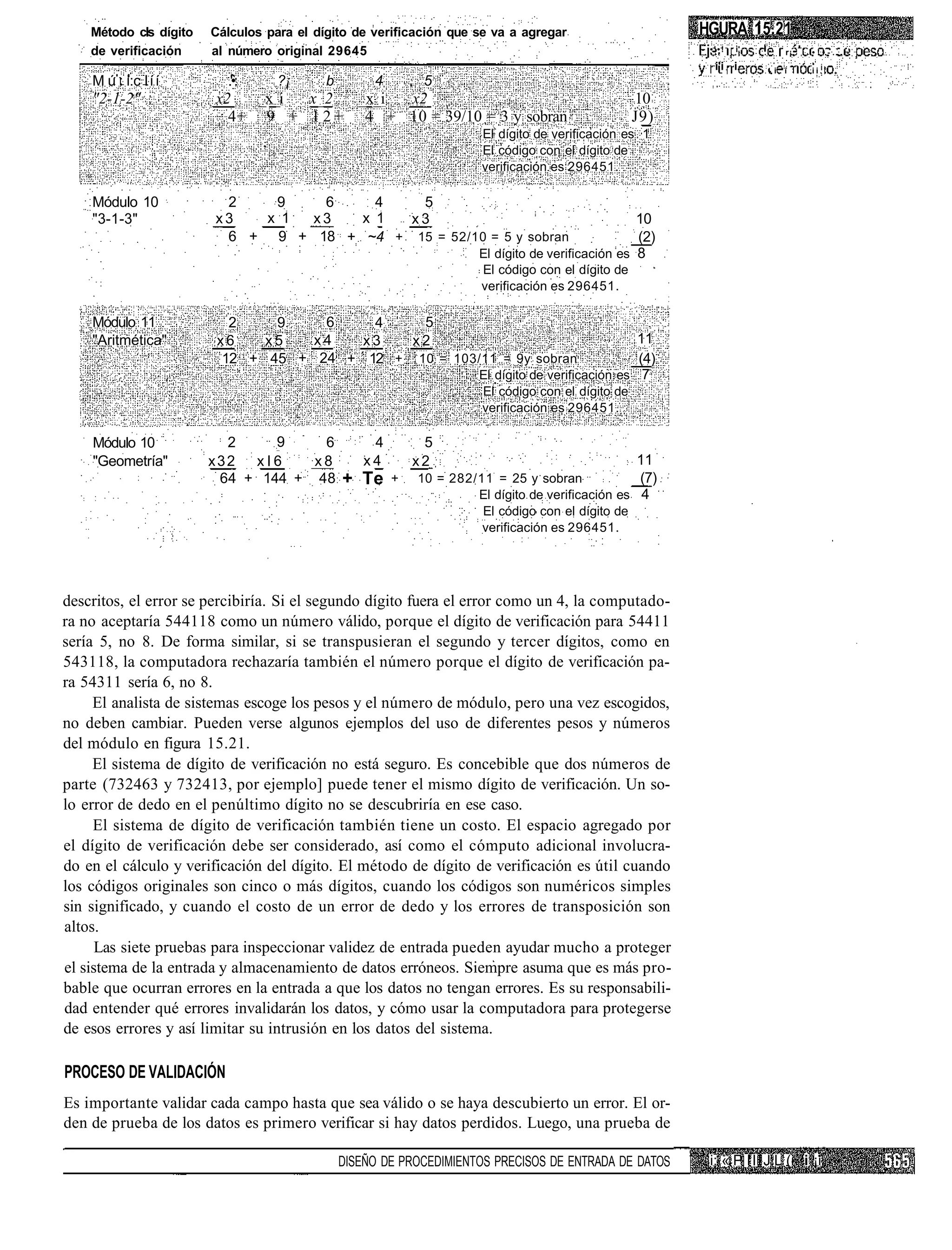 Método cls dígito   Cálculos para el dígito de verificación que se va a agregar                       HGURA 15.21
    de verificación     al número original 29645                                                           •'•!   i'   .      r¡. i • ! • - . . I -
                                                                                                            i'i i          -i.i       ii.'
    M ú : i:c l í í       .'•:     ?¡      b        4        5
    "2-1-2"             x2   _x_i x_2  _x_i x2                                                      10
                          4+ 9 + 1 2 + 4 + 10 = 39/10 = 3 y sobran                                  J9)
                                                                       El dígito de verificación es 1
                                                                       El código con el dígito de
                                                                       verificación es 296451.

    Módulo 10            2   9    6     4   5
    "3-1-3"             x3  x 1  x3   x 1  x3                                                      10
                         6 + 9 + 18 + ~4 + 15 = 52/10 = 5 y sobran                                 (2)
                                                                      El dígito de verificación es 8
                                                                      El código con el dígito de
                                                                      verificación es 296451.

    Módulo 11              2    9    6    4    5
    "Aritmética"         x6    x5   x4   x3   x2                                                   11
                          12 + 45 + 24 + 12 + 10 = 103/11 = 9y sobran                              (4)
                                                                      El dígito de verificación es 7
                                                                       El código con el dígito de
                                                                       verificación es 296451.

    Módulo 10             2     9    6             4         5
    "Geometría"         x32 x l 6   x8            x4        x2                                      11
                         64 + 144 + 48         + Te     +   10 = 282/11 = 25 y sobran             (7)
                                                                     El dígito de verificación es 4
                                                                      El código con el dígito de
                                                                      verificación es 296451.




descritos, el error se percibiría. Si el segundo dígito fuera el error como un 4, la computado-
ra no aceptaría 544118 como un número válido, porque el dígito de verificación para 54411
sería 5, no 8. De forma similar, si se transpusieran el segundo y tercer dígitos, como en
543118, la computadora rechazaría también el número porque el dígito de verificación pa-
ra 54311 sería 6, no 8.
     El analista de sistemas escoge los pesos y el número de módulo, pero una vez escogidos,
no deben cambiar. Pueden verse algunos ejemplos del uso de diferentes pesos y números
del módulo en figura 15.21.
     El sistema de dígito de verificación no está seguro. Es concebible que dos números de
parte (732463 y 732413, por ejemplo] puede tener el mismo dígito de verificación. Un so-
lo error de dedo en el penúltimo dígito no se descubriría en ese caso.
     El sistema de dígito de verificación también tiene un costo. El espacio agregado por
el dígito de verificación debe ser considerado, así como el cómputo adicional involucra-
do en el cálculo y verificación del dígito. El método de dígito de verificación es útil cuando
los códigos originales son cinco o más dígitos, cuando los códigos son numéricos simples
sin significado, y cuando el costo de un error de dedo y los errores de transposición son
altos.
      Las siete pruebas para inspeccionar validez de entrada pueden ayudar mucho a proteger
el sistema de la entrada y almacenamiento de datos erróneos. Siempre asuma que es más pro-
bable que ocurran errores en la entrada a que los datos no tengan errores. Es su responsabili-
dad entender qué errores invalidarán los datos, y cómo usar la computadora para protegerse
de esos errores y así limitar su intrusión en los datos del sistema.

PROCESO DE VALIDACIÓN
Es importante validar cada campo hasta que sea válido o se haya descubierto un error. El or-
den de prueba de los datos es primero verificar si hay datos perdidos. Luego, una prueba de

                                               DISEÑO DE PROCEDIMIENTOS PRECISOS DE ENTRADA DE DATOS       i: « P I I I J L (i i ¡i
 