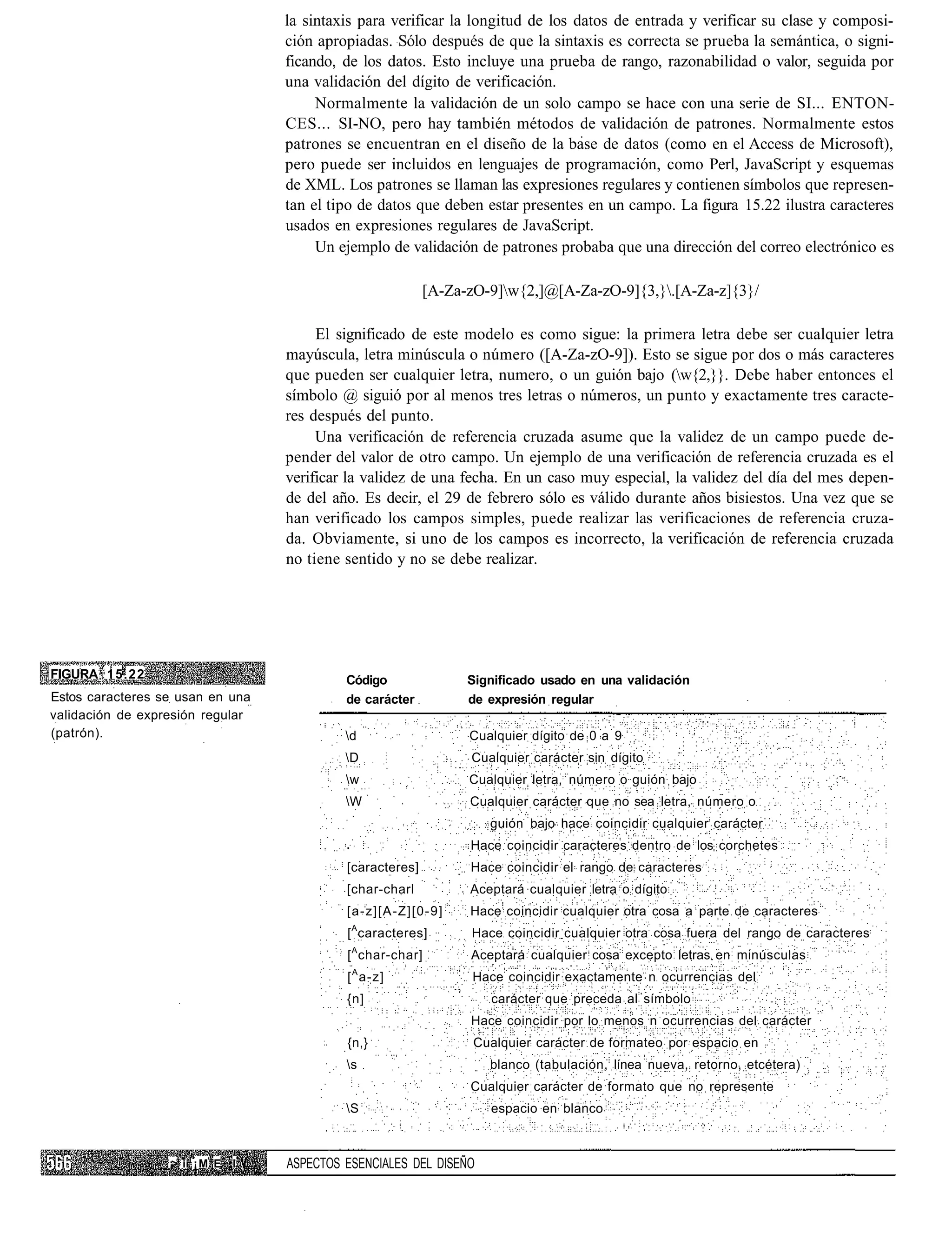 la sintaxis para verificar la longitud de los datos de entrada y verificar su clase y composi-
                                    ción apropiadas. Sólo después de que la sintaxis es correcta se prueba la semántica, o signi-
                                    ficando, de los datos. Esto incluye una prueba de rango, razonabilidad o valor, seguida por
                                    una validación del dígito de verificación.
                                         Normalmente la validación de un solo campo se hace con una serie de SI... ENTON-
                                    CES... SI-NO, pero hay también métodos de validación de patrones. Normalmente estos
                                    patrones se encuentran en el diseño de la base de datos (como en el Access de Microsoft),
                                    pero puede ser incluidos en lenguajes de programación, como Perl, JavaScript y esquemas
                                    de XML. Los patrones se llaman las expresiones regulares y contienen símbolos que represen-
                                    tan el tipo de datos que deben estar presentes en un campo. La figura 15.22 ilustra caracteres
                                    usados en expresiones regulares de JavaScript.
                                         Un ejemplo de validación de patrones probaba que una dirección del correo electrónico es

                                                            [A-Za-zO-9]w{2,]@[A-Za-zO-9]{3,}.[A-Za-z]{3}/

                                         El significado de este modelo es como sigue: la primera letra debe ser cualquier letra
                                    mayúscula, letra minúscula o número ([A-Za-zO-9]). Esto se sigue por dos o más caracteres
                                    que pueden ser cualquier letra, numero, o un guión bajo (w{2,}}. Debe haber entonces el
                                    símbolo @ siguió por al menos tres letras o números, un punto y exactamente tres caracte-
                                    res después del punto.
                                         Una verificación de referencia cruzada asume que la validez de un campo puede de-
                                    pender del valor de otro campo. Un ejemplo de una verificación de referencia cruzada es el
                                    verificar la validez de una fecha. En un caso muy especial, la validez del día del mes depen-
                                    de del año. Es decir, el 29 de febrero sólo es válido durante años bisiestos. Una vez que se
                                    han verificado los campos simples, puede realizar las verificaciones de referencia cruza-
                                    da. Obviamente, si uno de los campos es incorrecto, la verificación de referencia cruzada
                                    no tiene sentido y no se debe realizar.




FIGURA 15.22                                 Código               Significado usado en una validación
Estos caracteres se usan en una              de carácter          de expresión regular
validación de expresión regular
(patrón).                                    d                   Cualquier dígito de 0 a 9
                                             D                   Cualquier carácter sin dígito
                                             w                   Cualquier letra, número o guión bajo
                                             W                   Cualquier carácter que no sea letra, número o
                                                                     guión bajo hace coincidir cualquier carácter
                                                                  Hace coincidir caracteres dentro de los corchetes
                                             [caracteres]         Hace coincidir el rango de caracteres
                                             [char-charl          Aceptará cualquier letra o dígito
                                             [a-z][A-Z][0-9]      Hace coincidir cualquier otra cosa a parte de caracteres
                                             [ A caracteres]      Hace coincidir cualquier otra cosa fuera del rango de caracteres
                                              A
                                             [ char-char]         Aceptará cualquier cosa excepto letras en minúsculas
                                             [ A a-z]              Hace coincidir exactamente n ocurrencias del
                                             {n]                     carácter que preceda al símbolo
                                                                  Hace coincidir por lo menos n ocurrencias del carácter
                                             {n,}                  Cualquier carácter de formateo por espacio en
                                             s                      blanco (tabulación, línea nueva, retorno, etcétera)
                                                                  Cualquier carácter de formato que no represente
                                             S                      espacio en blanco



                  ¡> ii ¡ M E   I   ASPECTOS ESENCIALES DEL DISEÑO
 