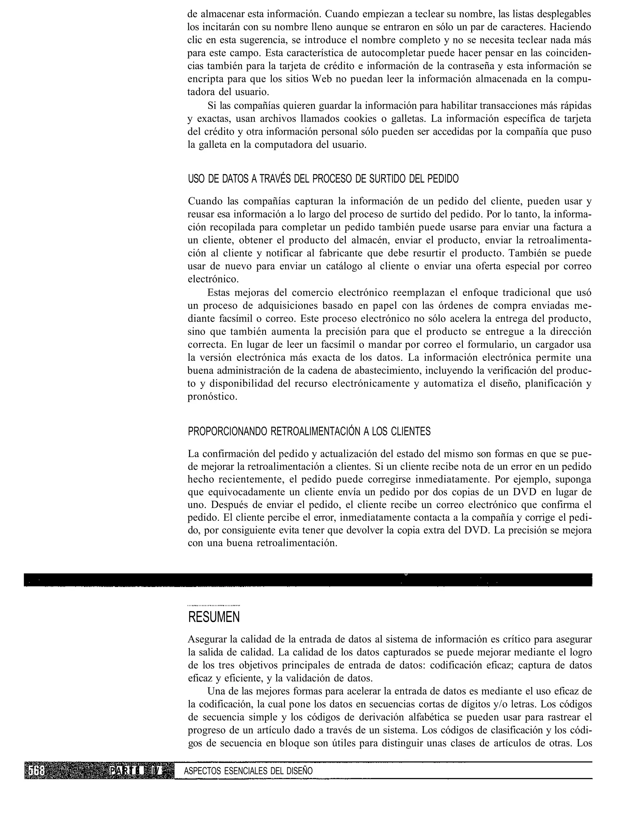de almacenar esta información. Cuando empiezan a teclear su nombre, las listas desplegables
             los incitarán con su nombre lleno aunque se entraron en sólo un par de caracteres. Haciendo
             clic en esta sugerencia, se introduce el nombre completo y no se necesita teclear nada más
             para este campo. Esta característica de autocompletar puede hacer pensar en las coinciden-
             cias también para la tarjeta de crédito e información de la contraseña y esta información se
             encripta para que los sitios Web no puedan leer la información almacenada en la compu-
             tadora del usuario.
                  Si las compañías quieren guardar la información para habilitar transacciones más rápidas
             y exactas, usan archivos llamados cookies o galletas. La información específica de tarjeta
             del crédito y otra información personal sólo pueden ser accedidas por la compañía que puso
             la galleta en la computadora del usuario.


             USO DE DATOS A TRAVÉS DEL PROCESO DE SURTIDO DEL PEDIDO
             Cuando las compañías capturan la información de un pedido del cliente, pueden usar y
             reusar esa información a lo largo del proceso de surtido del pedido. Por lo tanto, la informa-
             ción recopilada para completar un pedido también puede usarse para enviar una factura a
             un cliente, obtener el producto del almacén, enviar el producto, enviar la retroalimenta-
             ción al cliente y notificar al fabricante que debe resurtir el producto. También se puede
             usar de nuevo para enviar un catálogo al cliente o enviar una oferta especial por correo
             electrónico.
                  Estas mejoras del comercio electrónico reemplazan el enfoque tradicional que usó
             un proceso de adquisiciones basado en papel con las órdenes de compra enviadas me-
             diante facsímil o correo. Este proceso electrónico no sólo acelera la entrega del producto,
             sino que también aumenta la precisión para que el producto se entregue a la dirección
             correcta. En lugar de leer un facsímil o mandar por correo el formulario, un cargador usa
             la versión electrónica más exacta de los datos. La información electrónica permite una
             buena administración de la cadena de abastecimiento, incluyendo la verificación del produc-
             to y disponibilidad del recurso electrónicamente y automatiza el diseño, planificación y
             pronóstico.


             PROPORCIONANDO RETROALIMENTACIÓN A LOS CLIENTES
             La confirmación del pedido y actualización del estado del mismo son formas en que se pue-
             de mejorar la retroalimentación a clientes. Si un cliente recibe nota de un error en un pedido
             hecho recientemente, el pedido puede corregirse inmediatamente. Por ejemplo, suponga
             que equivocadamente un cliente envía un pedido por dos copias de un DVD en lugar de
             uno. Después de enviar el pedido, el cliente recibe un correo electrónico que confirma el
             pedido. El cliente percibe el error, inmediatamente contacta a la compañía y corrige el pedi-
             do, por consiguiente evita tener que devolver la copia extra del DVD. La precisión se mejora
             con una buena retroalimentación.




             RESUMEN
             Asegurar la calidad de la entrada de datos al sistema de información es crítico para asegurar
             la salida de calidad. La calidad de los datos capturados se puede mejorar mediante el logro
             de los tres objetivos principales de entrada de datos: codificación eficaz; captura de datos
             eficaz y eficiente, y la validación de datos.
                  Una de las mejores formas para acelerar la entrada de datos es mediante el uso eficaz de
             la codificación, la cual pone los datos en secuencias cortas de dígitos y/o letras. Los códigos
             de secuencia simple y los códigos de derivación alfabética se pueden usar para rastrear el
             progreso de un artículo dado a través de un sistema. Los códigos de clasificación y los códi-
             gos de secuencia en bloque son útiles para distinguir unas clases de artículos de otras. Los

PARTE   IV   ASPECTOS ESENCIALES DEL DISEÑO
 