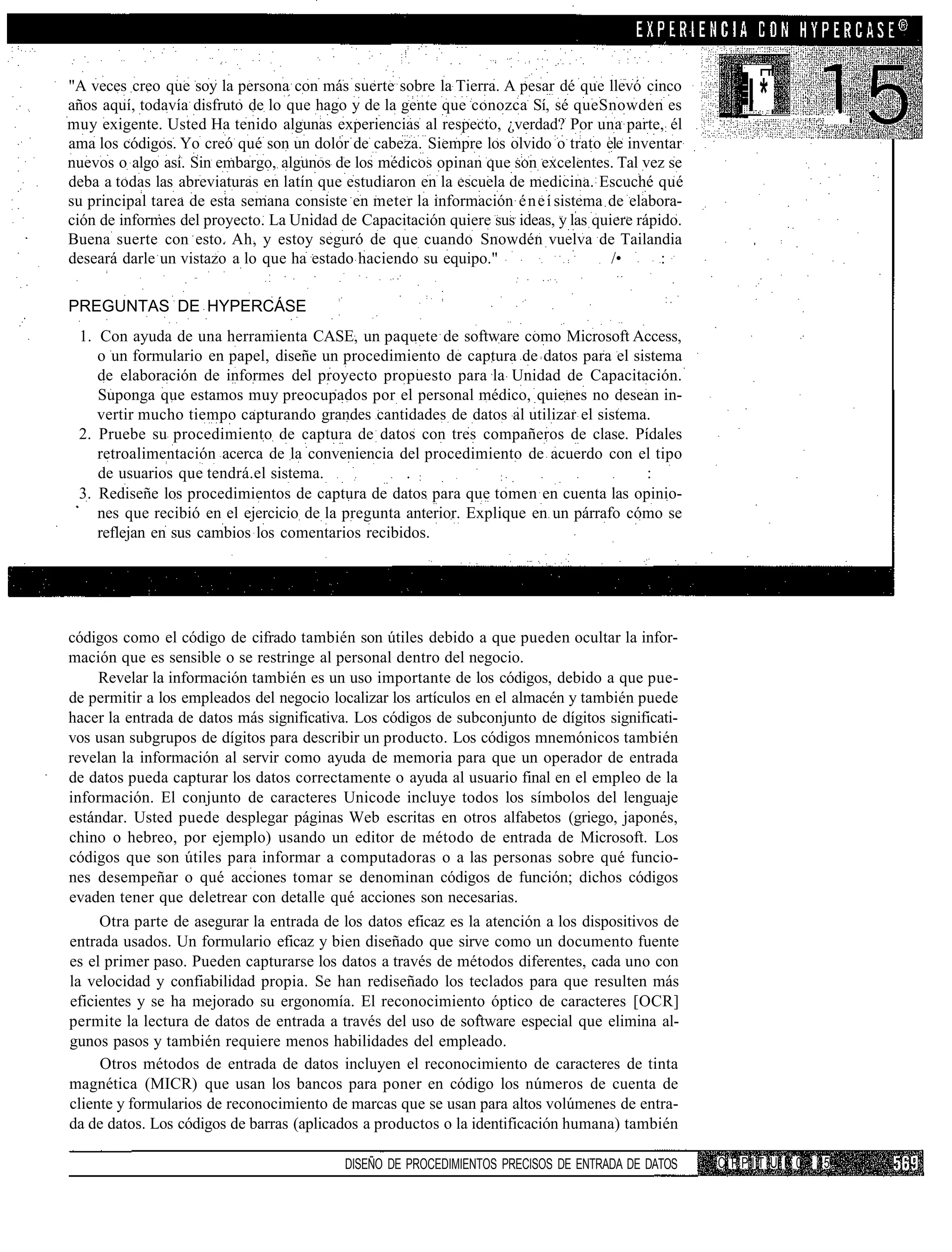 "A veces creo que soy la persona con más suerte sobre la Tierra. A pesar dé que llevó cinco
años aquí, todavía disfruto de lo que hago y de la gente que conozca Sí, sé queSnowden es
muy exigente. Usted Ha tenido algunas experiencias al respecto, ¿verdad? Por una parte,: él
                                                                                                       I*
ama los códigos. Yo creó qué son un dolor de cabeza. Siempre los olvido o trato ele inventar
nuevos o algo así. Sin embargo, algunos de los médicos opinan que son excelentes. Tal vez se
deba a todas las abreviaturas en latín que estudiaron en la escuela de medicina. Escuché qué
su principal tarea de esta semana consiste en meter la información é n e í sistema de elabora-
ción de informes del proyecto. La Unidad de Capacitación quiere sus ideas, y las quiere rápido.
Buena suerte con esto. Ah, y estoy seguró de que cuando Snowdén vuelva de Tailandia
deseará darle un vistazo a lo que ha estado haciendo su equipo."                    /•      :

PREGUNTAS DE HYPERCÁSE
 1. Con ayuda de una herramienta CASE, un paquete de software como Microsoft Access,
    o un formulario en papel, diseñe un procedimiento de captura de datos para el sistema
    de elaboración de informes del proyecto propuesto para la Unidad de Capacitación.
    Suponga que estamos muy preocupados por el personal médico, quienes no desean in-
    vertir mucho tiempo capturando grandes cantidades de datos al utilizar el sistema.
 2. Pruebe su procedimiento de captura de datos con tres compañeros de clase. Pídales
    retroalimentación acerca de la conveniencia del procedimiento de acuerdo con el tipo
    de usuarios que tendrá.el sistema.             . :            :                   :
 3. Rediseñe los procedimientos de captura de datos para que tomen en cuenta las opinio-
    nes que recibió en el ejercicio de la pregunta anterior. Explique en un párrafo cómo se
    reflejan en sus cambios los comentarios recibidos.




códigos como el código de cifrado también son útiles debido a que pueden ocultar la infor-
mación que es sensible o se restringe al personal dentro del negocio.
     Revelar la información también es un uso importante de los códigos, debido a que pue-
de permitir a los empleados del negocio localizar los artículos en el almacén y también puede
hacer la entrada de datos más significativa. Los códigos de subconjunto de dígitos significati-
vos usan subgrupos de dígitos para describir un producto. Los códigos mnemónicos también
revelan la información al servir como ayuda de memoria para que un operador de entrada
de datos pueda capturar los datos correctamente o ayuda al usuario final en el empleo de la
información. El conjunto de caracteres Unicode incluye todos los símbolos del lenguaje
estándar. Usted puede desplegar páginas Web escritas en otros alfabetos (griego, japonés,
chino o hebreo, por ejemplo) usando un editor de método de entrada de Microsoft. Los
códigos que son útiles para informar a computadoras o a las personas sobre qué funcio-
nes desempeñar o qué acciones tomar se denominan códigos de función; dichos códigos
evaden tener que deletrear con detalle qué acciones son necesarias.
     Otra parte de asegurar la entrada de los datos eficaz es la atención a los dispositivos de
entrada usados. Un formulario eficaz y bien diseñado que sirve como un documento fuente
es el primer paso. Pueden capturarse los datos a través de métodos diferentes, cada uno con
la velocidad y confiabilidad propia. Se han rediseñado los teclados para que resulten más
eficientes y se ha mejorado su ergonomía. El reconocimiento óptico de caracteres [OCR]
permite la lectura de datos de entrada a través del uso de software especial que elimina al-
gunos pasos y también requiere menos habilidades del empleado.
     Otros métodos de entrada de datos incluyen el reconocimiento de caracteres de tinta
magnética (MICR) que usan los bancos para poner en código los números de cuenta de
cliente y formularios de reconocimiento de marcas que se usan para altos volúmenes de entra-
da de datos. Los códigos de barras (aplicados a productos o la identificación humana) también

                                           DISEÑO DE PROCEDIMIENTOS PRECISOS DE ENTRADA DE DATOS   C PPIT U I 0   15
 