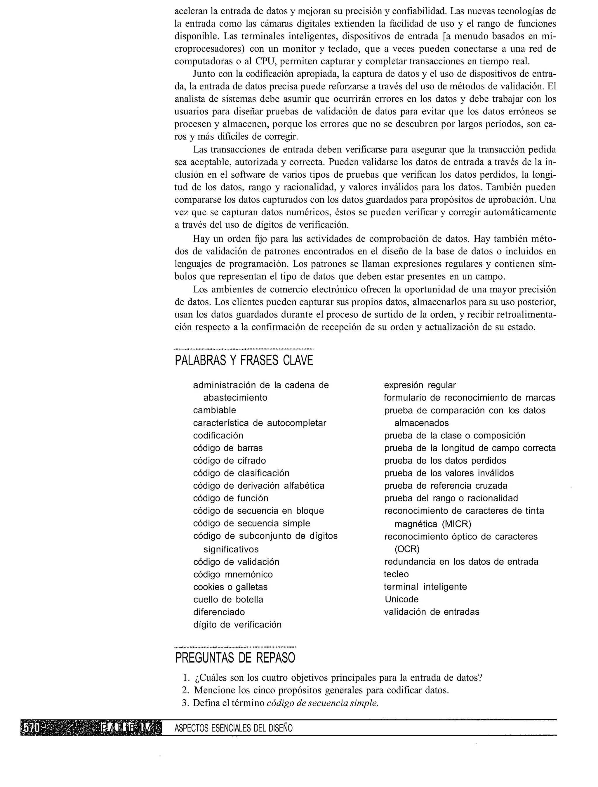 aceleran la entrada de datos y mejoran su precisión y confiabilidad. Las nuevas tecnologías de
                 la entrada como las cámaras digitales extienden la facilidad de uso y el rango de funciones
                 disponible. Las terminales inteligentes, dispositivos de entrada [a menudo basados en mi-
                 croprocesadores) con un monitor y teclado, que a veces pueden conectarse a una red de
                 computadoras o al CPU, permiten capturar y completar transacciones en tiempo real.
                      Junto con la codificación apropiada, la captura de datos y el uso de dispositivos de entra-
                 da, la entrada de datos precisa puede reforzarse a través del uso de métodos de validación. El
                 analista de sistemas debe asumir que ocurrirán errores en los datos y debe trabajar con los
                 usuarios para diseñar pruebas de validación de datos para evitar que los datos erróneos se
                 procesen y almacenen, porque los errores que no se descubren por largos periodos, son ca-
                 ros y más difíciles de corregir.
                      Las transacciones de entrada deben verificarse para asegurar que la transacción pedida
                 sea aceptable, autorizada y correcta. Pueden validarse los datos de entrada a través de la in-
                 clusión en el software de varios tipos de pruebas que verifican los datos perdidos, la longi-
                 tud de los datos, rango y racionalidad, y valores inválidos para los datos. También pueden
                 compararse los datos capturados con los datos guardados para propósitos de aprobación. Una
                 vez que se capturan datos numéricos, éstos se pueden verificar y corregir automáticamente
                 a través del uso de dígitos de verificación.
                      Hay un orden fijo para las actividades de comprobación de datos. Hay también méto-
                 dos de validación de patrones encontrados en el diseño de la base de datos o incluidos en
                 lenguajes de programación. Los patrones se llaman expresiones regulares y contienen sím-
                 bolos que representan el tipo de datos que deben estar presentes en un campo.
                      Los ambientes de comercio electrónico ofrecen la oportunidad de una mayor precisión
                 de datos. Los clientes pueden capturar sus propios datos, almacenarlos para su uso posterior,
                 usan los datos guardados durante el proceso de surtido de la orden, y recibir retroalimenta-
                 ción respecto a la confirmación de recepción de su orden y actualización de su estado.


                 PALABRAS Y FRASES CLAVE
                     administración de la cadena de                  expresión regular
                        abastecimiento                               formulario de reconocimiento de marcas
                     cambiable                                       prueba de comparación con los datos
                     característica de autocompletar                    almacenados
                     codificación                                    prueba de la clase o composición
                     código de barras                                prueba de la longitud de campo correcta
                     código de cifrado                               prueba de los datos perdidos
                     código de clasificación                         prueba de los valores inválidos
                     código de derivación alfabética                 prueba de referencia cruzada
                     código de función                               prueba del rango o racionalidad
                     código de secuencia en bloque                   reconocimiento de caracteres de tinta
                     código de secuencia simple                         magnética (MICR)
                     código de subconjunto de dígitos                reconocimiento óptico de caracteres
                        significativos                                  (OCR)
                     código de validación                            redundancia en los datos de entrada
                     código mnemónico                                tecleo
                     cookies o galletas                              terminal inteligente
                     cuello de botella                               Unicode
                     diferenciado                                    validación de entradas
                     dígito de verificación


                 PREGUNTAS DE REPASO
                  1. ¿Cuáles son los cuatro objetivos principales para la entrada de datos?
                  2. Mencione los cinco propósitos generales para codificar datos.
                  3. Defina el término código de secuencia simple.

P A I! f E I V   ASPECTOS ESENCIALES DEL DISEÑO
 