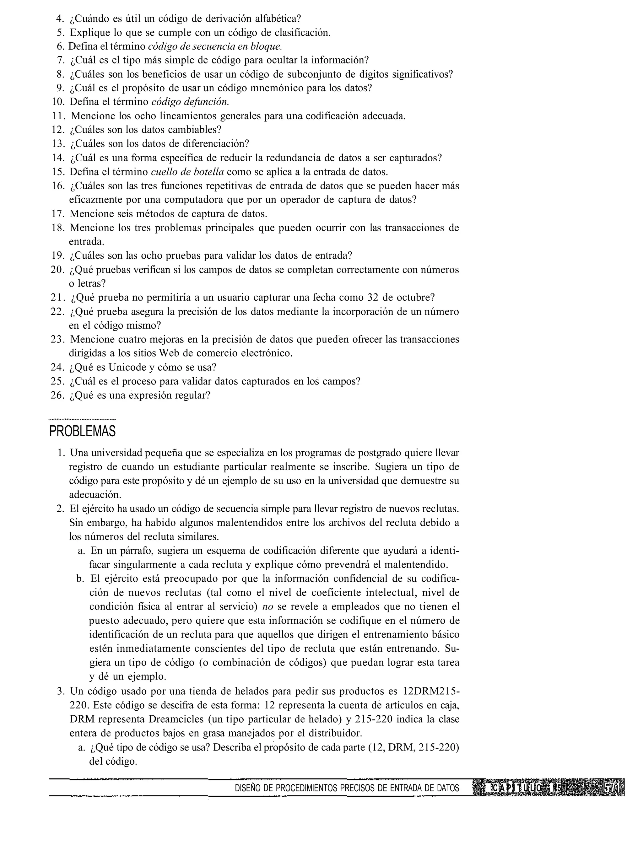 4. ¿Cuándo es útil un código de derivación alfabética?
 5. Explique lo que se cumple con un código de clasificación.
 6. Defina el término código de secuencia en bloque.
 7. ¿Cuál es el tipo más simple de código para ocultar la información?
 8. ¿Cuáles son los beneficios de usar un código de subconjunto de dígitos significativos?
 9. ¿Cuál es el propósito de usar un código mnemónico para los datos?
10. Defina el término código defunción.
11. Mencione los ocho lincamientos generales para una codificación adecuada.
12. ¿Cuáles son los datos cambiables?
13. ¿Cuáles son los datos de diferenciación?
14. ¿Cuál es una forma específica de reducir la redundancia de datos a ser capturados?
15. Defina el término cuello de botella como se aplica a la entrada de datos.
16. ¿Cuáles son las tres funciones repetitivas de entrada de datos que se pueden hacer más
    eficazmente por una computadora que por un operador de captura de datos?
17. Mencione seis métodos de captura de datos.
18. Mencione los tres problemas principales que pueden ocurrir con las transacciones de
    entrada.
19. ¿Cuáles son las ocho pruebas para validar los datos de entrada?
20. ¿Qué pruebas verifican si los campos de datos se completan correctamente con números
    o letras?
21. ¿Qué prueba no permitiría a un usuario capturar una fecha como 32 de octubre?
22. ¿Qué prueba asegura la precisión de los datos mediante la incorporación de un número
    en el código mismo?
23. Mencione cuatro mejoras en la precisión de datos que pueden ofrecer las transacciones
    dirigidas a los sitios Web de comercio electrónico.
24. ¿Qué es Unicode y cómo se usa?
25. ¿Cuál es el proceso para validar datos capturados en los campos?
26. ¿Qué es una expresión regular?


PROBLEMAS
 1. Una universidad pequeña que se especializa en los programas de postgrado quiere llevar
    registro de cuando un estudiante particular realmente se inscribe. Sugiera un tipo de
    código para este propósito y dé un ejemplo de su uso en la universidad que demuestre su
    adecuación.
 2. El ejército ha usado un código de secuencia simple para llevar registro de nuevos reclutas.
    Sin embargo, ha habido algunos malentendidos entre los archivos del recluta debido a
    los números del recluta similares.
      a. En un párrafo, sugiera un esquema de codificación diferente que ayudará a identi-
         facar singularmente a cada recluta y explique cómo prevendrá el malentendido.
      b. El ejército está preocupado por que la información confidencial de su codifica-
         ción de nuevos reclutas (tal como el nivel de coeficiente intelectual, nivel de
         condición física al entrar al servicio) no se revele a empleados que no tienen el
         puesto adecuado, pero quiere que esta información se codifique en el número de
         identificación de un recluta para que aquellos que dirigen el entrenamiento básico
         estén inmediatamente conscientes del tipo de recluta que están entrenando. Su-
         giera un tipo de código (o combinación de códigos) que puedan lograr esta tarea
         y dé un ejemplo.
 3. Un código usado por una tienda de helados para pedir sus productos es 12DRM215-
    220. Este código se descifra de esta forma: 12 representa la cuenta de artículos en caja,
    DRM representa Dreamcicles (un tipo particular de helado) y 215-220 indica la clase
    entera de productos bajos en grasa manejados por el distribuidor.
      a. ¿Qué tipo de código se usa? Describa el propósito de cada parte (12, DRM, 215-220)
         del código.

                                          DISEÑO DE PROCEDIMIENTOS PRECISOS DE ENTRADA DE DATOS   CAPÍTULO   15
 