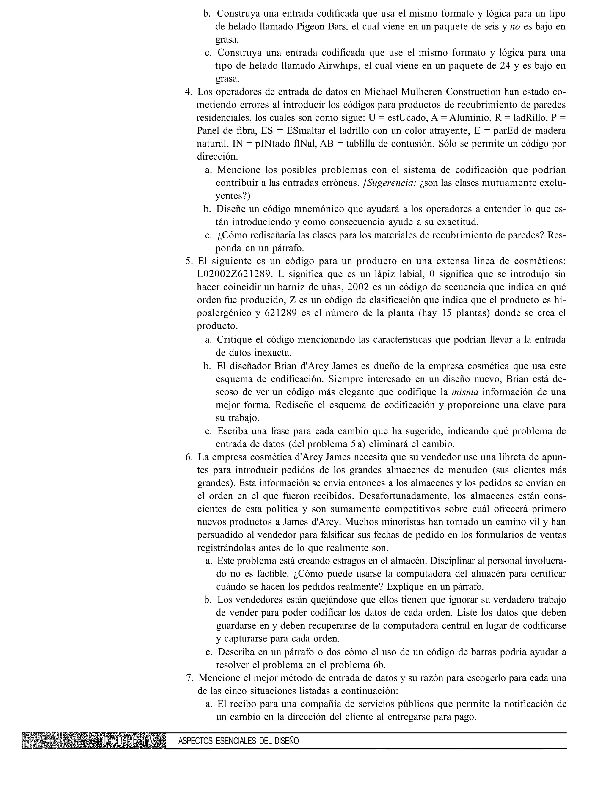 b. Construya una entrada codificada que usa el mismo formato y lógica para un tipo
                            de helado llamado Pigeon Bars, el cual viene en un paquete de seis y no es bajo en
                            grasa.
                         c. Construya una entrada codificada que use el mismo formato y lógica para una
                            tipo de helado llamado Airwhips, el cual viene en un paquete de 24 y es bajo en
                            grasa.
                    4. Los operadores de entrada de datos en Michael Mulheren Construction han estado co-
                       metiendo errores al introducir los códigos para productos de recubrimiento de paredes
                       residenciales, los cuales son como sigue: U = estUcado, A = Aluminio, R = ladRillo, P =
                       Panel de fibra, ES = ESmaltar el ladrillo con un color atrayente, E = parEd de madera
                       natural, IN = pINtado fINal, AB = tablilla de contusión. Sólo se permite un código por
                       dirección.
                         a. Mencione los posibles problemas con el sistema de codificación que podrían
                            contribuir a las entradas erróneas. [Sugerencia: ¿son las clases mutuamente exclu-
                            yentes?)
                         b. Diseñe un código mnemónico que ayudará a los operadores a entender lo que es-
                            tán introduciendo y como consecuencia ayude a su exactitud.
                         c. ¿Cómo rediseñaría las clases para los materiales de recubrimiento de paredes? Res-
                            ponda en un párrafo.
                    5. El siguiente es un código para un producto en una extensa línea de cosméticos:
                       L02002Z621289. L significa que es un lápiz labial, 0 significa que se introdujo sin
                       hacer coincidir un barniz de uñas, 2002 es un código de secuencia que indica en qué
                       orden fue producido, Z es un código de clasificación que indica que el producto es hi-
                       poalergénico y 621289 es el número de la planta (hay 15 plantas) donde se crea el
                       producto.
                         a. Critique el código mencionando las características que podrían llevar a la entrada
                            de datos inexacta.
                         b. El diseñador Brian d'Arcy James es dueño de la empresa cosmética que usa este
                            esquema de codificación. Siempre interesado en un diseño nuevo, Brian está de-
                            seoso de ver un código más elegante que codifique la misma información de una
                            mejor forma. Rediseñe el esquema de codificación y proporcione una clave para
                            su trabajo.
                         c. Escriba una frase para cada cambio que ha sugerido, indicando qué problema de
                            entrada de datos (del problema 5 a) eliminará el cambio.
                    6. La empresa cosmética d'Arcy James necesita que su vendedor use una libreta de apun-
                       tes para introducir pedidos de los grandes almacenes de menudeo (sus clientes más
                       grandes). Esta información se envía entonces a los almacenes y los pedidos se envían en
                       el orden en el que fueron recibidos. Desafortunadamente, los almacenes están cons-
                       cientes de esta política y son sumamente competitivos sobre cuál ofrecerá primero
                       nuevos productos a James d'Arcy. Muchos minoristas han tomado un camino vil y han
                       persuadido al vendedor para falsificar sus fechas de pedido en los formularios de ventas
                       registrándolas antes de lo que realmente son.
                         a. Este problema está creando estragos en el almacén. Disciplinar al personal involucra-
                            do no es factible. ¿Cómo puede usarse la computadora del almacén para certificar
                            cuándo se hacen los pedidos realmente? Explique en un párrafo.
                         b. Los vendedores están quejándose que ellos tienen que ignorar su verdadero trabajo
                            de vender para poder codificar los datos de cada orden. Liste los datos que deben
                            guardarse en y deben recuperarse de la computadora central en lugar de codificarse
                            y capturarse para cada orden.
                         c. Describa en un párrafo o dos cómo el uso de un código de barras podría ayudar a
                            resolver el problema en el problema 6b.
                    7. Mencione el mejor método de entrada de datos y su razón para escogerlo para cada una
                       de las cinco situaciones listadas a continuación:
                         a. El recibo para una compañía de servicios públicos que permite la notificación de
                            un cambio en la dirección del cliente al entregarse para pago.

I1 .* I! I b I V   ASPECTOS ESENCIALES DEL DISEÑO
 