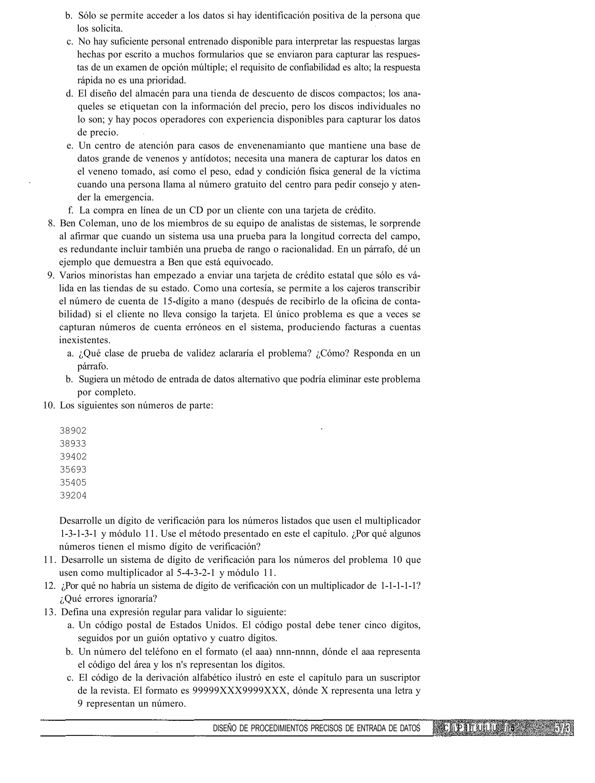 b. Sólo se permite acceder a los datos si hay identificación positiva de la persona que
          los solicita.
      c. No hay suficiente personal entrenado disponible para interpretar las respuestas largas
          hechas por escrito a muchos formularios que se enviaron para capturar las respues-
          tas de un examen de opción múltiple; el requisito de confiabilidad es alto; la respuesta
          rápida no es una prioridad.
      d. El diseño del almacén para una tienda de descuento de discos compactos; los ana-
          queles se etiquetan con la información del precio, pero los discos individuales no
          lo son; y hay pocos operadores con experiencia disponibles para capturar los datos
          de precio.
      e. Un centro de atención para casos de envenenamianto que mantiene una base de
          datos grande de venenos y antídotos; necesita una manera de capturar los datos en
          el veneno tomado, así como el peso, edad y condición física general de la víctima
          cuando una persona llama al número gratuito del centro para pedir consejo y aten-
          der la emergencia.
       f. La compra en línea de un CD por un cliente con una tarjeta de crédito.
 8. Ben Coleman, uno de los miembros de su equipo de analistas de sistemas, le sorprende
    al afirmar que cuando un sistema usa una prueba para la longitud correcta del campo,
    es redundante incluir también una prueba de rango o racionalidad. En un párrafo, dé un
    ejemplo que demuestra a Ben que está equivocado.
 9. Varios minoristas han empezado a enviar una tarjeta de crédito estatal que sólo es vá-
    lida en las tiendas de su estado. Como una cortesía, se permite a los cajeros transcribir
    el número de cuenta de 15-dígito a mano (después de recibirlo de la oficina de conta-
    bilidad) si el cliente no lleva consigo la tarjeta. El único problema es que a veces se
    capturan números de cuenta erróneos en el sistema, produciendo facturas a cuentas
    inexistentes.
       a. ¿Qué clase de prueba de validez aclararía el problema? ¿Cómo? Responda en un
          párrafo.
      b. Sugiera un método de entrada de datos alternativo que podría eliminar este problema
          por completo.
10. Los siguientes son números de parte:

    38902
    38933
    39402
    35693
    35405
    39204

    Desarrolle un dígito de verificación para los números listados que usen el multiplicador
    1-3-1-3-1 y módulo 11. Use el método presentado en este el capítulo. ¿Por qué algunos
    números tienen el mismo dígito de verificación?
11. Desarrolle un sistema de dígito de verificación para los números del problema 10 que
    usen como multiplicador al 5-4-3-2-1 y módulo 11.
12. ¿Por qué no habría un sistema de dígito de verificación con un multiplicador de 1-1-1-1-1?
    ¿Qué errores ignoraría?
13. Defina una expresión regular para validar lo siguiente:
      a. Un código postal de Estados Unidos. El código postal debe tener cinco dígitos,
         seguidos por un guión optativo y cuatro dígitos.
     b. Un número del teléfono en el formato (el aaa) nnn-nnnn, dónde el aaa representa
         el código del área y los n's representan los dígitos.
      c. El código de la derivación alfabético ilustró en este el capítulo para un suscriptor
         de la revista. El formato es 99999XXX9999XXX, dónde X representa una letra y
         9 representan un número.

                                            DISEÑO DE PROCEDIMIENTOS PRECISOS DE ENTRADA DE DATOS    C íi P I T U L U i
 