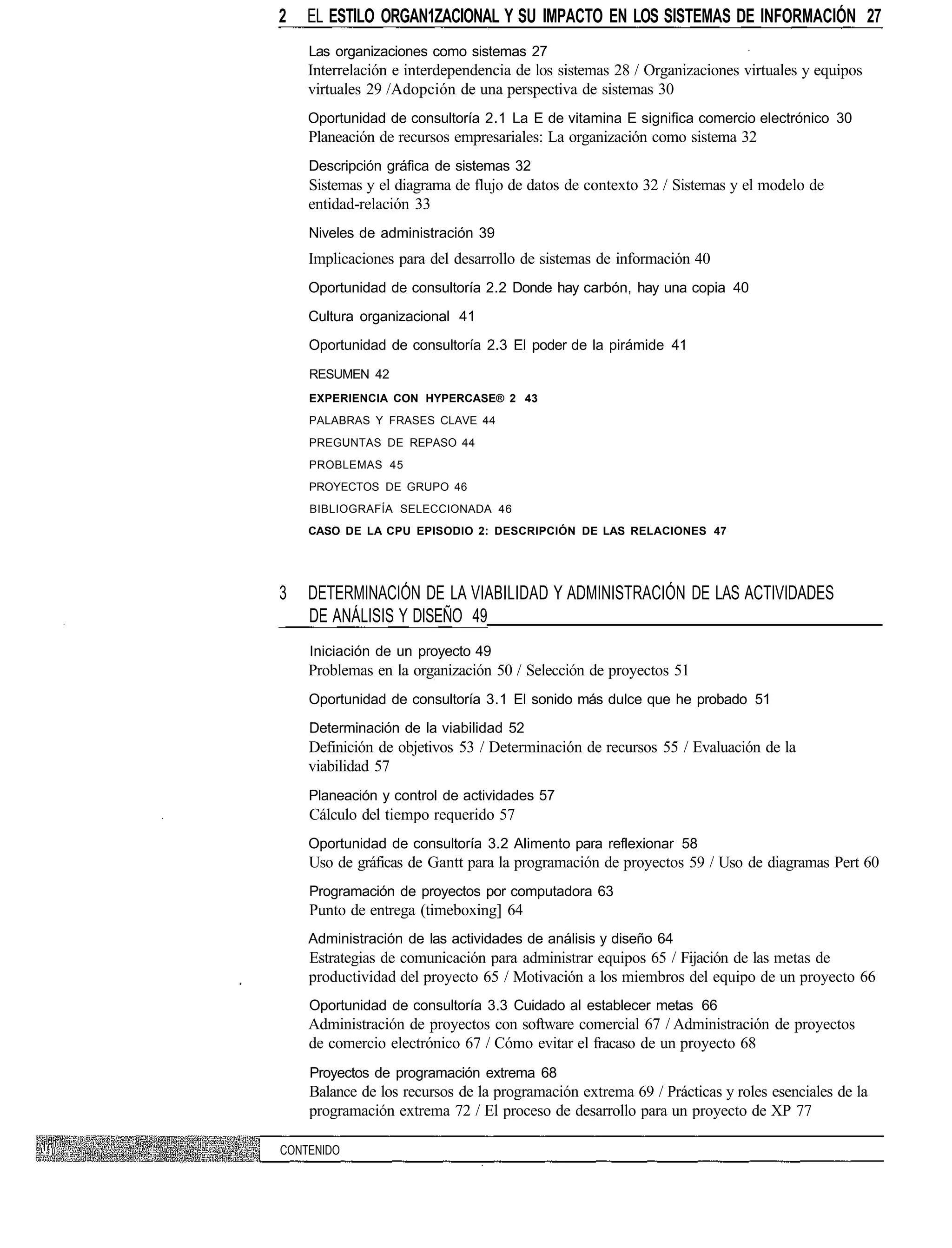 2   EL ESTILO ORGAN1ZACIONAL Y SU IMPACTO EN LOS SISTEMAS DE INFORMACIÓN 27
    Las organizaciones como sistemas 27
    Interrelación e interdependencia de los sistemas 28 / Organizaciones virtuales y equipos
    virtuales 29 /Adopción de una perspectiva de sistemas 30
    Oportunidad de consultoría 2.1 La E de vitamina E significa comercio electrónico 30
    Planeación de recursos empresariales: La organización como sistema 32
    Descripción gráfica de sistemas 32
    Sistemas y el diagrama de flujo de datos de contexto 32 / Sistemas y el modelo de
    entidad-relación 33
    Niveles de administración 39
    Implicaciones para del desarrollo de sistemas de información 40
    Oportunidad de consultoría 2.2 Donde hay carbón, hay una copia 40
    Cultura organizacional 41
    Oportunidad de consultoría 2.3 El poder de la pirámide 41
    RESUMEN 42
    EXPERIENCIA CON HYPERCASE® 2 43
    PALABRAS Y FRASES CLAVE 44
    PREGUNTAS DE REPASO 44
    PROBLEMAS 45
    PROYECTOS DE GRUPO 46
    BIBLIOGRAFÍA SELECCIONADA 46
    CASO DE LA CPU EPISODIO 2: DESCRIPCIÓN DE LAS RELACIONES 47




3   DETERMINACIÓN DE LA VIABILIDAD Y ADMINISTRACIÓN DE LAS ACTIVIDADES
    DE ANÁLISIS Y DISEÑO 49
    Iniciación de un proyecto 49
    Problemas en la organización 50 / Selección de proyectos 51
    Oportunidad de consultoría 3.1 El sonido más dulce que he probado 51
    Determinación de la viabilidad 52
    Definición de objetivos 53 / Determinación de recursos 55 / Evaluación de la
    viabilidad 57
    Planeación y control de actividades 57
    Cálculo del tiempo requerido 57
    Oportunidad de consultoría 3.2 Alimento para reflexionar 58
    Uso de gráficas de Gantt para la programación de proyectos 59 / Uso de diagramas Pert 60
    Programación de proyectos por computadora 63
    Punto de entrega (timeboxing] 64
    Administración de las actividades de análisis y diseño 64
    Estrategias de comunicación para administrar equipos 65 / Fijación de las metas de
    productividad del proyecto 65 / Motivación a los miembros del equipo de un proyecto 66
    Oportunidad de consultoría 3.3 Cuidado al establecer metas 66
    Administración de proyectos con software comercial 67 / Administración de proyectos
    de comercio electrónico 67 / Cómo evitar el fracaso de un proyecto 68
    Proyectos de programación extrema 68
    Balance de los recursos de la programación extrema 69 / Prácticas y roles esenciales de la
    programación extrema 72 / El proceso de desarrollo para un proyecto de XP 77

CONTENIDO
 