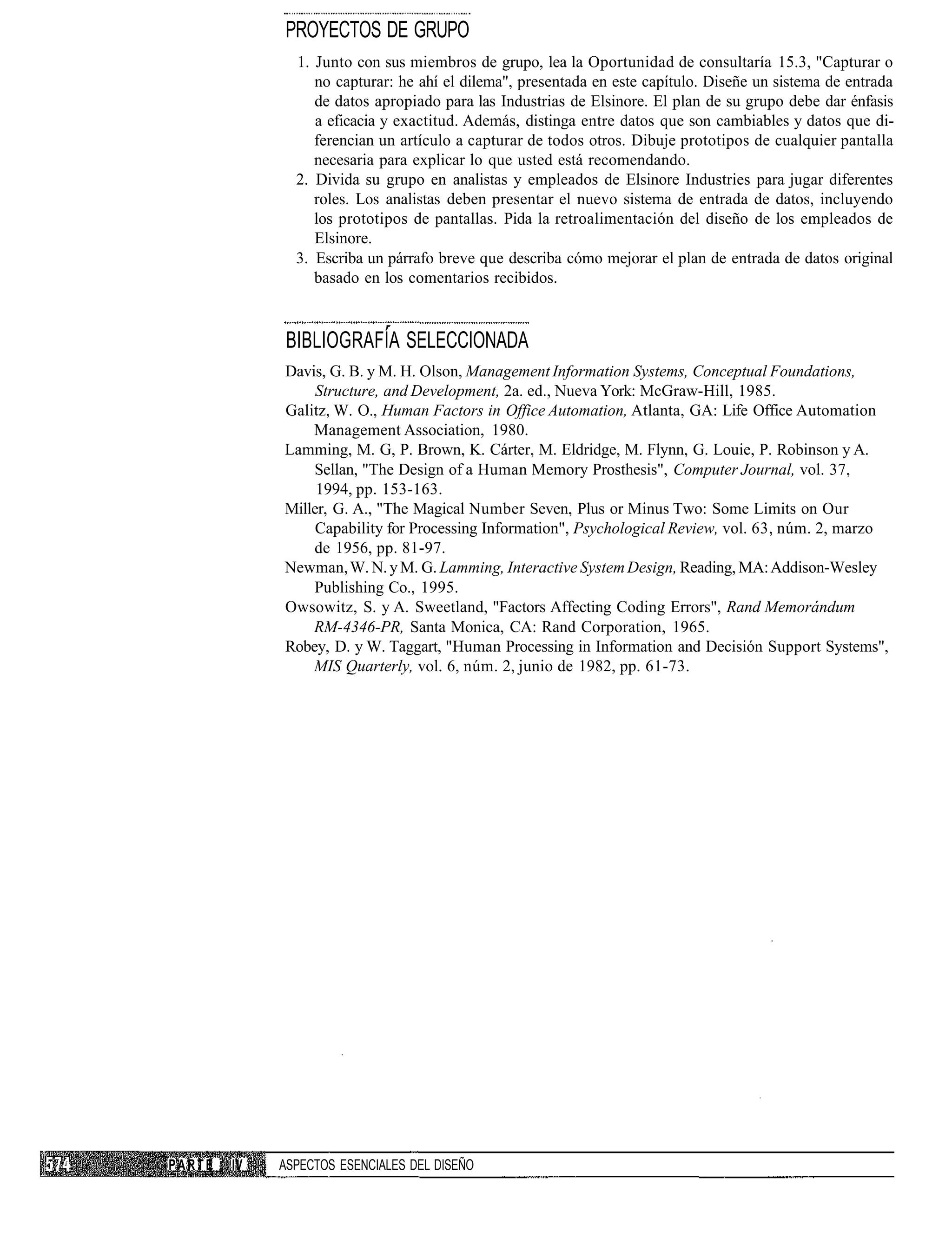 PROYECTOS DE GRUPO
               1. Junto con sus miembros de grupo, lea la Oportunidad de consultaría 15.3, "Capturar o
                  no capturar: he ahí el dilema", presentada en este capítulo. Diseñe un sistema de entrada
                  de datos apropiado para las Industrias de Elsinore. El plan de su grupo debe dar énfasis
                  a eficacia y exactitud. Además, distinga entre datos que son cambiables y datos que di-
                  ferencian un artículo a capturar de todos otros. Dibuje prototipos de cualquier pantalla
                  necesaria para explicar lo que usted está recomendando.
               2. Divida su grupo en analistas y empleados de Elsinore Industries para jugar diferentes
                  roles. Los analistas deben presentar el nuevo sistema de entrada de datos, incluyendo
                  los prototipos de pantallas. Pida la retroalimentación del diseño de los empleados de
                  Elsinore.
               3. Escriba un párrafo breve que describa cómo mejorar el plan de entrada de datos original
                  basado en los comentarios recibidos.


              BIBLIOGRAFÍA SELECCIONADA
             Davis, G. B. y M. H. Olson, Management Information Systems, Conceptual Foundations,
                  Structure, and Development, 2a. ed., Nueva York: McGraw-Hill, 1985.
             Galitz, W. O., Human Factors in Office Automation, Atlanta, GA: Life Office Automation
                 Management Association, 1980.
             Lamming, M. G, P. Brown, K. Cárter, M. Eldridge, M. Flynn, G. Louie, P. Robinson y A.
                 Sellan, "The Design of a Human Memory Prosthesis", Computer Journal, vol. 37,
                  1994, pp. 153-163.
             Miller, G. A., "The Magical Number Seven, Plus or Minus Two: Some Limits on Our
                  Capability for Processing Information", Psychological Review, vol. 63, núm. 2, marzo
                 de 1956, pp. 81-97.
             Newman, W. N. y M. G. Lamming, Interactive System Design, Reading, MA: Addison-Wesley
                 Publishing Co., 1995.
             Owsowitz, S. y A. Sweetland, "Factors Affecting Coding Errors", Rand Memorándum
                 RM-4346-PR, Santa Monica, CA: Rand Corporation, 1965.
             Robey, D. y W. Taggart, "Human Processing in Information and Decisión Support Systems",
                 MIS Quarterly, vol. 6, núm. 2, junio de 1982, pp. 61-73.




PARTE   IV   ASPECTOS ESENCIALES DEL DISEÑO
 