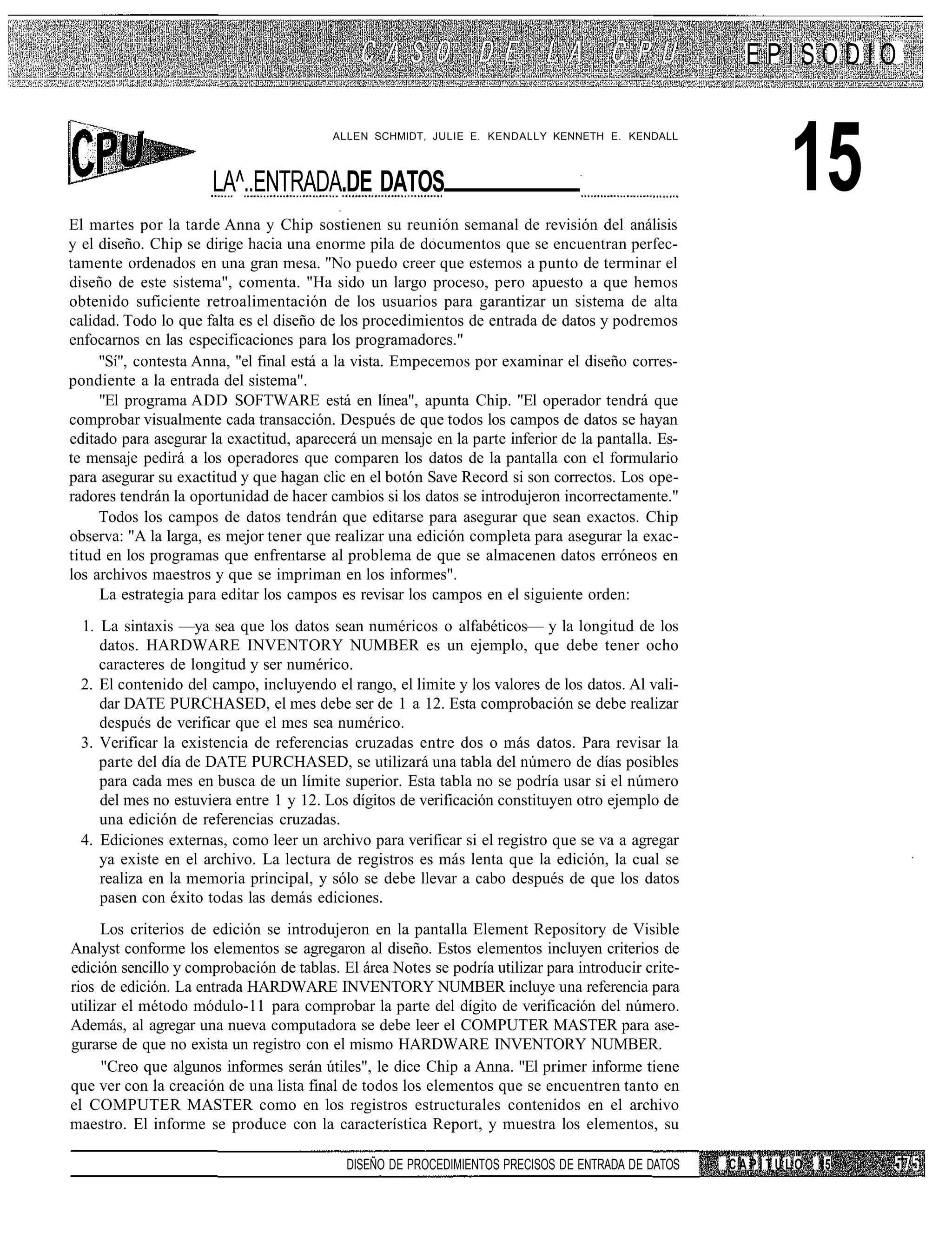 EPISODIO



                                                                                                           15
                                          ALLEN SCHMIDT, JULIE E. KENDALLY KENNETH E. KENDALL



                      LA^..ENTRADA.DE DATOS
El martes por la tarde Anna y Chip sostienen su reunión semanal de revisión del análisis
y el diseño. Chip se dirige hacia una enorme pila de documentos que se encuentran perfec-
tamente ordenados en una gran mesa. "No puedo creer que estemos a punto de terminar el
diseño de este sistema", comenta. "Ha sido un largo proceso, pero apuesto a que hemos
obtenido suficiente retroalimentación de los usuarios para garantizar un sistema de alta
calidad. Todo lo que falta es el diseño de los procedimientos de entrada de datos y podremos
enfocarnos en las especificaciones para los programadores."
     "Sí", contesta Anna, "el final está a la vista. Empecemos por examinar el diseño corres-
pondiente a la entrada del sistema".
     "El programa ADD SOFTWARE está en línea", apunta Chip. "El operador tendrá que
comprobar visualmente cada transacción. Después de que todos los campos de datos se hayan
editado para asegurar la exactitud, aparecerá un mensaje en la parte inferior de la pantalla. Es-
te mensaje pedirá a los operadores que comparen los datos de la pantalla con el formulario
para asegurar su exactitud y que hagan clic en el botón Save Record si son correctos. Los ope-
radores tendrán la oportunidad de hacer cambios si los datos se introdujeron incorrectamente."
     Todos los campos de datos tendrán que editarse para asegurar que sean exactos. Chip
observa: "A la larga, es mejor tener que realizar una edición completa para asegurar la exac-
titud en los programas que enfrentarse al problema de que se almacenen datos erróneos en
los archivos maestros y que se impriman en los informes".
     La estrategia para editar los campos es revisar los campos en el siguiente orden:
 1. La sintaxis —ya sea que los datos sean numéricos o alfabéticos— y la longitud de los
    datos. HARDWARE INVENTORY NUMBER es un ejemplo, que debe tener ocho
    caracteres de longitud y ser numérico.
 2. El contenido del campo, incluyendo el rango, el limite y los valores de los datos. Al vali-
    dar DATE PURCHASED, el mes debe ser de 1 a 12. Esta comprobación se debe realizar
    después de verificar que el mes sea numérico.
 3. Verificar la existencia de referencias cruzadas entre dos o más datos. Para revisar la
    parte del día de DATE PURCHASED, se utilizará una tabla del número de días posibles
    para cada mes en busca de un límite superior. Esta tabla no se podría usar si el número
    del mes no estuviera entre 1 y 12. Los dígitos de verificación constituyen otro ejemplo de
    una edición de referencias cruzadas.
 4. Ediciones externas, como leer un archivo para verificar si el registro que se va a agregar
    ya existe en el archivo. La lectura de registros es más lenta que la edición, la cual se
    realiza en la memoria principal, y sólo se debe llevar a cabo después de que los datos
    pasen con éxito todas las demás ediciones.
      Los criterios de edición se introdujeron en la pantalla Element Repository de Visible
Analyst conforme los elementos se agregaron al diseño. Estos elementos incluyen criterios de
edición sencillo y comprobación de tablas. El área Notes se podría utilizar para introducir crite-
rios de edición. La entrada HARDWARE INVENTORY NUMBER incluye una referencia para
utilizar el método módulo-11 para comprobar la parte del dígito de verificación del número.
Además, al agregar una nueva computadora se debe leer el COMPUTER MASTER para ase-
gurarse de que no exista un registro con el mismo HARDWARE INVENTORY NUMBER.
      "Creo que algunos informes serán útiles", le dice Chip a Anna. "El primer informe tiene
que ver con la creación de una lista final de todos los elementos que se encuentren tanto en
el COMPUTER MASTER como en los registros estructurales contenidos en el archivo
maestro. El informe se produce con la característica Report, y muestra los elementos, su

                                            DISEÑO DE PROCEDIMIENTOS PRECISOS DE ENTRADA DE DATOS    CAPÍTULO   15
 