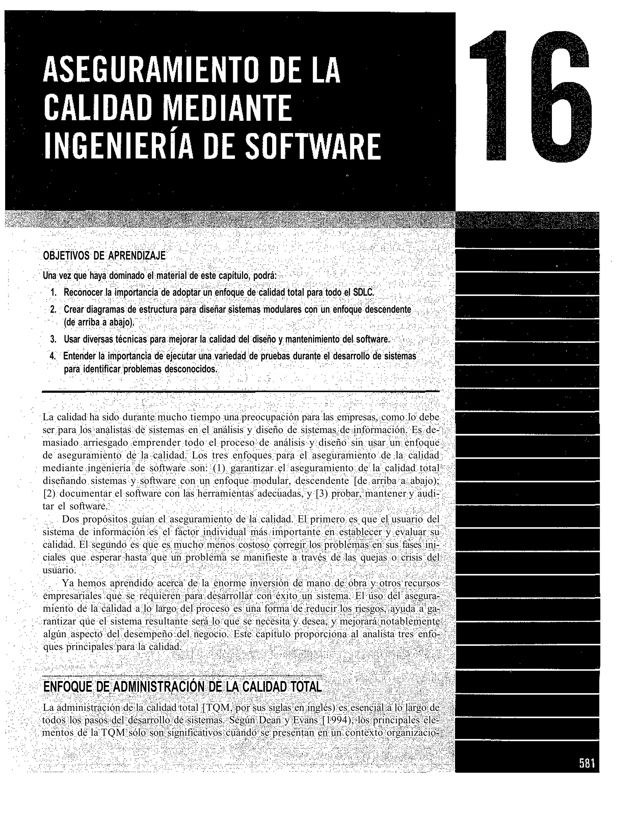 OBJETIVOS DE APRENDIZAJE
Una vez que haya dominado el material de este capítulo, podrá:
  1. Reconocer la importancia de adoptar un enfoque de calidad total para todo el SDLC.
 2. Crear diagramas de estructura para diseñar sistemas modulares con un enfoque descendente
    (de arriba a abajo).
 3. Usar diversas técnicas para mejorar la calidad del diseño y mantenimiento del software.
 4. Entender la importancia de ejecutar una variedad de pruebas durante el desarrollo de sistemas
    para identificar problemas desconocidos.



La calidad ha sido durante mucho tiempo una preocupación para las empresas, como lo debe
ser para los analistas de sistemas en el análisis y diseño de sistemas de información. Es de-
masiado arriesgado emprender todo el proceso de análisis y diseño sin usar un enfoque
de aseguramiento de la calidad. Los tres enfoques para el aseguramiento de la calidad
mediante ingeniería de software son: (1) garantizar el aseguramiento de la calidad total
diseñando sistemas y software con un enfoque modular, descendente [de arriba a abajo);
[2) documentar el software con las herramientas adecuadas, y [3) probar, mantener y audi-
tar el software.
     Dos propósitos guían el aseguramiento de la calidad. El primero es que el usuario del
sistema de información es el factor individual más importante en establecer y evaluar su
calidad. El segundo es que es mucho menos costoso corregir los problemas en sus fases ini-
ciales que esperar hasta que un problema se manifieste a través de las quejas o crisis del
usuario.
     Ya hemos aprendido acerca de la enorme inversión de mano de obra y otros recursos
empresariales que se requieren para desarrollar con éxito un sistema. El uso del asegura-
miento de la calidad a lo largo del proceso es una forma de reducir los riesgos, ayuda a ga-
rantizar que el sistema resultante será lo que se necesita y desea, y mejorará notablemente
algún aspecto del desempeño del negocio. Este capítulo proporciona al analista tres enfo-
ques principales para la calidad.


ENFOQUE DE ADMINISTRACIÓN DE LA CALIDAD TOTAL
La administración de la calidad total [TQM, por sus siglas en inglés) es esencial a lo largo de
todos los pasos del desarrollo de sistemas. Según Dean y Evans [1994), los principales ele-
mentos de la TQM sólo son significativos cuando se presentan en un contexto organizacio-
 