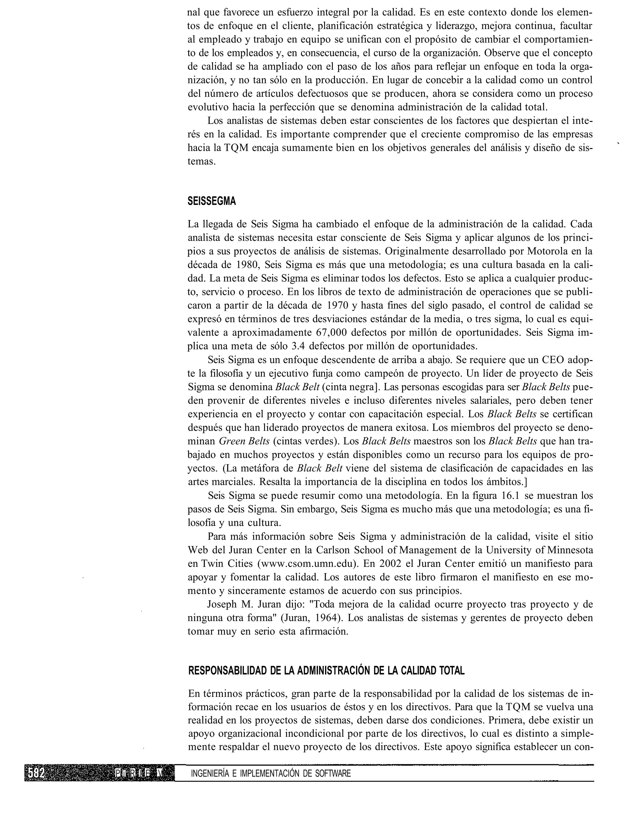 nal que favorece un esfuerzo integral por la calidad. Es en este contexto donde los elemen-
             tos de enfoque en el cliente, planificación estratégica y liderazgo, mejora continua, facultar
             al empleado y trabajo en equipo se unifican con el propósito de cambiar el comportamien-
             to de los empleados y, en consecuencia, el curso de la organización. Observe que el concepto
             de calidad se ha ampliado con el paso de los años para reflejar un enfoque en toda la orga-
             nización, y no tan sólo en la producción. En lugar de concebir a la calidad como un control
             del número de artículos defectuosos que se producen, ahora se considera como un proceso
             evolutivo hacia la perfección que se denomina administración de la calidad total.
                  Los analistas de sistemas deben estar conscientes de los factores que despiertan el inte-
             rés en la calidad. Es importante comprender que el creciente compromiso de las empresas
             hacia la TQM encaja sumamente bien en los objetivos generales del análisis y diseño de sis-
             temas.


             SEISSEGMA
             La llegada de Seis Sigma ha cambiado el enfoque de la administración de la calidad. Cada
             analista de sistemas necesita estar consciente de Seis Sigma y aplicar algunos de los princi-
             pios a sus proyectos de análisis de sistemas. Originalmente desarrollado por Motorola en la
             década de 1980, Seis Sigma es más que una metodología; es una cultura basada en la cali-
             dad. La meta de Seis Sigma es eliminar todos los defectos. Esto se aplica a cualquier produc-
             to, servicio o proceso. En los libros de texto de administración de operaciones que se publi-
             caron a partir de la década de 1970 y hasta fines del siglo pasado, el control de calidad se
             expresó en términos de tres desviaciones estándar de la media, o tres sigma, lo cual es equi-
             valente a aproximadamente 67,000 defectos por millón de oportunidades. Seis Sigma im-
             plica una meta de sólo 3.4 defectos por millón de oportunidades.
                  Seis Sigma es un enfoque descendente de arriba a abajo. Se requiere que un CEO adop-
             te la filosofía y un ejecutivo funja como campeón de proyecto. Un líder de proyecto de Seis
             Sigma se denomina Black Belt (cinta negra]. Las personas escogidas para ser Black Belts pue-
             den provenir de diferentes niveles e incluso diferentes niveles salariales, pero deben tener
             experiencia en el proyecto y contar con capacitación especial. Los Black Belts se certifican
             después que han liderado proyectos de manera exitosa. Los miembros del proyecto se deno-
             minan Green Belts (cintas verdes). Los Black Belts maestros son los Black Belts que han tra-
             bajado en muchos proyectos y están disponibles como un recurso para los equipos de pro-
             yectos. (La metáfora de Black Belt viene del sistema de clasificación de capacidades en las
             artes marciales. Resalta la importancia de la disciplina en todos los ámbitos.]
                  Seis Sigma se puede resumir como una metodología. En la figura 16.1 se muestran los
             pasos de Seis Sigma. Sin embargo, Seis Sigma es mucho más que una metodología; es una fi-
             losofía y una cultura.
                  Para más información sobre Seis Sigma y administración de la calidad, visite el sitio
             Web del Juran Center en la Carlson School of Management de la University of Minnesota
             en Twin Cities (www.csom.umn.edu). En 2002 el Juran Center emitió un manifiesto para
             apoyar y fomentar la calidad. Los autores de este libro firmaron el manifiesto en ese mo-
             mento y sinceramente estamos de acuerdo con sus principios.
                  Joseph M. Juran dijo: "Toda mejora de la calidad ocurre proyecto tras proyecto y de
             ninguna otra forma" (Juran, 1964). Los analistas de sistemas y gerentes de proyecto deben
             tomar muy en serio esta afirmación.


             RESPONSABILIDAD DE LA ADMINISTRACIÓN DE LA CALIDAD TOTAL
             En términos prácticos, gran parte de la responsabilidad por la calidad de los sistemas de in-
             formación recae en los usuarios de éstos y en los directivos. Para que la TQM se vuelva una
             realidad en los proyectos de sistemas, deben darse dos condiciones. Primera, debe existir un
             apoyo organizacional incondicional por parte de los directivos, lo cual es distinto a simple-
             mente respaldar el nuevo proyecto de los directivos. Este apoyo significa establecer un con-

Pi R I E V   INGENIERÍA E IMPLEMENTACIÓN DE SOFTWARE
 