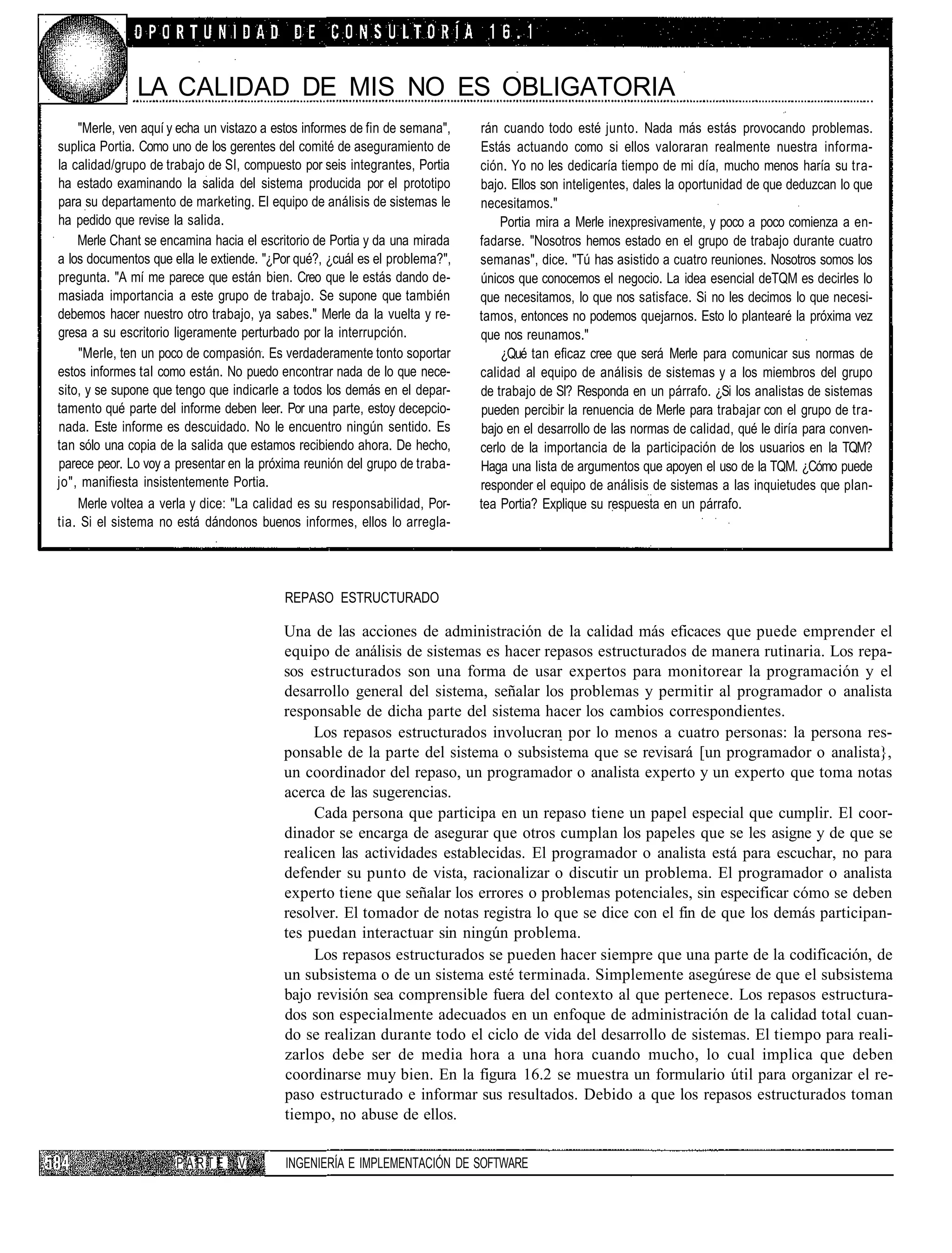 LA CALIDAD DE MIS NO ES OBLIGATORIA
    "Merle, ven aquí y echa un vistazo a estos informes de fin de semana",   rán cuando todo esté junto. Nada más estás provocando problemas.
suplica Portia. Como uno de los gerentes del comité de aseguramiento de      Estás actuando como si ellos valoraran realmente nuestra informa-
la calidad/grupo de trabajo de SI, compuesto por seis integrantes, Portia    ción. Yo no les dedicaría tiempo de mi día, mucho menos haría su tra-
ha estado examinando la salida del sistema producida por el prototipo        bajo. Ellos son inteligentes, dales la oportunidad de que deduzcan lo que
para su departamento de marketing. El equipo de análisis de sistemas le      necesitamos."
ha pedido que revise la salida.                                                  Portia mira a Merle inexpresivamente, y poco a poco comienza a en-
    Merle Chant se encamina hacia el escritorio de Portia y da una mirada    fadarse. "Nosotros hemos estado en el grupo de trabajo durante cuatro
a los documentos que ella le extiende. "¿Por qué?, ¿cuál es el problema?",   semanas", dice. "Tú has asistido a cuatro reuniones. Nosotros somos los
pregunta. "A mí me parece que están bien. Creo que le estás dando de-        únicos que conocemos el negocio. La idea esencial deTQM es decirles lo
masiada importancia a este grupo de trabajo. Se supone que también           que necesitamos, lo que nos satisface. Si no les decimos lo que necesi-
debemos hacer nuestro otro trabajo, ya sabes." Merle da la vuelta y re-      tamos, entonces no podemos quejarnos. Esto lo plantearé la próxima vez
gresa a su escritorio ligeramente perturbado por la interrupción.            que nos reunamos."
    "Merle, ten un poco de compasión. Es verdaderamente tonto soportar           ¿Qué tan eficaz cree que será Merle para comunicar sus normas de
estos informes tal como están. No puedo encontrar nada de lo que nece-       calidad al equipo de análisis de sistemas y a los miembros del grupo
sito, y se supone que tengo que indicarle a todos los demás en el depar-     de trabajo de SI? Responda en un párrafo. ¿Si los analistas de sistemas
tamento qué parte del informe deben leer. Por una parte, estoy decepcio-     pueden percibir la renuencia de Merle para trabajar con el grupo de tra-
nada. Este informe es descuidado. No le encuentro ningún sentido. Es         bajo en el desarrollo de las normas de calidad, qué le diría para conven-
tan sólo una copia de la salida que estamos recibiendo ahora. De hecho,      cerlo de la importancia de la participación de los usuarios en la TQM?
parece peor. Lo voy a presentar en la próxima reunión del grupo de traba-    Haga una lista de argumentos que apoyen el uso de la TQM. ¿Cómo puede
jo", manifiesta insistentemente Portia.                                      responder el equipo de análisis de sistemas a las inquietudes que plan-
    Merle voltea a verla y dice: "La calidad es su responsabilidad, Por-     tea Portia? Explique su respuesta en un párrafo.
tia. Si el sistema no está dándonos buenos informes, ellos lo arregla-




                                          REPASO ESTRUCTURADO

                                          Una de las acciones de administración de la calidad más eficaces que puede emprender el
                                          equipo de análisis de sistemas es hacer repasos estructurados de manera rutinaria. Los repa-
                                          sos estructurados son una forma de usar expertos para monitorear la programación y el
                                          desarrollo general del sistema, señalar los problemas y permitir al programador o analista
                                          responsable de dicha parte del sistema hacer los cambios correspondientes.
                                               Los repasos estructurados involucran por lo menos a cuatro personas: la persona res-
                                          ponsable de la parte del sistema o subsistema que se revisará [un programador o analista},
                                          un coordinador del repaso, un programador o analista experto y un experto que toma notas
                                          acerca de las sugerencias.
                                               Cada persona que participa en un repaso tiene un papel especial que cumplir. El coor-
                                          dinador se encarga de asegurar que otros cumplan los papeles que se les asigne y de que se
                                          realicen las actividades establecidas. El programador o analista está para escuchar, no para
                                          defender su punto de vista, racionalizar o discutir un problema. El programador o analista
                                          experto tiene que señalar los errores o problemas potenciales, sin especificar cómo se deben
                                          resolver. El tomador de notas registra lo que se dice con el fin de que los demás participan-
                                          tes puedan interactuar sin ningún problema.
                                               Los repasos estructurados se pueden hacer siempre que una parte de la codificación, de
                                          un subsistema o de un sistema esté terminada. Simplemente asegúrese de que el subsistema
                                          bajo revisión sea comprensible fuera del contexto al que pertenece. Los repasos estructura-
                                          dos son especialmente adecuados en un enfoque de administración de la calidad total cuan-
                                          do se realizan durante todo el ciclo de vida del desarrollo de sistemas. El tiempo para reali-
                                          zarlos debe ser de media hora a una hora cuando mucho, lo cual implica que deben
                                          coordinarse muy bien. En la figura 16.2 se muestra un formulario útil para organizar el re-
                                          paso estructurado e informar sus resultados. Debido a que los repasos estructurados toman
                                          tiempo, no abuse de ellos.

                      PARTE       V       INGENIERÍA E IMPLEMENTACIÓN DE SOFTWARE
 