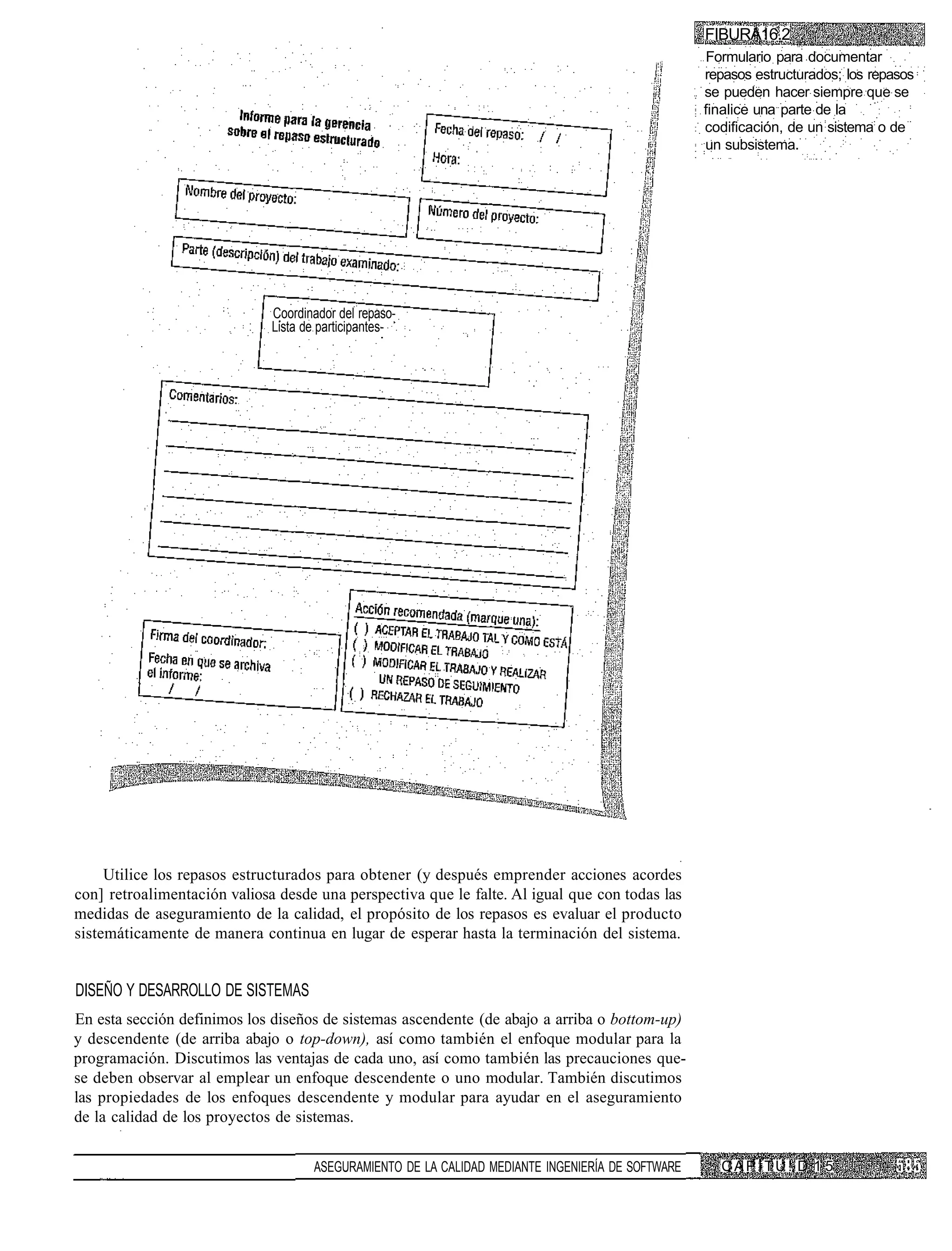 FIBURA16.2
                                                                                                   Formulario para documentar
                                                                                                   repasos estructurados; los repasos
                                                                                                   se pueden hacer siempre que se
                                                                                                   finalice una parte de la
                                                                                                   codificación, de un sistema o de
                                                                                                   un subsistema.




                              Coordinador del repaso-
                              Lista de participantes-




     Utilice los repasos estructurados para obtener (y después emprender acciones acordes
con] retroalimentación valiosa desde una perspectiva que le falte. Al igual que con todas las
medidas de aseguramiento de la calidad, el propósito de los repasos es evaluar el producto
sistemáticamente de manera continua en lugar de esperar hasta la terminación del sistema.


DISEÑO Y DESARROLLO DE SISTEMAS
En esta sección definimos los diseños de sistemas ascendente (de abajo a arriba o bottom-up)
y descendente (de arriba abajo o top-down), así como también el enfoque modular para la
programación. Discutimos las ventajas de cada uno, así como también las precauciones que-
se deben observar al emplear un enfoque descendente o uno modular. También discutimos
las propiedades de los enfoques descendente y modular para ayudar en el aseguramiento
de la calidad de los proyectos de sistemas.


                                     ASEGURAMIENTO DE LA CALIDAD MEDIANTE INGENIERÍA DE SOFTWARE     C A P I T U !. D 1 5
 