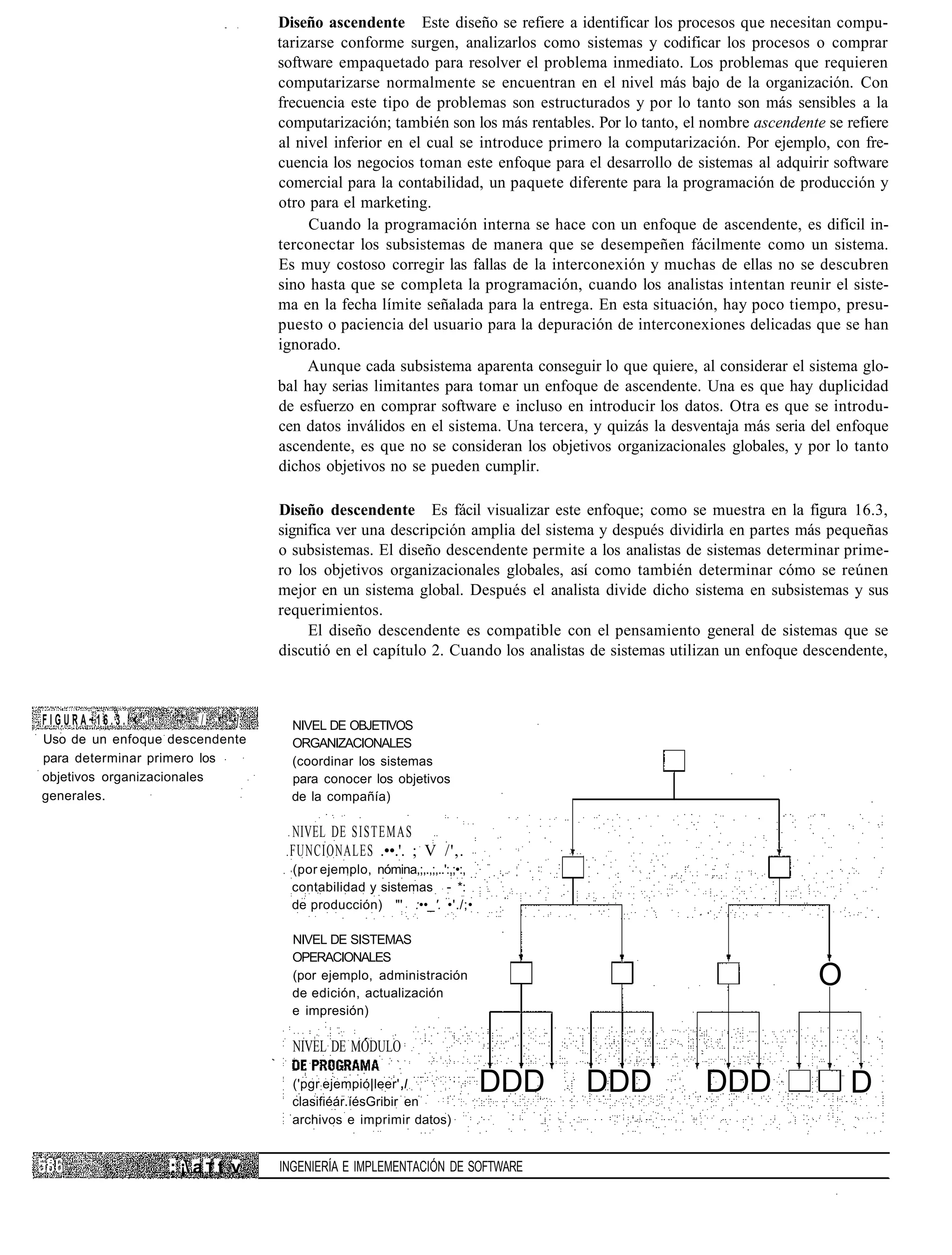 Diseño ascendente Este diseño se refiere a identificar los procesos que necesitan compu-
                                      tarizarse conforme surgen, analizarlos como sistemas y codificar los procesos o comprar
                                      software empaquetado para resolver el problema inmediato. Los problemas que requieren
                                      computarizarse normalmente se encuentran en el nivel más bajo de la organización. Con
                                      frecuencia este tipo de problemas son estructurados y por lo tanto son más sensibles a la
                                      computarización; también son los más rentables. Por lo tanto, el nombre ascendente se refiere
                                      al nivel inferior en el cual se introduce primero la computarización. Por ejemplo, con fre-
                                      cuencia los negocios toman este enfoque para el desarrollo de sistemas al adquirir software
                                      comercial para la contabilidad, un paquete diferente para la programación de producción y
                                      otro para el marketing.
                                           Cuando la programación interna se hace con un enfoque de ascendente, es difícil in-
                                      terconectar los subsistemas de manera que se desempeñen fácilmente como un sistema.
                                      Es muy costoso corregir las fallas de la interconexión y muchas de ellas no se descubren
                                      sino hasta que se completa la programación, cuando los analistas intentan reunir el siste-
                                      ma en la fecha límite señalada para la entrega. En esta situación, hay poco tiempo, presu-
                                      puesto o paciencia del usuario para la depuración de interconexiones delicadas que se han
                                      ignorado.
                                           Aunque cada subsistema aparenta conseguir lo que quiere, al considerar el sistema glo-
                                      bal hay serias limitantes para tomar un enfoque de ascendente. Una es que hay duplicidad
                                      de esfuerzo en comprar software e incluso en introducir los datos. Otra es que se introdu-
                                      cen datos inválidos en el sistema. Una tercera, y quizás la desventaja más seria del enfoque
                                      ascendente, es que no se consideran los objetivos organizacionales globales, y por lo tanto
                                      dichos objetivos no se pueden cumplir.

                                      Diseño descendente Es fácil visualizar este enfoque; como se muestra en la figura 16.3,
                                      significa ver una descripción amplia del sistema y después dividirla en partes más pequeñas
                                      o subsistemas. El diseño descendente permite a los analistas de sistemas determinar prime-
                                      ro los objetivos organizacionales globales, así como también determinar cómo se reúnen
                                      mejor en un sistema global. Después el analista divide dicho sistema en subsistemas y sus
                                      requerimientos.
                                           El diseño descendente es compatible con el pensamiento general de sistemas que se
                                      discutió en el capítulo 2. Cuando los analistas de sistemas utilizan un enfoque descendente,



FIGURA~16.3.'<' •    '-"   / •' -•]     NIVEL DE OBJETIVOS
Uso de un enfoque descendente           ORGANIZACIONALES
para determinar primero los             (coordinar los sistemas
objetivos organizacionales              para conocer los objetivos
generales.                              de la compañía)

                                        NIVEL DE SISTEMAS
                                       .FUNCIONALES .••.'. ; V /',.
                                        (por ejemplo, nómina,;,.,;,..':,;•:,
                                        contabilidad y sistemas - *:
                                        de producción) "' :••_'. •'./;•

                                        NIVEL DE SISTEMAS
                                        OPERACIONALES
                                        (por ejemplo, administración
                                        de edición, actualización
                                                                                                                        O
                                        e impresión)

                                        NIVEL DE MODULO

                                        ('pgr:ejempió|leer' I
                                        clasifiéár.íésGribir en
                                                                               DDD   DDD               DDD                   D
                                        archivos e imprimir datos)


                    : ¡ a T t v      INGENIERÍA E IMPLEMENTACIÓN DE SOFTWARE
 