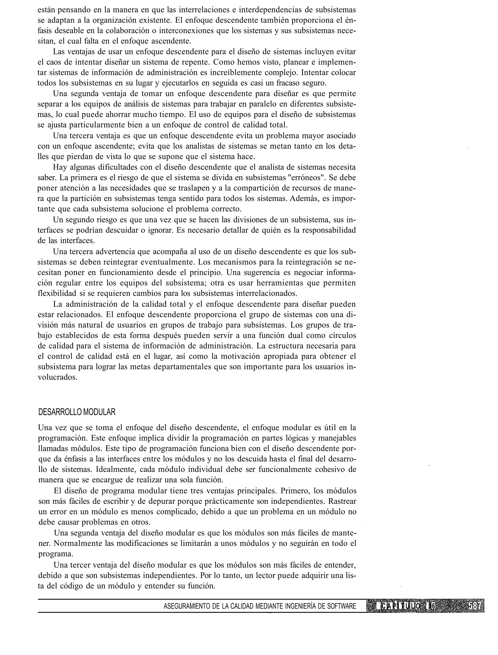 están pensando en la manera en que las interrelaciones e interdependencias de subsistemas
se adaptan a la organización existente. El enfoque descendente también proporciona el én-
fasis deseable en la colaboración o interconexiones que los sistemas y sus subsistemas nece-
sitan, el cual falta en el enfoque ascendente.
     Las ventajas de usar un enfoque descendente para el diseño de sistemas incluyen evitar
el caos de intentar diseñar un sistema de repente. Como hemos visto, planear e implemen-
tar sistemas de información de administración es increíblemente complejo. Intentar colocar
todos los subsistemas en su lugar y ejecutarlos en seguida es casi un fracaso seguro.
     Una segunda ventaja de tomar un enfoque descendente para diseñar es que permite
separar a los equipos de análisis de sistemas para trabajar en paralelo en diferentes subsiste-
mas, lo cual puede ahorrar mucho tiempo. El uso de equipos para el diseño de subsistemas
se ajusta particularmente bien a un enfoque de control de calidad total.
     Una tercera ventaja es que un enfoque descendente evita un problema mayor asociado
con un enfoque ascendente; evita que los analistas de sistemas se metan tanto en los deta-
lles que pierdan de vista lo que se supone que el sistema hace.
     Hay algunas dificultades con el diseño descendente que el analista de sistemas necesita
saber. La primera es el riesgo de que el sistema se divida en subsistemas "erróneos". Se debe
poner atención a las necesidades que se traslapen y a la compartición de recursos de mane-
ra que la partición en subsistemas tenga sentido para todos los sistemas. Además, es impor-
tante que cada subsistema solucione el problema correcto.
     Un segundo riesgo es que una vez que se hacen las divisiones de un subsistema, sus in-
terfaces se podrían descuidar o ignorar. Es necesario detallar de quién es la responsabilidad
de las interfaces.
     Una tercera advertencia que acompaña al uso de un diseño descendente es que los sub-
sistemas se deben reintegrar eventualmente. Los mecanismos para la reintegración se ne-
cesitan poner en funcionamiento desde el principio. Una sugerencia es negociar informa-
ción regular entre los equipos del subsistema; otra es usar herramientas que permiten
flexibilidad si se requieren cambios para los subsistemas interrelacionados.
     La administración de la calidad total y el enfoque descendente para diseñar pueden
estar relacionados. El enfoque descendente proporciona el grupo de sistemas con una di-
visión más natural de usuarios en grupos de trabajo para subsistemas. Los grupos de tra-
bajo establecidos de esta forma después pueden servir a una función dual como círculos
de calidad para el sistema de información de administración. La estructura necesaria para
el control de calidad está en el lugar, así como la motivación apropiada para obtener el
subsistema para lograr las metas departamentales que son importante para los usuarios in-
volucrados.



DESARROLLO MODULAR
Una vez que se toma el enfoque del diseño descendente, el enfoque modular es útil en la
programación. Este enfoque implica dividir la programación en partes lógicas y manejables
llamadas módulos. Este tipo de programación funciona bien con el diseño descendente por-
que da énfasis a las interfaces entre los módulos y no los descuida hasta el final del desarro-
llo de sistemas. Idealmente, cada módulo individual debe ser funcionalmente cohesivo de
manera que se encargue de realizar una sola función.
     El diseño de programa modular tiene tres ventajas principales. Primero, los módulos
son más fáciles de escribir y de depurar porque prácticamente son independientes. Rastrear
un error en un módulo es menos complicado, debido a que un problema en un módulo no
debe causar problemas en otros.
     Una segunda ventaja del diseño modular es que los módulos son más fáciles de mante-
ner. Normalmente las modificaciones se limitarán a unos módulos y no seguirán en todo el
programa.
     Una tercer ventaja del diseño modular es que los módulos son más fáciles de entender,
debido a que son subsistemas independientes. Por lo tanto, un lector puede adquirir una lis-
ta del código de un módulo y entender su función.

                                     ASEGURAMIENTO DE LA CALIDAD MEDIANTE INGENIERÍA DE SOFTWARE   CAPÍTULO   16
 