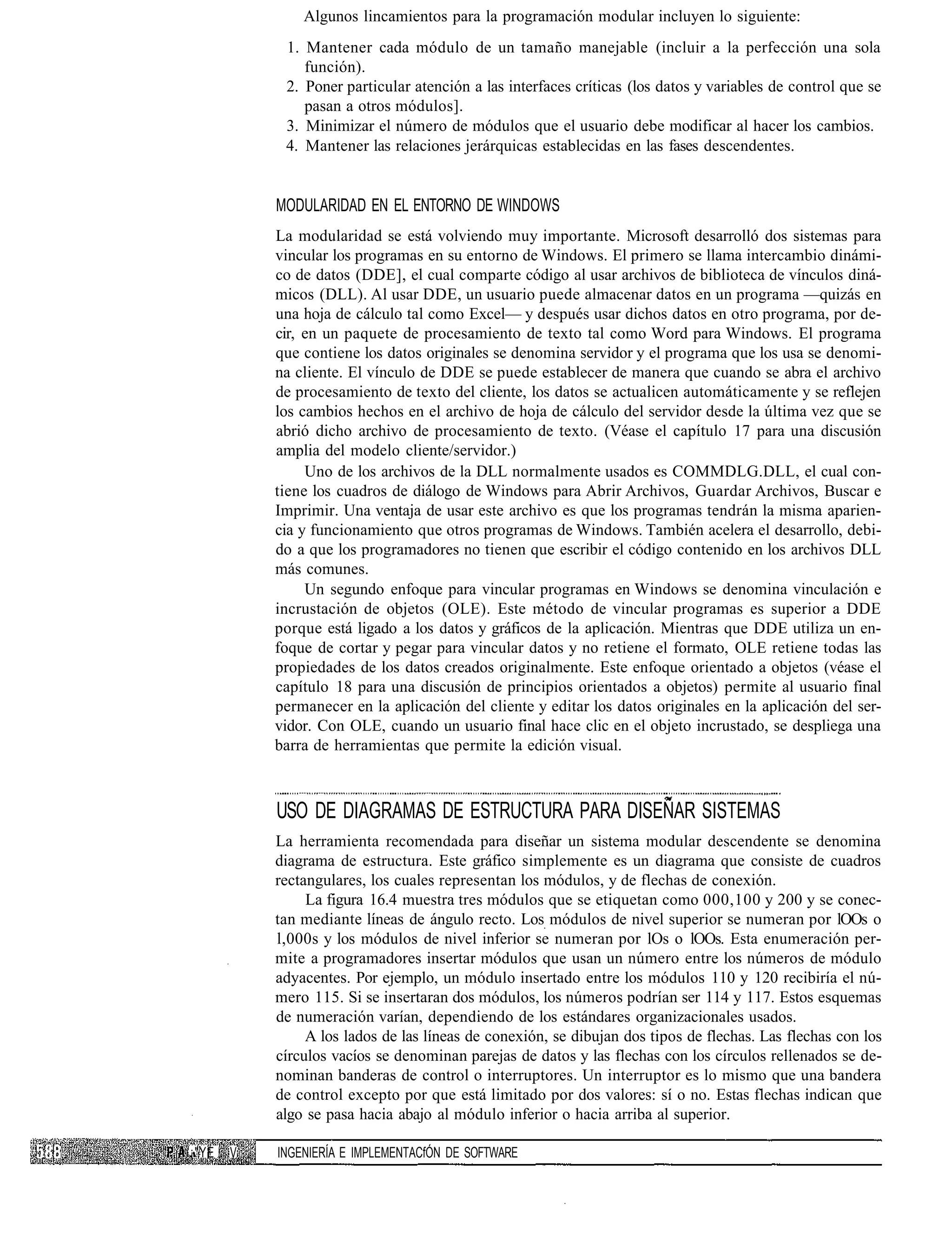 Algunos lincamientos para la programación modular incluyen lo siguiente:
            1. Mantener cada módulo de un tamaño manejable (incluir a la perfección una sola
               función).
            2. Poner particular atención a las interfaces críticas (los datos y variables de control que se
               pasan a otros módulos].
            3. Minimizar el número de módulos que el usuario debe modificar al hacer los cambios.
            4. Mantener las relaciones jerárquicas establecidas en las fases descendentes.


           MODULARIDAD EN EL ENTORNO DE WINDOWS
           La modularidad se está volviendo muy importante. Microsoft desarrolló dos sistemas para
           vincular los programas en su entorno de Windows. El primero se llama intercambio dinámi-
           co de datos (DDE], el cual comparte código al usar archivos de biblioteca de vínculos diná-
           micos (DLL). Al usar DDE, un usuario puede almacenar datos en un programa —quizás en
           una hoja de cálculo tal como Excel— y después usar dichos datos en otro programa, por de-
           cir, en un paquete de procesamiento de texto tal como Word para Windows. El programa
           que contiene los datos originales se denomina servidor y el programa que los usa se denomi-
           na cliente. El vínculo de DDE se puede establecer de manera que cuando se abra el archivo
           de procesamiento de texto del cliente, los datos se actualicen automáticamente y se reflejen
           los cambios hechos en el archivo de hoja de cálculo del servidor desde la última vez que se
           abrió dicho archivo de procesamiento de texto. (Véase el capítulo 17 para una discusión
           amplia del modelo cliente/servidor.)
                Uno de los archivos de la DLL normalmente usados es COMMDLG.DLL, el cual con-
           tiene los cuadros de diálogo de Windows para Abrir Archivos, Guardar Archivos, Buscar e
           Imprimir. Una ventaja de usar este archivo es que los programas tendrán la misma aparien-
           cia y funcionamiento que otros programas de Windows. También acelera el desarrollo, debi-
           do a que los programadores no tienen que escribir el código contenido en los archivos DLL
           más comunes.
                Un segundo enfoque para vincular programas en Windows se denomina vinculación e
           incrustación de objetos (OLE). Este método de vincular programas es superior a DDE
           porque está ligado a los datos y gráficos de la aplicación. Mientras que DDE utiliza un en-
           foque de cortar y pegar para vincular datos y no retiene el formato, OLE retiene todas las
           propiedades de los datos creados originalmente. Este enfoque orientado a objetos (véase el
           capítulo 18 para una discusión de principios orientados a objetos) permite al usuario final
           permanecer en la aplicación del cliente y editar los datos originales en la aplicación del ser-
           vidor. Con OLE, cuando un usuario final hace clic en el objeto incrustado, se despliega una
           barra de herramientas que permite la edición visual.



           USO DE DIAGRAMAS DE ESTRUCTURA PARA DISEÑAR SISTEMAS
           La herramienta recomendada para diseñar un sistema modular descendente se denomina
           diagrama de estructura. Este gráfico simplemente es un diagrama que consiste de cuadros
           rectangulares, los cuales representan los módulos, y de flechas de conexión.
                La figura 16.4 muestra tres módulos que se etiquetan como 000,100 y 200 y se conec-
           tan mediante líneas de ángulo recto. Los módulos de nivel superior se numeran por lOOs o
           l,000s y los módulos de nivel inferior se numeran por lOs o lOOs. Esta enumeración per-
           mite a programadores insertar módulos que usan un número entre los números de módulo
           adyacentes. Por ejemplo, un módulo insertado entre los módulos 110 y 120 recibiría el nú-
           mero 115. Si se insertaran dos módulos, los números podrían ser 114 y 117. Estos esquemas
           de numeración varían, dependiendo de los estándares organizacionales usados.
                A los lados de las líneas de conexión, se dibujan dos tipos de flechas. Las flechas con los
           círculos vacíos se denominan parejas de datos y las flechas con los círculos rellenados se de-
           nominan banderas de control o interruptores. Un interruptor es lo mismo que una bandera
           de control excepto por que está limitado por dos valores: sí o no. Estas flechas indican que
           algo se pasa hacia abajo al módulo inferior o hacia arriba al superior.

¡"YE   V   INGENIERÍA E IMPLEMENTACfÓN DE SOFTWARE
 