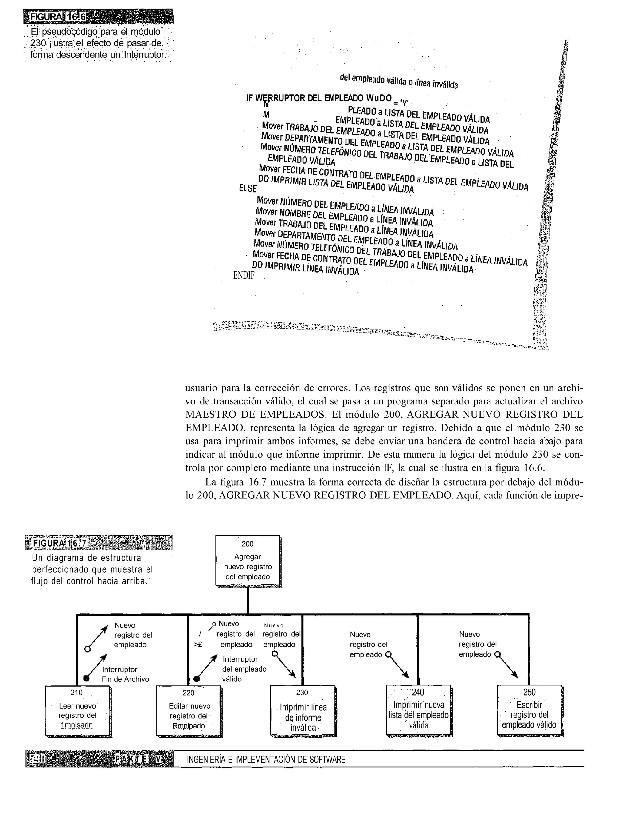 FIGURA 16.6
El pseudocódigo para el módulo
230 ¡lustra el efecto de pasar de
forma descendente un Interruptor.



                                                                      IF WERRUPTOR DEL EMPLEADO WuDO




                                                                  ENDIF




                                                 usuario para la corrección de errores. Los registros que son válidos se ponen en un archi-
                                                 vo de transacción válido, el cual se pasa a un programa separado para actualizar el archivo
                                                 MAESTRO DE EMPLEADOS. El módulo 200, AGREGAR NUEVO REGISTRO DEL
                                                 EMPLEADO, representa la lógica de agregar un registro. Debido a que el módulo 230 se
                                                 usa para imprimir ambos informes, se debe enviar una bandera de control hacia abajo para
                                                 indicar al módulo que informe imprimir. De esta manera la lógica del módulo 230 se con-
                                                 trola por completo mediante una instrucción IF, la cual se ilustra en la figura 16.6.
                                                      La figura 16.7 muestra la forma correcta de diseñar la estructura por debajo del módu-
                                                 lo 200, AGREGAR NUEVO REGISTRO DEL EMPLEADO. Aquí, cada función de impre-



• FIGURA 1 6 . 7 '.- " • ••" _.';,[                                  200
 Un diagrama de estructura                                        Agregar
 perfeccionado que muestra el                                  nuevo registro
                                                               del empleado
 flujo del control hacia arriba.



                          Nuevo                             o Nuevo         Nuevo

                          registro del               /       registro del   registro del          Nuevo                               Nuevo
                          empleado                  >£        empleado      empleado              registro del                        registro del
                                                                                                  empleado                            empleado
                                                               Interruptor
                       Interruptor                             del empleado
                       Fin de Archivo                          válido
            210                                 220                                   230                                240                               250
        Leer nuevo                           Editar nuevo                        Imprimir línea                    Imprimir nueva                        Escribir
        registro del                         registro del                         de informe                     lista del empleado                    registro del
         fimnlsarln                           Rmnlpado                             inválida                            válida                        empleado válido í


                           PAKTE         V        INGENIERÍA E IMPLEMENTACIÓN DE SOFTWARE
 