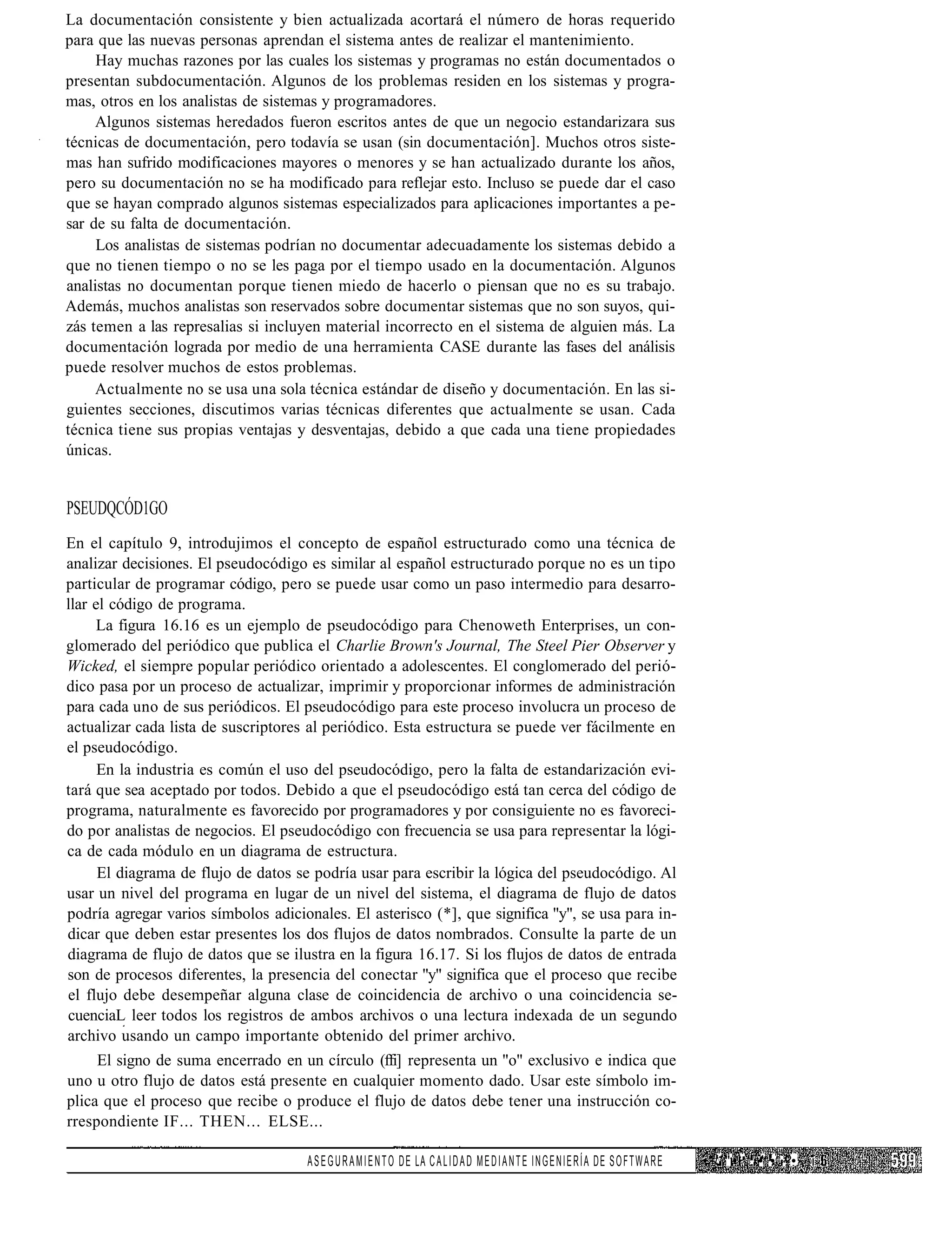 La documentación consistente y bien actualizada acortará el número de horas requerido
para que las nuevas personas aprendan el sistema antes de realizar el mantenimiento.
     Hay muchas razones por las cuales los sistemas y programas no están documentados o
presentan subdocumentación. Algunos de los problemas residen en los sistemas y progra-
mas, otros en los analistas de sistemas y programadores.
     Algunos sistemas heredados fueron escritos antes de que un negocio estandarizara sus
técnicas de documentación, pero todavía se usan (sin documentación]. Muchos otros siste-
mas han sufrido modificaciones mayores o menores y se han actualizado durante los años,
pero su documentación no se ha modificado para reflejar esto. Incluso se puede dar el caso
que se hayan comprado algunos sistemas especializados para aplicaciones importantes a pe-
sar de su falta de documentación.
     Los analistas de sistemas podrían no documentar adecuadamente los sistemas debido a
que no tienen tiempo o no se les paga por el tiempo usado en la documentación. Algunos
analistas no documentan porque tienen miedo de hacerlo o piensan que no es su trabajo.
Además, muchos analistas son reservados sobre documentar sistemas que no son suyos, qui-
zás temen a las represalias si incluyen material incorrecto en el sistema de alguien más. La
documentación lograda por medio de una herramienta CASE durante las fases del análisis
puede resolver muchos de estos problemas.
     Actualmente no se usa una sola técnica estándar de diseño y documentación. En las si-
guientes secciones, discutimos varias técnicas diferentes que actualmente se usan. Cada
técnica tiene sus propias ventajas y desventajas, debido a que cada una tiene propiedades
únicas.


PSEUDQCÓD1GO
En el capítulo 9, introdujimos el concepto de español estructurado como una técnica de
analizar decisiones. El pseudocódigo es similar al español estructurado porque no es un tipo
particular de programar código, pero se puede usar como un paso intermedio para desarro-
llar el código de programa.
      La figura 16.16 es un ejemplo de pseudocódigo para Chenoweth Enterprises, un con-
glomerado del periódico que publica el Charlie Brown's Journal, The Steel Pier Observer y
Wicked, el siempre popular periódico orientado a adolescentes. El conglomerado del perió-
dico pasa por un proceso de actualizar, imprimir y proporcionar informes de administración
para cada uno de sus periódicos. El pseudocódigo para este proceso involucra un proceso de
actualizar cada lista de suscriptores al periódico. Esta estructura se puede ver fácilmente en
el pseudocódigo.
      En la industria es común el uso del pseudocódigo, pero la falta de estandarización evi-
tará que sea aceptado por todos. Debido a que el pseudocódigo está tan cerca del código de
programa, naturalmente es favorecido por programadores y por consiguiente no es favoreci-
do por analistas de negocios. El pseudocódigo con frecuencia se usa para representar la lógi-
ca de cada módulo en un diagrama de estructura.
      El diagrama de flujo de datos se podría usar para escribir la lógica del pseudocódigo. Al
usar un nivel del programa en lugar de un nivel del sistema, el diagrama de flujo de datos
podría agregar varios símbolos adicionales. El asterisco (*], que significa "y", se usa para in-
dicar que deben estar presentes los dos flujos de datos nombrados. Consulte la parte de un
diagrama de flujo de datos que se ilustra en la figura 16.17. Si los flujos de datos de entrada
son de procesos diferentes, la presencia del conectar "y" significa que el proceso que recibe
el flujo debe desempeñar alguna clase de coincidencia de archivo o una coincidencia se-
cuenciaL leer todos los registros de ambos archivos o una lectura indexada de un segundo
archivo usando un campo importante obtenido del primer archivo.
     El signo de suma encerrado en un círculo (ffi] representa un "o" exclusivo e indica que
uno u otro flujo de datos está presente en cualquier momento dado. Usar este símbolo im-
plica que el proceso que recibe o produce el flujo de datos debe tener una instrucción co-
rrespondiente IF... THEN... ELSE...

                                     A S E G U R A M I E N T O D E LA C A L I D A D M E D I A N T E I N G E N I E R Í A DE S O F T W A R E   • ' / ' " • .' .•' •. ?•   i
 