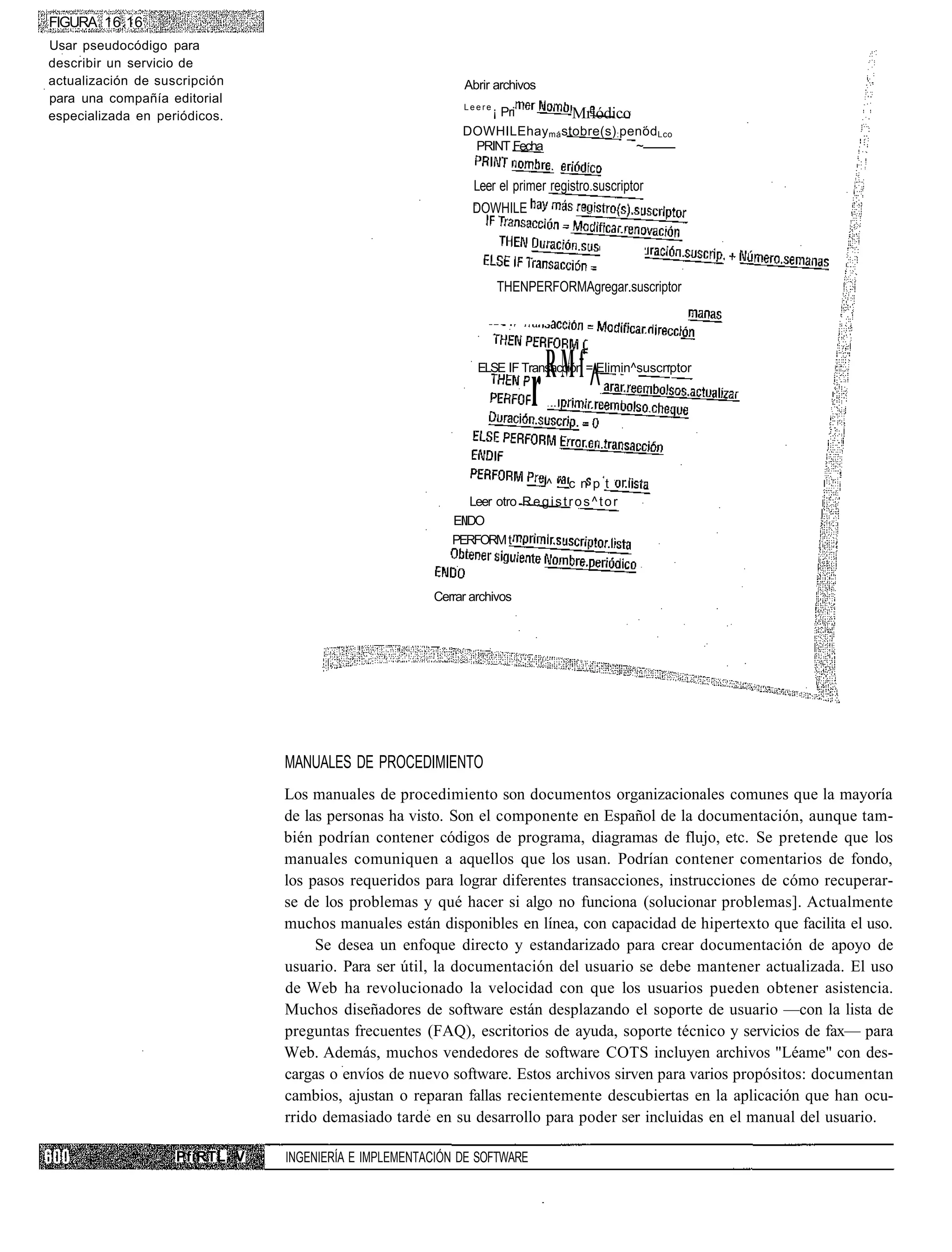 FIGURA 16.16
Usar pseudocódigo para
describir un servicio de
actualización de suscripción                               Abrir archivos
para una compañía editorial
                                                           Leere
especializada en periódicos.                                  ¡ Pri        Mriódico
                                                           DOWHILEhay má stobre(s) : penód Lco
                                                            PRINT Fecha                ~


                                                              Leer el primer registro.suscriptor
                                                             DOWHILE




                                                                   THENPERFORMAgregar.suscriptor




                                                                              RMf
                                                                           r ^
                                                              ELSE IF Transacción = Elimin^suscnptor




                                                                            ^ ^ c n p t
                                                             Leer otro R e g i s t r o s ^ t o r
                                                         EIIDO
                                                         PERFORM t



                                                      Cerrar archivos




                               MANUALES DE PROCEDIMIENTO
                               Los manuales de procedimiento son documentos organizacionales comunes que la mayoría
                               de las personas ha visto. Son el componente en Español de la documentación, aunque tam-
                               bién podrían contener códigos de programa, diagramas de flujo, etc. Se pretende que los
                               manuales comuniquen a aquellos que los usan. Podrían contener comentarios de fondo,
                               los pasos requeridos para lograr diferentes transacciones, instrucciones de cómo recuperar-
                               se de los problemas y qué hacer si algo no funciona (solucionar problemas]. Actualmente
                               muchos manuales están disponibles en línea, con capacidad de hipertexto que facilita el uso.
                                    Se desea un enfoque directo y estandarizado para crear documentación de apoyo de
                               usuario. Para ser útil, la documentación del usuario se debe mantener actualizada. El uso
                               de Web ha revolucionado la velocidad con que los usuarios pueden obtener asistencia.
                               Muchos diseñadores de software están desplazando el soporte de usuario —con la lista de
                               preguntas frecuentes (FAQ), escritorios de ayuda, soporte técnico y servicios de fax— para
                               Web. Además, muchos vendedores de software COTS incluyen archivos "Léame" con des-
                               cargas o envíos de nuevo software. Estos archivos sirven para varios propósitos: documentan
                               cambios, ajustan o reparan fallas recientemente descubiertas en la aplicación que han ocu-
                               rrido demasiado tarde en su desarrollo para poder ser incluidas en el manual del usuario.

                    PfiRTL V   INGENIERÍA E IMPLEMENTACIÓN DE SOFTWARE
 