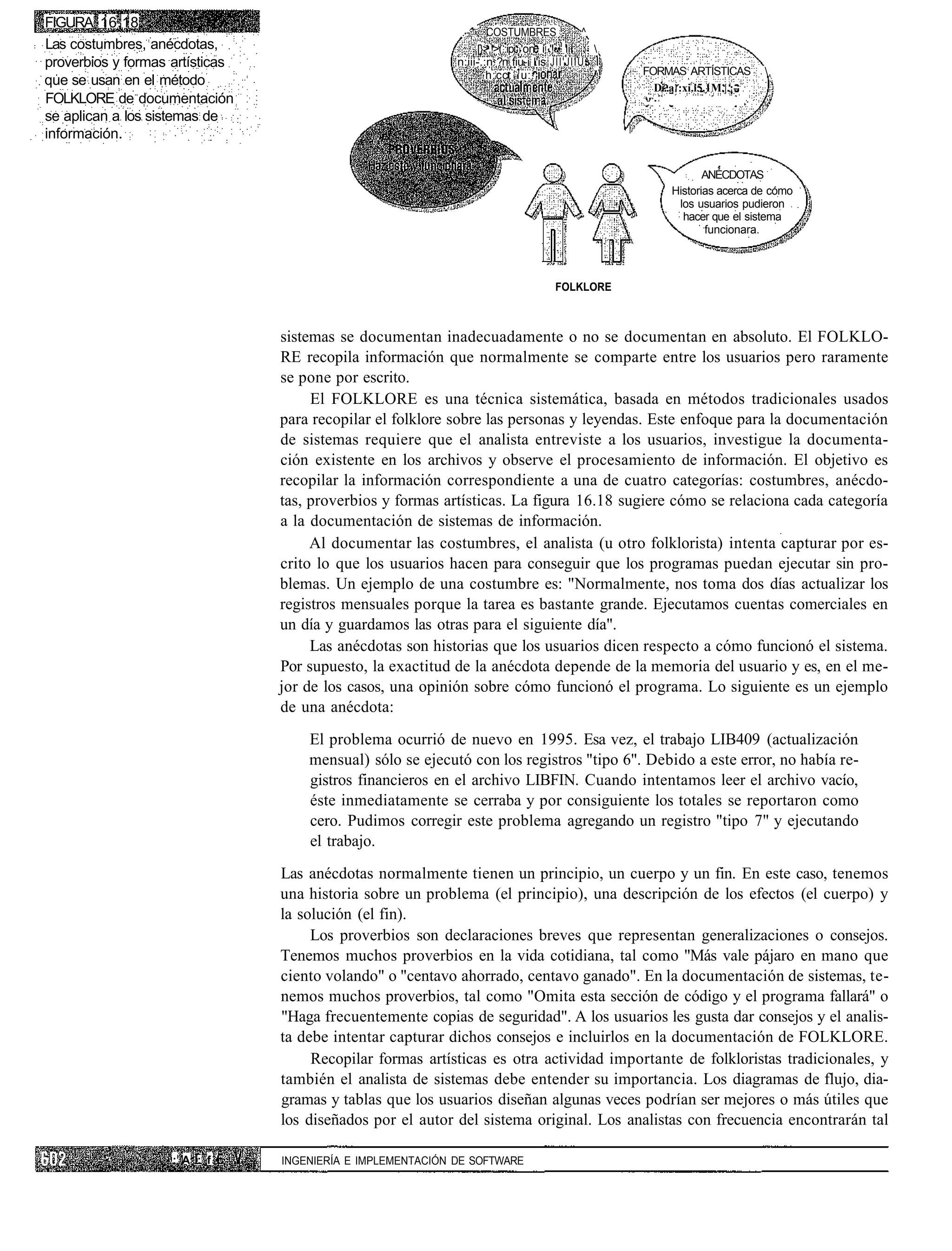 FIGURA 16.18
                                                              .-'    COSTUMBRES               ^
Las costumbres, anécdotas,                                        [}>.!>(.:ipi 'on í '!•• lii   
proverbios y formas artísticas                               n:iii-.:n ?n fiu-i l'is JÍI'JIÍU^ I
                                                                              1
                                                                     h:cc: u::.                 '   FORMAS ARTÍSTICAS        
que se usan en el método                                                                              Di..a :xi.i5.1M.|.¡-
FOLKLORE de documentación
se aplican a los sistemas de
información.

                                                                                                                ANÉCDOTAS
                                                                                                         Historias acerca de cómo
                                                                                                          los usuarios pudieron
                                                                                                           hacer que el sistema
                                                                                                                funcionara.




                                                                                     FOLKLORE



                                 sistemas se documentan inadecuadamente o no se documentan en absoluto. El FOLKLO-
                                 RE recopila información que normalmente se comparte entre los usuarios pero raramente
                                 se pone por escrito.
                                      El FOLKLORE es una técnica sistemática, basada en métodos tradicionales usados
                                 para recopilar el folklore sobre las personas y leyendas. Este enfoque para la documentación
                                 de sistemas requiere que el analista entreviste a los usuarios, investigue la documenta-
                                 ción existente en los archivos y observe el procesamiento de información. El objetivo es
                                 recopilar la información correspondiente a una de cuatro categorías: costumbres, anécdo-
                                 tas, proverbios y formas artísticas. La figura 16.18 sugiere cómo se relaciona cada categoría
                                 a la documentación de sistemas de información.
                                      Al documentar las costumbres, el analista (u otro folklorista) intenta capturar por es-
                                 crito lo que los usuarios hacen para conseguir que los programas puedan ejecutar sin pro-
                                 blemas. Un ejemplo de una costumbre es: "Normalmente, nos toma dos días actualizar los
                                 registros mensuales porque la tarea es bastante grande. Ejecutamos cuentas comerciales en
                                 un día y guardamos las otras para el siguiente día".
                                      Las anécdotas son historias que los usuarios dicen respecto a cómo funcionó el sistema.
                                 Por supuesto, la exactitud de la anécdota depende de la memoria del usuario y es, en el me-
                                 jor de los casos, una opinión sobre cómo funcionó el programa. Lo siguiente es un ejemplo
                                 de una anécdota:
                                     El problema ocurrió de nuevo en 1995. Esa vez, el trabajo LIB409 (actualización
                                     mensual) sólo se ejecutó con los registros "tipo 6". Debido a este error, no había re-
                                     gistros financieros en el archivo LIBFIN. Cuando intentamos leer el archivo vacío,
                                     éste inmediatamente se cerraba y por consiguiente los totales se reportaron como
                                     cero. Pudimos corregir este problema agregando un registro "tipo 7" y ejecutando
                                     el trabajo.
                                 Las anécdotas normalmente tienen un principio, un cuerpo y un fin. En este caso, tenemos
                                 una historia sobre un problema (el principio), una descripción de los efectos (el cuerpo) y
                                 la solución (el fin).
                                      Los proverbios son declaraciones breves que representan generalizaciones o consejos.
                                 Tenemos muchos proverbios en la vida cotidiana, tal como "Más vale pájaro en mano que
                                 ciento volando" o "centavo ahorrado, centavo ganado". En la documentación de sistemas, te-
                                 nemos muchos proverbios, tal como "Omita esta sección de código y el programa fallará" o
                                 "Haga frecuentemente copias de seguridad". A los usuarios les gusta dar consejos y el analis-
                                 ta debe intentar capturar dichos consejos e incluirlos en la documentación de FOLKLORE.
                                      Recopilar formas artísticas es otra actividad importante de folkloristas tradicionales, y
                                 también el analista de sistemas debe entender su importancia. Los diagramas de flujo, dia-
                                 gramas y tablas que los usuarios diseñan algunas veces podrían ser mejores o más útiles que
                                 los diseñados por el autor del sistema original. Los analistas con frecuencia encontrarán tal

                    : A : f •    INGENIERÍA E IMPLEMENTACIÓN DE SOFTWARE
 
