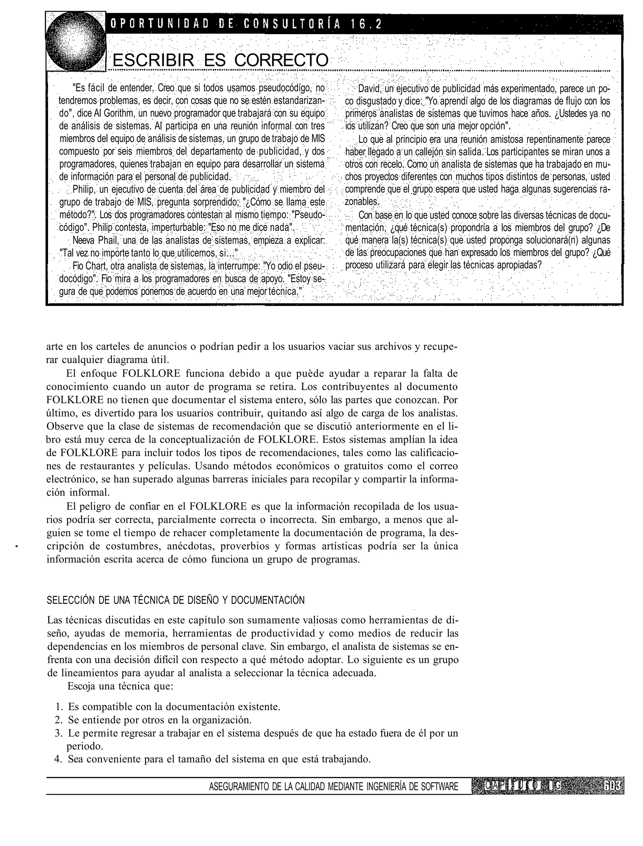 ESCRIBIR ES CORRECTO
      "Es fácil de entender. Creo que si todos usamos pseudocódígo, no             David, un ejecutivo de publicidad más experimentado, parece un po-
  tendremos problemas, es decir, con cosas que no se estén estandarizan-       co disgustado y dice: "Yo aprendí algo de los diagramas de flujo con los
  do", dice Al Gorithm, un nuevo programador que trabajará con su equipo       primeros analistas de sistemas que tuvimos hace años. ¿Ustedes ya no
  de análisis de sistemas. Al participa en una reunión informal con tres       ios utilizan? Creo que son una mejor opción".
  miembros del equipo de análisis de sistemas, un grupo de trabajo de MIS          Lo que al principio era una reunión amistosa repentinamente parece
  compuesto por seis miembros del departamento de publicidad, y dos            haber llegado a un callejón sin salida. Los participantes se miran unos a
  programadores, quienes trabajan en equipo para desarrollar un sistema        otros con recelo. Como un analista de sistemas que ha trabajado en mu-
  de información para el personal de publicidad.                               chos proyectos diferentes con muchos tipos distintos de personas, usted
      Philip, un ejecutivo de cuenta del área de publicidad y miembro del      comprende que el grupo espera que usted haga algunas sugerencias ra-
  grupo de trabajo de MIS, pregunta sorprendido; "¿Cómo se llama este          zonables.
  método?". Los dos programadores contestan al mismo tiempo: "Pseudo-              Con base en lo que usted conoce sobre las diversas técnicas de docu-
  código". Philip contesta, imperturbable: "Eso no me dice nada".              mentación, ¿qué técnica(s) propondría a los miembros del grupo? ¿De
      Neeva Phail, una de las analistas de sistemas, empieza a explicar:       qué manera la(s) técnica(s) que usted proponga solucionará(n) algunas
  "Tal vez no importe tanto lo que utilicemos, si..."                          de las preocupaciones que han expresado los miembros del grupo? ¿Qué
      Fio Chart, otra analista de sistemas, la interrumpe: "Yo odio el pseu-   proceso utilizará para elegir las técnicas apropiadas?
  docódigo". Fio mira a los programadores en busca de apoyo. "Estoy se-
  gura de que podemos ponernos de acuerdo en una mejor técnica."



arte en los carteles de anuncios o podrían pedir a los usuarios vaciar sus archivos y recupe-
rar cualquier diagrama útil.
     El enfoque FOLKLORE funciona debido a que puede ayudar a reparar la falta de
conocimiento cuando un autor de programa se retira. Los contribuyentes al documento
FOLKLORE no tienen que documentar el sistema entero, sólo las partes que conozcan. Por
último, es divertido para los usuarios contribuir, quitando así algo de carga de los analistas.
Observe que la clase de sistemas de recomendación que se discutió anteriormente en el li-
bro está muy cerca de la conceptualización de FOLKLORE. Estos sistemas amplían la idea
de FOLKLORE para incluir todos los tipos de recomendaciones, tales como las calificacio-
nes de restaurantes y películas. Usando métodos económicos o gratuitos como el correo
electrónico, se han superado algunas barreras iniciales para recopilar y compartir la informa-
ción informal.
     El peligro de confiar en el FOLKLORE es que la información recopilada de los usua-
rios podría ser correcta, parcialmente correcta o incorrecta. Sin embargo, a menos que al-
guien se tome el tiempo de rehacer completamente la documentación de programa, la des-
cripción de costumbres, anécdotas, proverbios y formas artísticas podría ser la única
información escrita acerca de cómo funciona un grupo de programas.


SELECCIÓN DE UNA TÉCNICA DE DISEÑO Y DOCUMENTACIÓN
Las técnicas discutidas en este capítulo son sumamente valiosas como herramientas de di-
seño, ayudas de memoria, herramientas de productividad y como medios de reducir las
dependencias en los miembros de personal clave. Sin embargo, el analista de sistemas se en-
frenta con una decisión difícil con respecto a qué método adoptar. Lo siguiente es un grupo
de lineamientos para ayudar al analista a seleccionar la técnica adecuada.
     Escoja una técnica que:
 1. Es compatible con la documentación existente.
 2. Se entiende por otros en la organización.
 3. Le permite regresar a trabajar en el sistema después de que ha estado fuera de él por un
    periodo.
 4. Sea conveniente para el tamaño del sistema en que está trabajando.

                                           ASEGURAMIENTO DE LA CALIDAD MEDIANTE INGENIERÍA DE SOFTWARE               CAPÍTULO 1 G
 