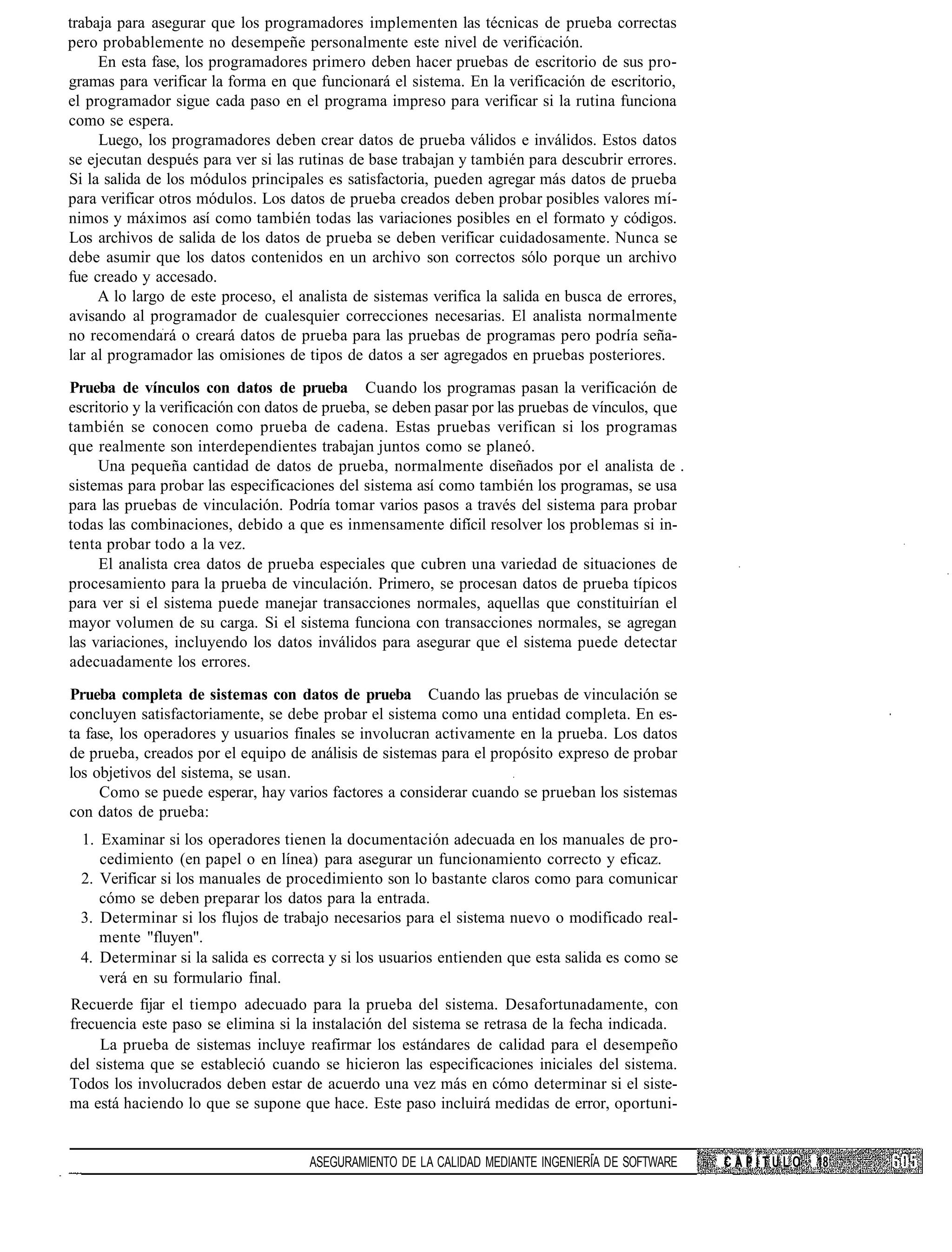 trabaja para asegurar que los programadores implementen las técnicas de prueba correctas
pero probablemente no desempeñe personalmente este nivel de verificación.
     En esta fase, los programadores primero deben hacer pruebas de escritorio de sus pro-
gramas para verificar la forma en que funcionará el sistema. En la verificación de escritorio,
el programador sigue cada paso en el programa impreso para verificar si la rutina funciona
como se espera.
     Luego, los programadores deben crear datos de prueba válidos e inválidos. Estos datos
se ejecutan después para ver si las rutinas de base trabajan y también para descubrir errores.
Si la salida de los módulos principales es satisfactoria, pueden agregar más datos de prueba
para verificar otros módulos. Los datos de prueba creados deben probar posibles valores mí-
nimos y máximos así como también todas las variaciones posibles en el formato y códigos.
Los archivos de salida de los datos de prueba se deben verificar cuidadosamente. Nunca se
debe asumir que los datos contenidos en un archivo son correctos sólo porque un archivo
fue creado y accesado.
     A lo largo de este proceso, el analista de sistemas verifica la salida en busca de errores,
avisando al programador de cualesquier correcciones necesarias. El analista normalmente
no recomendará o creará datos de prueba para las pruebas de programas pero podría seña-
lar al programador las omisiones de tipos de datos a ser agregados en pruebas posteriores.

Prueba de vínculos con datos de prueba Cuando los programas pasan la verificación de
escritorio y la verificación con datos de prueba, se deben pasar por las pruebas de vínculos, que
también se conocen como prueba de cadena. Estas pruebas verifican si los programas
que realmente son interdependientes trabajan juntos como se planeó.
     Una pequeña cantidad de datos de prueba, normalmente diseñados por el analista de .
sistemas para probar las especificaciones del sistema así como también los programas, se usa
para las pruebas de vinculación. Podría tomar varios pasos a través del sistema para probar
todas las combinaciones, debido a que es inmensamente difícil resolver los problemas si in-
tenta probar todo a la vez.
     El analista crea datos de prueba especiales que cubren una variedad de situaciones de
procesamiento para la prueba de vinculación. Primero, se procesan datos de prueba típicos
para ver si el sistema puede manejar transacciones normales, aquellas que constituirían el
mayor volumen de su carga. Si el sistema funciona con transacciones normales, se agregan
las variaciones, incluyendo los datos inválidos para asegurar que el sistema puede detectar
adecuadamente los errores.

Prueba completa de sistemas con datos de prueba Cuando las pruebas de vinculación se
concluyen satisfactoriamente, se debe probar el sistema como una entidad completa. En es-
ta fase, los operadores y usuarios finales se involucran activamente en la prueba. Los datos
de prueba, creados por el equipo de análisis de sistemas para el propósito expreso de probar
los objetivos del sistema, se usan.
     Como se puede esperar, hay varios factores a considerar cuando se prueban los sistemas
con datos de prueba:
  1. Examinar si los operadores tienen la documentación adecuada en los manuales de pro-
     cedimiento (en papel o en línea) para asegurar un funcionamiento correcto y eficaz.
  2. Verificar si los manuales de procedimiento son lo bastante claros como para comunicar
     cómo se deben preparar los datos para la entrada.
  3. Determinar si los flujos de trabajo necesarios para el sistema nuevo o modificado real-
     mente "fluyen".
  4. Determinar si la salida es correcta y si los usuarios entienden que esta salida es como se
     verá en su formulario final.
Recuerde fijar el tiempo adecuado para la prueba del sistema. Desafortunadamente, con
frecuencia este paso se elimina si la instalación del sistema se retrasa de la fecha indicada.
     La prueba de sistemas incluye reafirmar los estándares de calidad para el desempeño
del sistema que se estableció cuando se hicieron las especificaciones iniciales del sistema.
Todos los involucrados deben estar de acuerdo una vez más en cómo determinar si el siste-
ma está haciendo lo que se supone que hace. Este paso incluirá medidas de error, oportuni-


                                      ASEGURAMIENTO DE LA CALIDAD MEDIANTE INGENIERÍA DE SOFTWARE   CAPÍTULO   18
 