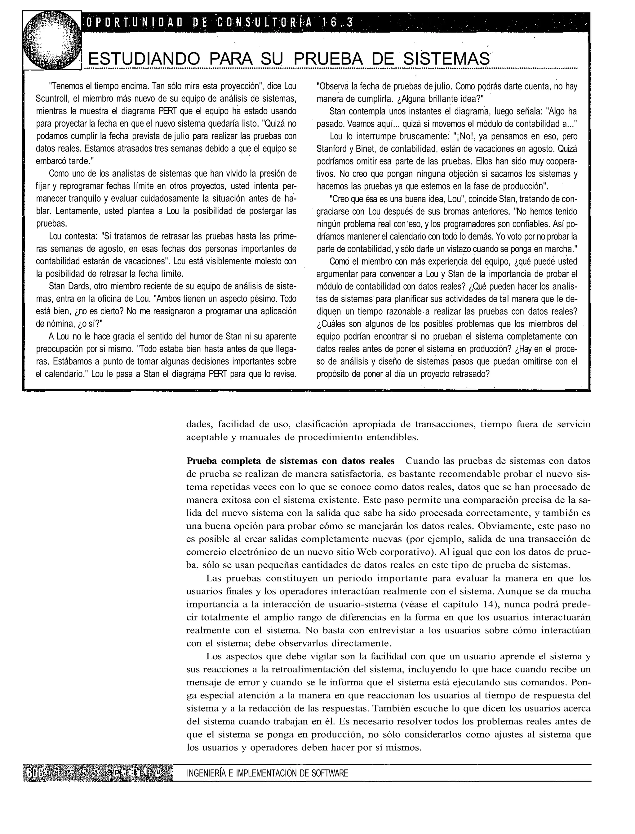 ESTUDIANDO PARA SU PRUEBA DE SISTEMAS
     "Tenemos el tiempo encima. Tan sólo mira esta proyección", dice Lou    "Observa la fecha de pruebas de julio. Como podrás darte cuenta, no hay
Scuntroll, el miembro más nuevo de su equipo de análisis de sistemas,       manera de cumplirla. ¿Alguna brillante idea?"
mientras le muestra el diagrama PERT que el equipo ha estado usando             Stan contempla unos instantes el diagrama, luego señala: "Algo ha
para proyectar la fecha en que el nuevo sistema quedaría listo. "Quizá no   pasado. Veamos aquí... quizá si movemos el módulo de contabilidad a..."
podamos cumplir la fecha prevista de julio para realizar las pruebas con        Lou lo interrumpe bruscamente: "¡No!, ya pensamos en eso, pero
datos reales. Estamos atrasados tres semanas debido a que el equipo se      Stanford y Binet, de contabilidad, están de vacaciones en agosto. Quizá
embarcó tarde."                                                             podríamos omitir esa parte de las pruebas. Ellos han sido muy coopera-
     Como uno de los analistas de sistemas que han vivido la presión de     tivos. No creo que pongan ninguna objeción si sacamos los sistemas y
fijar y reprogramar fechas límite en otros proyectos, usted intenta per-    hacemos las pruebas ya que estemos en la fase de producción".
manecer tranquilo y evaluar cuidadosamente la situación antes de ha-            "Creo que ésa es una buena idea, Lou", coincide Stan, tratando de con-
blar. Lentamente, usted plantea a Lou la posibilidad de postergar las       graciarse con Lou después de sus bromas anteriores. "No hemos tenido
pruebas.                                                                    ningún problema real con eso, y los programadores son confiables. Así po-
     Lou contesta: "Si tratamos de retrasar las pruebas hasta las prime-    dríamos mantener el calendario con todo lo demás. Yo voto por no probar la
ras semanas de agosto, en esas fechas dos personas importantes de           parte de contabilidad, y sólo darle un vistazo cuando se ponga en marcha."
contabilidad estarán de vacaciones". Lou está visiblemente molesto con          Como el miembro con más experiencia del equipo, ¿qué puede usted
la posibilidad de retrasar la fecha límite.                                 argumentar para convencer a Lou y Stan de la importancia de probar el
     Stan Dards, otro miembro reciente de su equipo de análisis de siste-   módulo de contabilidad con datos reales? ¿Qué pueden hacer los analis-
mas, entra en la oficina de Lou. "Ambos tienen un aspecto pésimo. Todo      tas de sistemas para planificar sus actividades de tal manera que le de-
está bien, ¿no es cierto? No me reasignaron a programar una aplicación      diquen un tiempo razonable a realizar las pruebas con datos reales?
de nómina, ¿o sí?"                                                          ¿Cuáles son algunos de los posibles problemas que los miembros del
     A Lou no le hace gracia el sentido del humor de Stan ni su aparente    equipo podrían encontrar si no prueban el sistema completamente con
preocupación por sí mismo. "Todo estaba bien hasta antes de que llega-      datos reales antes de poner el sistema en producción? ¿Hay en el proce-
ras. Estábamos a punto de tomar algunas decisiones importantes sobre        so de análisis y diseño de sistemas pasos que puedan omitirse con el
el calendario." Lou le pasa a Stan el diagrama PERT para que lo revise.     propósito de poner al día un proyecto retrasado?




                                          dades, facilidad de uso, clasificación apropiada de transacciones, tiempo fuera de servicio
                                          aceptable y manuales de procedimiento entendibles.

                                          Prueba completa de sistemas con datos reales Cuando las pruebas de sistemas con datos
                                          de prueba se realizan de manera satisfactoria, es bastante recomendable probar el nuevo sis-
                                          tema repetidas veces con lo que se conoce como datos reales, datos que se han procesado de
                                          manera exitosa con el sistema existente. Este paso permite una comparación precisa de la sa-
                                          lida del nuevo sistema con la salida que sabe ha sido procesada correctamente, y también es
                                          una buena opción para probar cómo se manejarán los datos reales. Obviamente, este paso no
                                          es posible al crear salidas completamente nuevas (por ejemplo, salida de una transacción de
                                          comercio electrónico de un nuevo sitio Web corporativo). Al igual que con los datos de prue-
                                          ba, sólo se usan pequeñas cantidades de datos reales en este tipo de prueba de sistemas.
                                               Las pruebas constituyen un periodo importante para evaluar la manera en que los
                                          usuarios finales y los operadores interactúan realmente con el sistema. Aunque se da mucha
                                          importancia a la interacción de usuario-sistema (véase el capítulo 14), nunca podrá prede-
                                          cir totalmente el amplio rango de diferencias en la forma en que los usuarios interactuarán
                                          realmente con el sistema. No basta con entrevistar a los usuarios sobre cómo interactúan
                                          con el sistema; debe observarlos directamente.
                                               Los aspectos que debe vigilar son la facilidad con que un usuario aprende el sistema y
                                          sus reacciones a la retroalimentación del sistema, incluyendo lo que hace cuando recibe un
                                          mensaje de error y cuando se le informa que el sistema está ejecutando sus comandos. Pon-
                                          ga especial atención a la manera en que reaccionan los usuarios al tiempo de respuesta del
                                          sistema y a la redacción de las respuestas. También escuche lo que dicen los usuarios acerca
                                          del sistema cuando trabajan en él. Es necesario resolver todos los problemas reales antes de
                                          que el sistema se ponga en producción, no sólo considerarlos como ajustes al sistema que
                                          los usuarios y operadores deben hacer por sí mismos.

                      p ,¡ :¡ i Í   i    INGENIERÍA E IMPLEMENTACION DE SOFTWARE
 