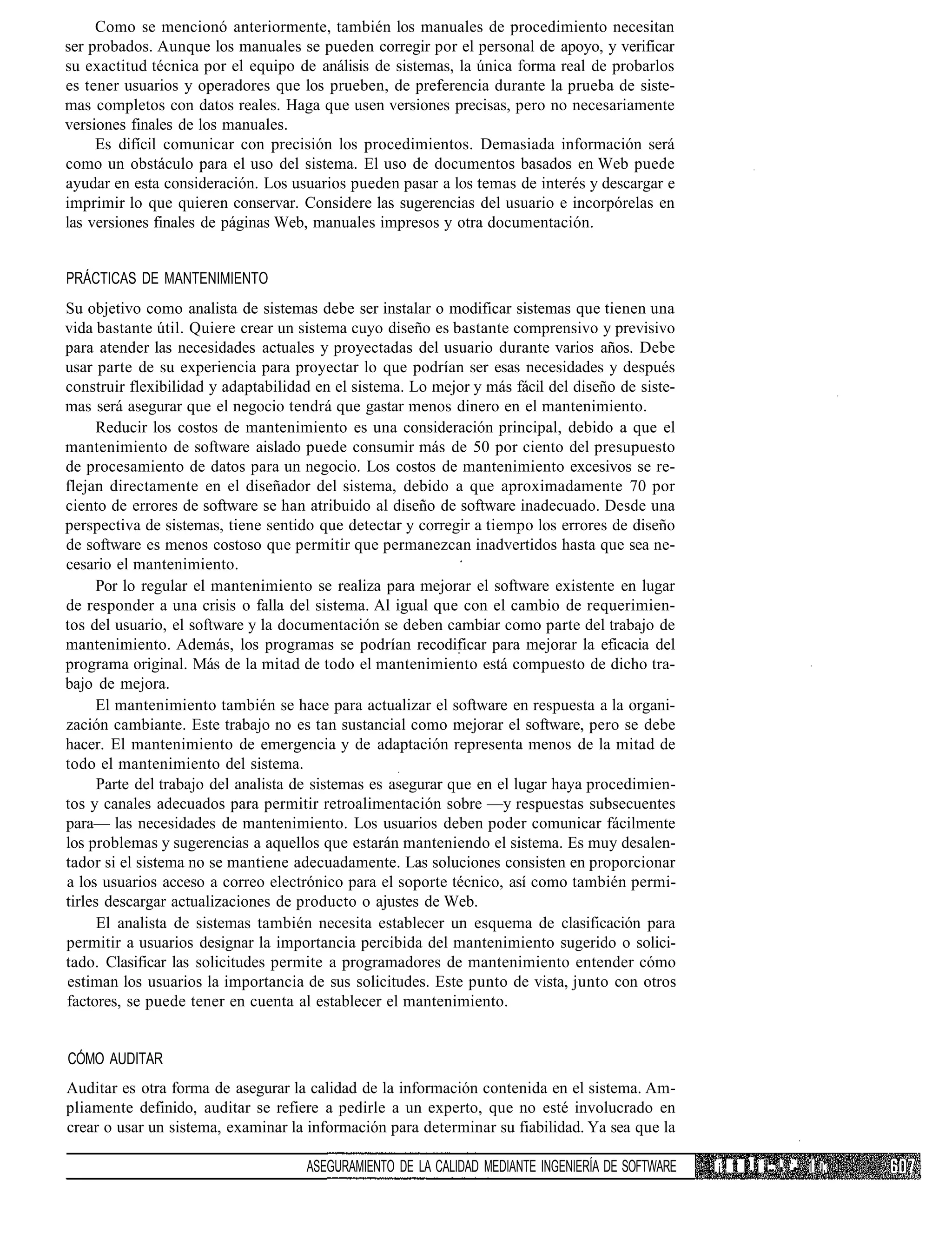 Como se mencionó anteriormente, también los manuales de procedimiento necesitan
ser probados. Aunque los manuales se pueden corregir por el personal de apoyo, y verificar
su exactitud técnica por el equipo de análisis de sistemas, la única forma real de probarlos
es tener usuarios y operadores que los prueben, de preferencia durante la prueba de siste-
mas completos con datos reales. Haga que usen versiones precisas, pero no necesariamente
versiones finales de los manuales.
     Es difícil comunicar con precisión los procedimientos. Demasiada información será
como un obstáculo para el uso del sistema. El uso de documentos basados en Web puede
ayudar en esta consideración. Los usuarios pueden pasar a los temas de interés y descargar e
imprimir lo que quieren conservar. Considere las sugerencias del usuario e incorpórelas en
las versiones finales de páginas Web, manuales impresos y otra documentación.


PRÁCTICAS DE MANTENIMIENTO
Su objetivo como analista de sistemas debe ser instalar o modificar sistemas que tienen una
vida bastante útil. Quiere crear un sistema cuyo diseño es bastante comprensivo y previsivo
para atender las necesidades actuales y proyectadas del usuario durante varios años. Debe
usar parte de su experiencia para proyectar lo que podrían ser esas necesidades y después
construir flexibilidad y adaptabilidad en el sistema. Lo mejor y más fácil del diseño de siste-
mas será asegurar que el negocio tendrá que gastar menos dinero en el mantenimiento.
     Reducir los costos de mantenimiento es una consideración principal, debido a que el
mantenimiento de software aislado puede consumir más de 50 por ciento del presupuesto
de procesamiento de datos para un negocio. Los costos de mantenimiento excesivos se re-
flejan directamente en el diseñador del sistema, debido a que aproximadamente 70 por
ciento de errores de software se han atribuido al diseño de software inadecuado. Desde una
perspectiva de sistemas, tiene sentido que detectar y corregir a tiempo los errores de diseño
de software es menos costoso que permitir que permanezcan inadvertidos hasta que sea ne-
cesario el mantenimiento.
     Por lo regular el mantenimiento se realiza para mejorar el software existente en lugar
de responder a una crisis o falla del sistema. Al igual que con el cambio de requerimien-
tos del usuario, el software y la documentación se deben cambiar como parte del trabajo de
mantenimiento. Además, los programas se podrían recodificar para mejorar la eficacia del
programa original. Más de la mitad de todo el mantenimiento está compuesto de dicho tra-
bajo de mejora.
     El mantenimiento también se hace para actualizar el software en respuesta a la organi-
zación cambiante. Este trabajo no es tan sustancial como mejorar el software, pero se debe
hacer. El mantenimiento de emergencia y de adaptación representa menos de la mitad de
todo el mantenimiento del sistema.
      Parte del trabajo del analista de sistemas es asegurar que en el lugar haya procedimien-
tos y canales adecuados para permitir retroalimentación sobre —y respuestas subsecuentes
para— las necesidades de mantenimiento. Los usuarios deben poder comunicar fácilmente
los problemas y sugerencias a aquellos que estarán manteniendo el sistema. Es muy desalen-
tador si el sistema no se mantiene adecuadamente. Las soluciones consisten en proporcionar
a los usuarios acceso a correo electrónico para el soporte técnico, así como también permi-
tirles descargar actualizaciones de producto o ajustes de Web.
      El analista de sistemas también necesita establecer un esquema de clasificación para
permitir a usuarios designar la importancia percibida del mantenimiento sugerido o solici-
tado. Clasificar las solicitudes permite a programadores de mantenimiento entender cómo
estiman los usuarios la importancia de sus solicitudes. Este punto de vista, junto con otros
factores, se puede tener en cuenta al establecer el mantenimiento.


CÓMO AUDITAR
Auditar es otra forma de asegurar la calidad de la información contenida en el sistema. Am-
pliamente definido, auditar se refiere a pedirle a un experto, que no esté involucrado en
crear o usar un sistema, examinar la información para determinar su fiabilidad. Ya sea que la

                                     ASEGURAMIENTO DE LA CALIDAD MEDIANTE INGENIERÍA DE SOFTWARE   ¡? ft P í í " :.'': 1 i;
 