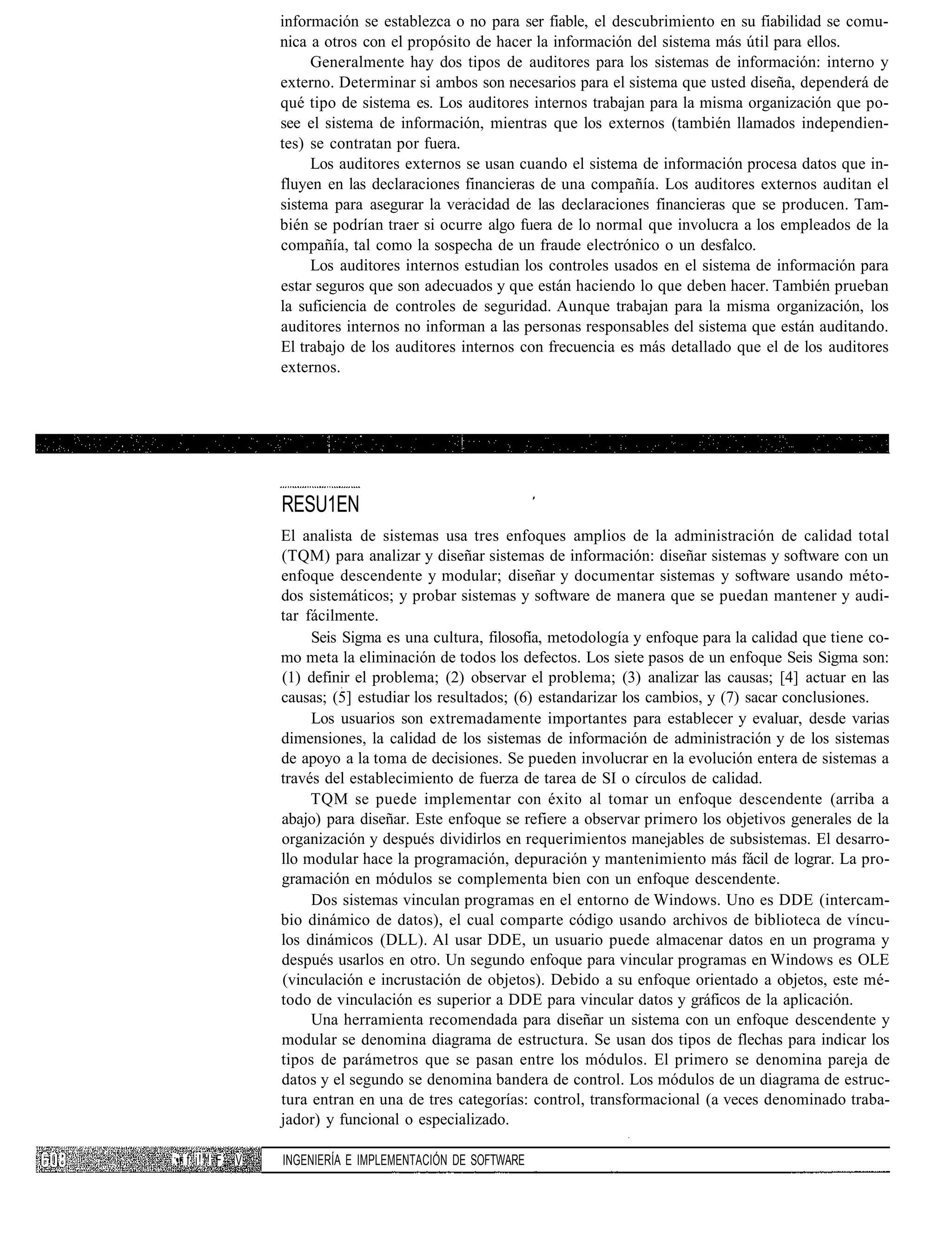 información se establezca o no para ser fiable, el descubrimiento en su fiabilidad se comu-
                  nica a otros con el propósito de hacer la información del sistema más útil para ellos.
                       Generalmente hay dos tipos de auditores para los sistemas de información: interno y
                  externo. Determinar si ambos son necesarios para el sistema que usted diseña, dependerá de
                  qué tipo de sistema es. Los auditores internos trabajan para la misma organización que po-
                  see el sistema de información, mientras que los externos (también llamados independien-
                  tes) se contratan por fuera.
                       Los auditores externos se usan cuando el sistema de información procesa datos que in-
                  fluyen en las declaraciones financieras de una compañía. Los auditores externos auditan el
                  sistema para asegurar la veracidad de las declaraciones financieras que se producen. Tam-
                  bién se podrían traer si ocurre algo fuera de lo normal que involucra a los empleados de la
                  compañía, tal como la sospecha de un fraude electrónico o un desfalco.
                       Los auditores internos estudian los controles usados en el sistema de información para
                  estar seguros que son adecuados y que están haciendo lo que deben hacer. También prueban
                  la suficiencia de controles de seguridad. Aunque trabajan para la misma organización, los
                  auditores internos no informan a las personas responsables del sistema que están auditando.
                  El trabajo de los auditores internos con frecuencia es más detallado que el de los auditores
                  externos.




                  RESU1EN
                  El analista de sistemas usa tres enfoques amplios de la administración de calidad total
                  (TQM) para analizar y diseñar sistemas de información: diseñar sistemas y software con un
                  enfoque descendente y modular; diseñar y documentar sistemas y software usando méto-
                  dos sistemáticos; y probar sistemas y software de manera que se puedan mantener y audi-
                  tar fácilmente.
                       Seis Sigma es una cultura, filosofía, metodología y enfoque para la calidad que tiene co-
                  mo meta la eliminación de todos los defectos. Los siete pasos de un enfoque Seis Sigma son:
                  (1) definir el problema; (2) observar el problema; (3) analizar las causas; [4] actuar en las
                  causas; (5] estudiar los resultados; (6) estandarizar los cambios, y (7) sacar conclusiones.
                       Los usuarios son extremadamente importantes para establecer y evaluar, desde varias
                  dimensiones, la calidad de los sistemas de información de administración y de los sistemas
                  de apoyo a la toma de decisiones. Se pueden involucrar en la evolución entera de sistemas a
                  través del establecimiento de fuerza de tarea de SI o círculos de calidad.
                       TQM se puede implementar con éxito al tomar un enfoque descendente (arriba a
                  abajo) para diseñar. Este enfoque se refiere a observar primero los objetivos generales de la
                  organización y después dividirlos en requerimientos manejables de subsistemas. El desarro-
                  llo modular hace la programación, depuración y mantenimiento más fácil de lograr. La pro-
                  gramación en módulos se complementa bien con un enfoque descendente.
                       Dos sistemas vinculan programas en el entorno de Windows. Uno es DDE (intercam-
                  bio dinámico de datos), el cual comparte código usando archivos de biblioteca de víncu-
                  los dinámicos (DLL). Al usar DDE, un usuario puede almacenar datos en un programa y
                  después usarlos en otro. Un segundo enfoque para vincular programas en Windows es OLE
                  (vinculación e incrustación de objetos). Debido a su enfoque orientado a objetos, este mé-
                  todo de vinculación es superior a DDE para vincular datos y gráficos de la aplicación.
                       Una herramienta recomendada para diseñar un sistema con un enfoque descendente y
                  modular se denomina diagrama de estructura. Se usan dos tipos de flechas para indicar los
                  tipos de parámetros que se pasan entre los módulos. El primero se denomina pareja de
                  datos y el segundo se denomina bandera de control. Los módulos de un diagrama de estruc-
                  tura entran en una de tres categorías: control, transformacional (a veces denominado traba-
                  jador) y funcional o especializado.

:•• f i!"! F. V   INGENIERÍA E IMPLEMENTACIÓN DE SOFTWARE
 
