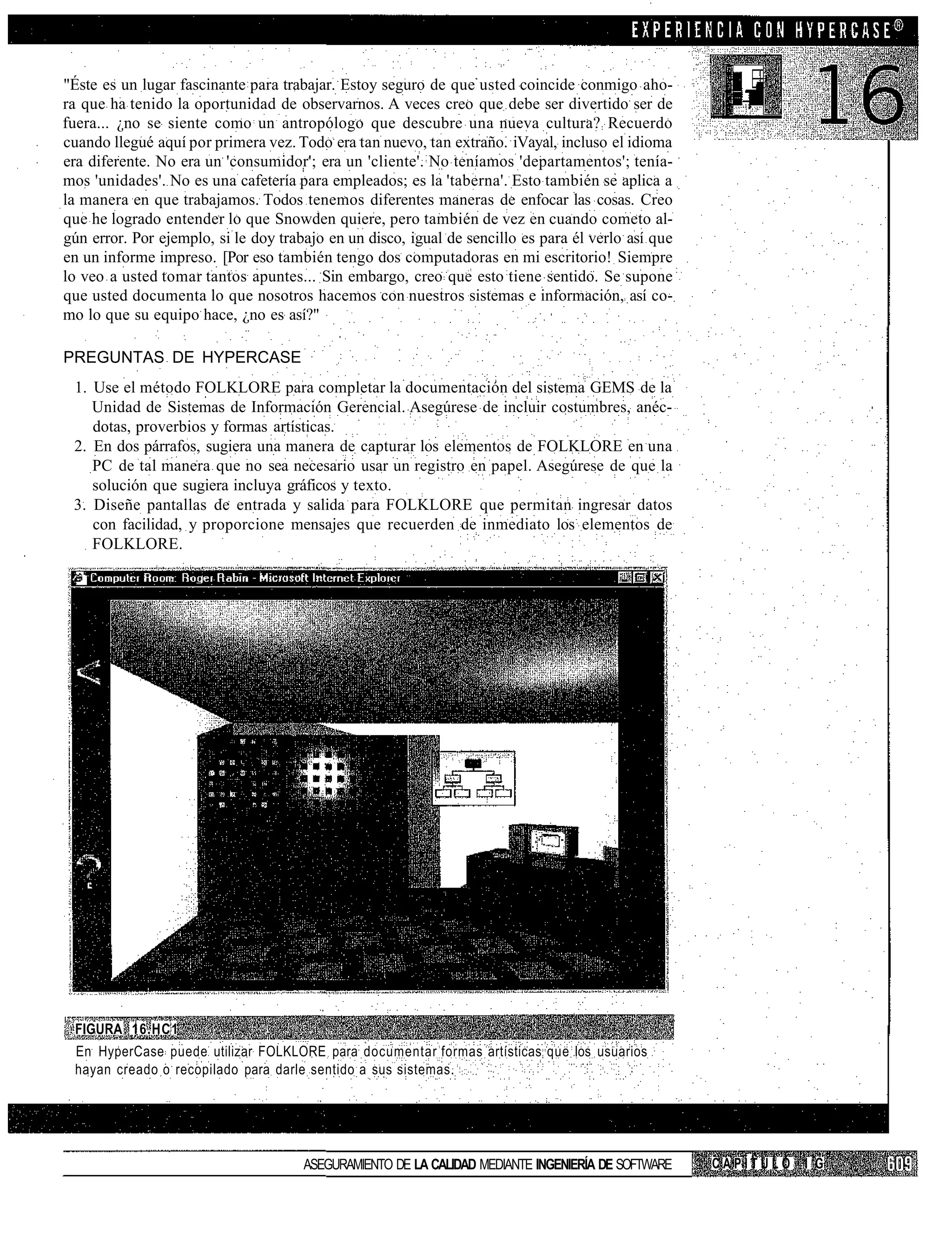 "Éste es un lugar fascinante para trabajar. Estoy seguro de que usted coincide conmigo aho-
ra que ha tenido la oportunidad de observarnos. A veces creo que debe ser divertido ser de
fuera... ¿no se siente como un antropólogo que descubre una nueva cultura? Recuerdo
cuando llegué aquí por primera vez. Todo era tan nuevo, tan extraño. iVayal, incluso el idioma
era diferente. No era un 'consumidor'; era un 'cliente'. No teníamos 'departamentos'; tenía-
mos 'unidades'. No es una cafetería para empleados; es la 'taberna'. Esto también se aplica a
la manera en que trabajamos. Todos tenemos diferentes maneras de enfocar las cosas. Creo
que he logrado entender lo que Snowden quiere, pero también de vez en cuando cometo al-
gún error. Por ejemplo, si le doy trabajo en un disco, igual de sencillo es para él verlo así que
en un informe impreso. [Por eso también tengo dos computadoras en mi escritorio! Siempre
lo veo a usted tomar tantos apuntes... Sin embargo, creo que esto tiene sentido. Se supone
que usted documenta lo que nosotros hacemos con nuestros sistemas e información, así co-
mo lo que su equipo hace, ¿no es así?"

PREGUNTAS DE HYPERCASE
 1. Use el método FOLKLORE para completar la documentación del sistema GEMS de la
    Unidad de Sistemas de Información Gerencial. Asegúrese de incluir costumbres, anéc-
    dotas, proverbios y formas artísticas.
 2. En dos párrafos, sugiera una manera de capturar los elementos de FOLKLORE en una
    PC de tal manera que no sea necesario usar un registro en papel. Asegúrese de que la
    solución que sugiera incluya gráficos y texto.
 3. Diseñe pantallas de entrada y salida para FOLKLORE que permitan ingresar datos
    con facilidad, y proporcione mensajes que recuerden de inmediato los elementos de
    FOLKLORE.




 FIGURA 16.HC1
 En HyperCase puede utilizar FOLKLORE para documentar formas artísticas que los usuarios
 hayan creado o recopilado para darle sentido a sus sistemas.




                                      ASEGURAMIENTO DE LA CALIDAD MEDIANTE INGENIERÍA DE SOFTWARE   CAPÍTULO 1 G
 