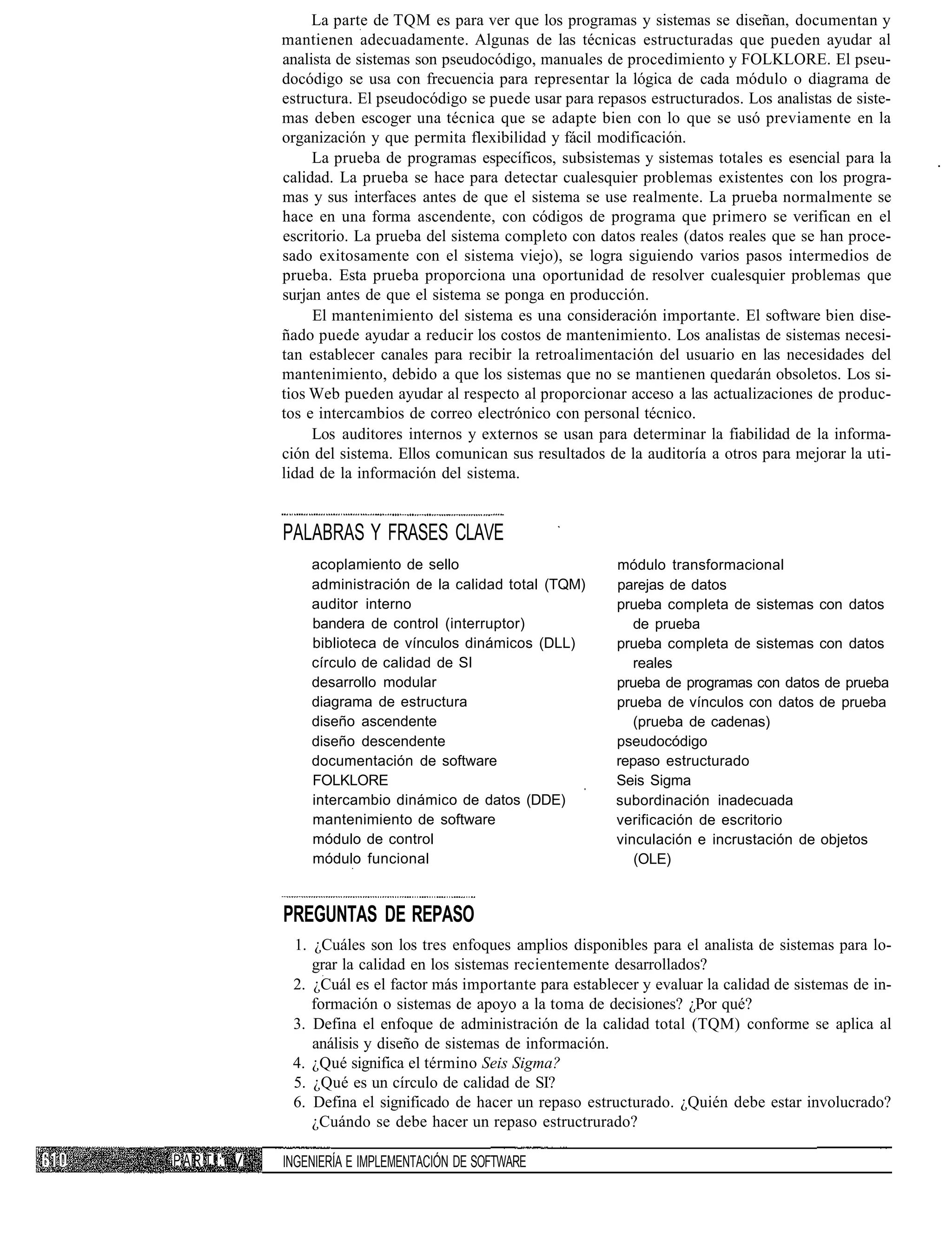 La parte de TQM es para ver que los programas y sistemas se diseñan, documentan y
            mantienen adecuadamente. Algunas de las técnicas estructuradas que pueden ayudar al
            analista de sistemas son pseudocódigo, manuales de procedimiento y FOLKLORE. El pseu-
            docódigo se usa con frecuencia para representar la lógica de cada módulo o diagrama de
            estructura. El pseudocódigo se puede usar para repasos estructurados. Los analistas de siste-
            mas deben escoger una técnica que se adapte bien con lo que se usó previamente en la
            organización y que permita flexibilidad y fácil modificación.
                 La prueba de programas específicos, subsistemas y sistemas totales es esencial para la
            calidad. La prueba se hace para detectar cualesquier problemas existentes con los progra-
            mas y sus interfaces antes de que el sistema se use realmente. La prueba normalmente se
            hace en una forma ascendente, con códigos de programa que primero se verifican en el
            escritorio. La prueba del sistema completo con datos reales (datos reales que se han proce-
            sado exitosamente con el sistema viejo), se logra siguiendo varios pasos intermedios de
            prueba. Esta prueba proporciona una oportunidad de resolver cualesquier problemas que
            surjan antes de que el sistema se ponga en producción.
                 El mantenimiento del sistema es una consideración importante. El software bien dise-
            ñado puede ayudar a reducir los costos de mantenimiento. Los analistas de sistemas necesi-
            tan establecer canales para recibir la retroalimentación del usuario en las necesidades del
            mantenimiento, debido a que los sistemas que no se mantienen quedarán obsoletos. Los si-
            tios Web pueden ayudar al respecto al proporcionar acceso a las actualizaciones de produc-
            tos e intercambios de correo electrónico con personal técnico.
                 Los auditores internos y externos se usan para determinar la fiabilidad de la informa-
            ción del sistema. Ellos comunican sus resultados de la auditoría a otros para mejorar la uti-
            lidad de la información del sistema.


            PALABRAS Y FRASES CLAVE
                acoplamiento de sello                          módulo transformacional
                administración de la calidad total (TQM)       parejas de datos
                auditor interno                                prueba completa de sistemas con datos
                bandera de control (interruptor)                  de prueba
                biblioteca de vínculos dinámicos (DLL)         prueba completa de sistemas con datos
                círculo de calidad de SI                          reales
                desarrollo modular                             prueba de programas con datos de prueba
                diagrama de estructura                         prueba de vínculos con datos de prueba
                diseño ascendente                                 (prueba de cadenas)
                diseño descendente                             pseudocódigo
                documentación de software                      repaso estructurado
                FOLKLORE                                       Seis Sigma
                intercambio dinámico de datos (DDE)            subordinación inadecuada
                mantenimiento de software                      verificación de escritorio
                módulo de control                              vinculación e incrustación de objetos
                módulo funcional                                  (OLE)


            PREGUNTAS DE REPASO
             1. ¿Cuáles son los tres enfoques amplios disponibles para el analista de sistemas para lo-
                grar la calidad en los sistemas recientemente desarrollados?
             2. ¿Cuál es el factor más importante para establecer y evaluar la calidad de sistemas de in-
                formación o sistemas de apoyo a la toma de decisiones? ¿Por qué?
             3. Defina el enfoque de administración de la calidad total (TQM) conforme se aplica al
                análisis y diseño de sistemas de información.
             4. ¿Qué significa el término Seis Sigma?
             5. ¿Qué es un círculo de calidad de SI?
             6. Defina el significado de hacer un repaso estructurado. ¿Quién debe estar involucrado?
                ¿Cuándo se debe hacer un repaso estructrurado?

PAR TI: V   INGENIERÍA E IMPLEMENTACIÓN DE SOFTWARE
 