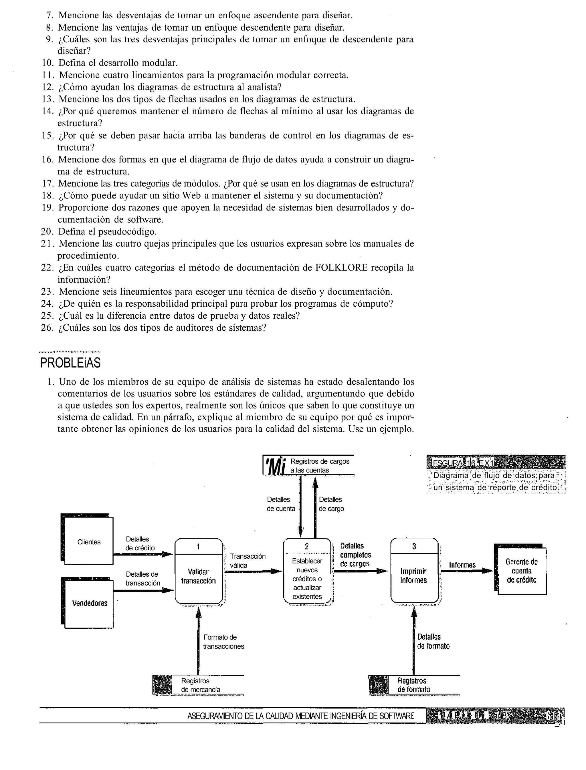 7. Mencione las desventajas de tomar un enfoque ascendente para diseñar.
 8. Mencione las ventajas de tomar un enfoque descendente para diseñar.
 9. ¿Cuáles son las tres desventajas principales de tomar un enfoque de descendente para
    diseñar?
10. Defina el desarrollo modular.
11. Mencione cuatro lincamientos para la programación modular correcta.
12. ¿Cómo ayudan los diagramas de estructura al analista?
13. Mencione los dos tipos de flechas usados en los diagramas de estructura.
14. ¿Por qué queremos mantener el número de flechas al mínimo al usar los diagramas de
    estructura?
15. ¿Por qué se deben pasar hacia arriba las banderas de control en los diagramas de es-
    tructura?
16. Mencione dos formas en que el diagrama de flujo de datos ayuda a construir un diagra-
    ma de estructura.
17. Mencione las tres categorías de módulos. ¿Por qué se usan en los diagramas de estructura?
18. ¿Cómo puede ayudar un sitio Web a mantener el sistema y su documentación?
19. Proporcione dos razones que apoyen la necesidad de sistemas bien desarrollados y do-
    cumentación de software.
20. Defina el pseudocódigo.
21. Mencione las cuatro quejas principales que los usuarios expresan sobre los manuales de
    procedimiento.
22. ¿En cuáles cuatro categorías el método de documentación de FOLKLORE recopila la
    información?
23. Mencione seis lineamientos para escoger una técnica de diseño y documentación.
24. ¿De quién es la responsabilidad principal para probar los programas de cómputo?
25. ¿Cuál es la diferencia entre datos de prueba y datos reales?
26. ¿Cuáles son los dos tipos de auditores de sistemas?


PROBLEiAS
 1. Uno de los miembros de su equipo de análisis de sistemas ha estado desalentando los
    comentarios de los usuarios sobre los estándares de calidad, argumentando que debido
    a que ustedes son los expertos, realmente son los únicos que saben lo que constituye un
    sistema de calidad. En un párrafo, explique al miembro de su equipo por qué es impor-
    tante obtener las opiniones de los usuarios para la calidad del sistema. Use un ejemplo.



                                                            'Mi        Registros de cargos
                                                                       a las cuentas
                                                                                                   FSGURA 16.EX1       •
                                                                                                   Diagrama de flujo de datos para
                                                                                    i
                                                                                                   un sistema de reporte de crédito.
                                                                Detalles                Detalles
                                                                de cuenta               de cargo

                                                                            i   1



         Clientes    Detalles
                     de crédito
                                                  Transacción
                                                                       Establecer
                                                  válida
                                                                        nuevos
                     Detalles de
                                                                       créditos o
                     transacción
                                                                       actualizar
                                                                       existentes




                                         Formato de
                                         transacciones



                                   Registros
                                   de mercancía


                                    ASEGURAMIENTO DE LA CALIDAD MEDIANTE INGENIERÍA DE SOFTWARI     1, A P • • U i. 3 í 8
                                                                                                             >
                                                                                                                                  _. i
 