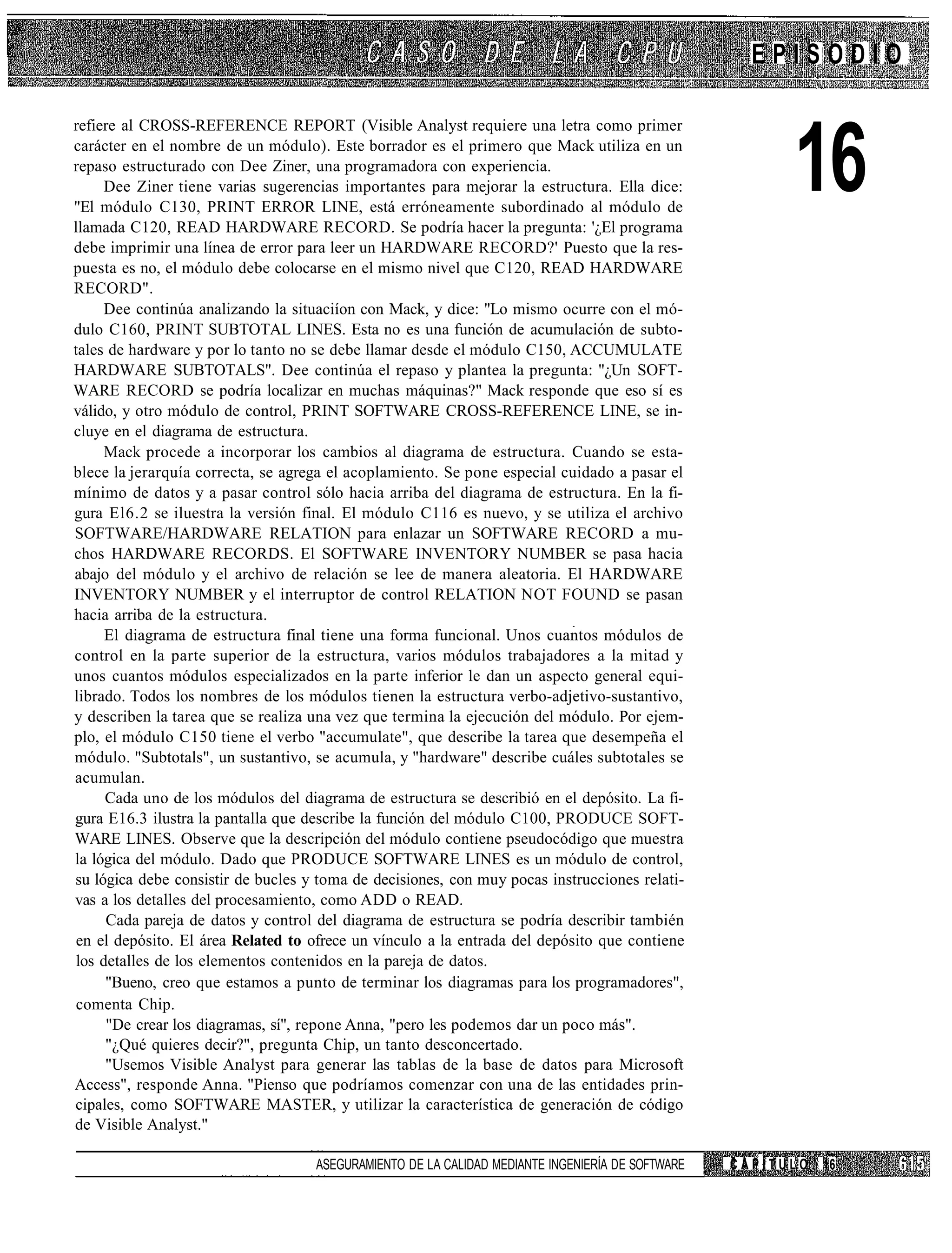 EPISODIO

refiere al CROSS-REFERENCE REPORT (Visible Analyst requiere una letra como primer
carácter en el nombre de un módulo). Este borrador es el primero que Mack utiliza en un
repaso estructurado con Dee Ziner, una programadora con experiencia.
      Dee Ziner tiene varias sugerencias importantes para mejorar la estructura. Ella dice:
"El módulo C130, PRINT ERROR LINE, está erróneamente subordinado al módulo de
llamada C120, READ HARDWARE RECORD. Se podría hacer la pregunta: '¿El programa
                                                                                                        16
debe imprimir una línea de error para leer un HARDWARE RECORD?' Puesto que la res-
puesta es no, el módulo debe colocarse en el mismo nivel que C120, READ HARDWARE
RECORD".
      Dee continúa analizando la situaciíon con Mack, y dice: "Lo mismo ocurre con el mó-
dulo C160, PRINT SUBTOTAL LINES. Esta no es una función de acumulación de subto-
tales de hardware y por lo tanto no se debe llamar desde el módulo C150, ACCUMULATE
HARDWARE SUBTOTALS". Dee continúa el repaso y plantea la pregunta: "¿Un SOFT-
WARE RECORD se podría localizar en muchas máquinas?" Mack responde que eso sí es
válido, y otro módulo de control, PRINT SOFTWARE CROSS-REFERENCE LINE, se in-
cluye en el diagrama de estructura.
      Mack procede a incorporar los cambios al diagrama de estructura. Cuando se esta-
blece la jerarquía correcta, se agrega el acoplamiento. Se pone especial cuidado a pasar el
mínimo de datos y a pasar control sólo hacia arriba del diagrama de estructura. En la fi-
gura El6.2 se iluestra la versión final. El módulo C116 es nuevo, y se utiliza el archivo
SOFTWARE/HARDWARE RELATION para enlazar un SOFTWARE RECORD a mu-
chos HARDWARE RECORDS. El SOFTWARE INVENTORY NUMBER se pasa hacia
abajo del módulo y el archivo de relación se lee de manera aleatoria. El HARDWARE
INVENTORY NUMBER y el interruptor de control RELATION NOT FOUND se pasan
hacia arriba de la estructura.
      El diagrama de estructura final tiene una forma funcional. Unos cuantos módulos de
control en la parte superior de la estructura, varios módulos trabajadores a la mitad y
unos cuantos módulos especializados en la parte inferior le dan un aspecto general equi-
librado. Todos los nombres de los módulos tienen la estructura verbo-adjetivo-sustantivo,
y describen la tarea que se realiza una vez que termina la ejecución del módulo. Por ejem-
plo, el módulo C150 tiene el verbo "accumulate", que describe la tarea que desempeña el
módulo. "Subtotals", un sustantivo, se acumula, y "hardware" describe cuáles subtotales se
acumulan.
      Cada uno de los módulos del diagrama de estructura se describió en el depósito. La fi-
gura E16.3 ilustra la pantalla que describe la función del módulo C100, PRODUCE SOFT-
WARE LINES. Observe que la descripción del módulo contiene pseudocódigo que muestra
la lógica del módulo. Dado que PRODUCE SOFTWARE LINES es un módulo de control,
su lógica debe consistir de bucles y toma de decisiones, con muy pocas instrucciones relati-
vas a los detalles del procesamiento, como ADD o READ.
      Cada pareja de datos y control del diagrama de estructura se podría describir también
 en el depósito. El área Related to ofrece un vínculo a la entrada del depósito que contiene
 los detalles de los elementos contenidos en la pareja de datos.
      "Bueno, creo que estamos a punto de terminar los diagramas para los programadores",
 comenta Chip.
      "De crear los diagramas, sí", repone Anna, "pero les podemos dar un poco más".
      "¿Qué quieres decir?", pregunta Chip, un tanto desconcertado.
      "Usemos Visible Analyst para generar las tablas de la base de datos para Microsoft
Access", responde Anna. "Pienso que podríamos comenzar con una de las entidades prin-
cipales, como SOFTWARE MASTER, y utilizar la característica de generación de código
de Visible Analyst."

                                    ASEGURAMIENTO DE LA CALIDAD MEDIANTE INGENIERÍA DE SOFTWARE   CAPÍTULO   16
 