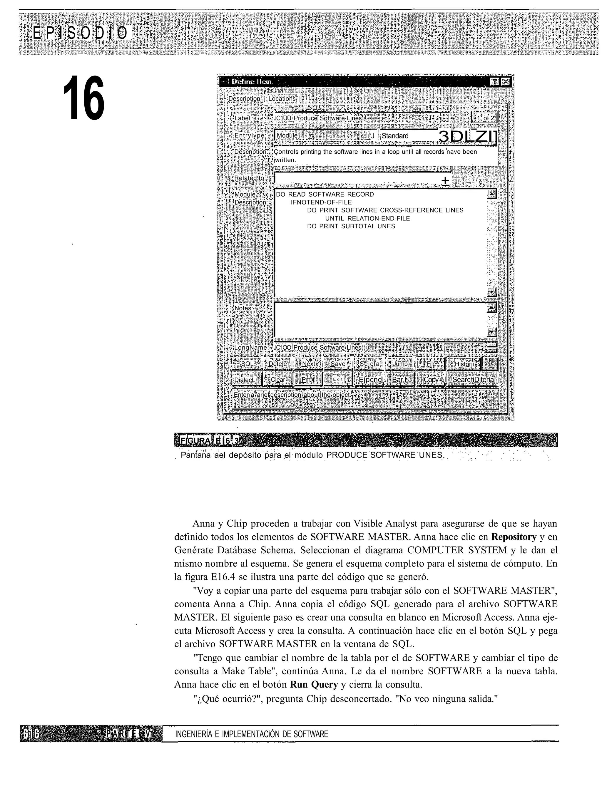 EPISODIO



  16                             Description j Locations |


                                   Label:

                                   Entrylype:
                                                  JC1ÜÜ Produce Software Lines

                                                    Module                         _J ¡Standard                 3DLZI]
                                                                                                                               1 oí 2




                                   Descnption: Controls printing the software lines in a loop until all records nave been
                                               jwritten.

                                   Related to:
                                                                                                                ±
                                   Module          DO READ SOFTWARE RECORD
                                   Descrjption:        IFNOTEND-OF-FILE
                                                           DO PRINT SOFTWARE CROSS-REFERENCE LINES
                                                               UNTIL RELATION-END-FILE
                                                           DO PRINT SUBTOTAL UNES




                                   Notes:




                                   LongName: JC1OO Produce Software Lines()

                                       SQL     j Detele |    Next   j   Save |   Sejcfa |   Jump     j   File       Historji

                                   DialecL .      Clear      Prh        Exit     Ejpcndl    Bar.l.       Copy I SearchDiteria j

                                  Enter a farief description about the object.




                    FIGURA E l 6 . 3
                    Pantana ael depósito para el módulo PRODUCE SOFTWARE UNES.




                        Anna y Chip proceden a trabajar con Visible Analyst para asegurarse de que se hayan
                   definido todos los elementos de SOFTWARE MASTER. Anna hace clic en Repository y en
                   Genérate Datábase Schema. Seleccionan el diagrama COMPUTER SYSTEM y le dan el
                   mismo nombre al esquema. Se genera el esquema completo para el sistema de cómputo. En
                   la figura E16.4 se ilustra una parte del código que se generó.
                         "Voy a copiar una parte del esquema para trabajar sólo con el SOFTWARE MASTER",
                   comenta Anna a Chip. Anna copia el código SQL generado para el archivo SOFTWARE
                   MASTER. El siguiente paso es crear una consulta en blanco en Microsoft Access. Anna eje-
                   cuta Microsoft Access y crea la consulta. A continuación hace clic en el botón SQL y pega
                   el archivo SOFTWARE MASTER en la ventana de SQL.
                         "Tengo que cambiar el nombre de la tabla por el de SOFTWARE y cambiar el tipo de
                   consulta a Make Table", continúa Anna. Le da el nombre SOFTWARE a la nueva tabla.
                   Anna hace clic en el botón Run Query y cierra la consulta.
                         "¿Qué ocurrió?", pregunta Chip desconcertado. "No veo ninguna salida."


       PARTE   V   INGENIERÍA E IMPLEMENTACiÓN DE SOFTWARE
 