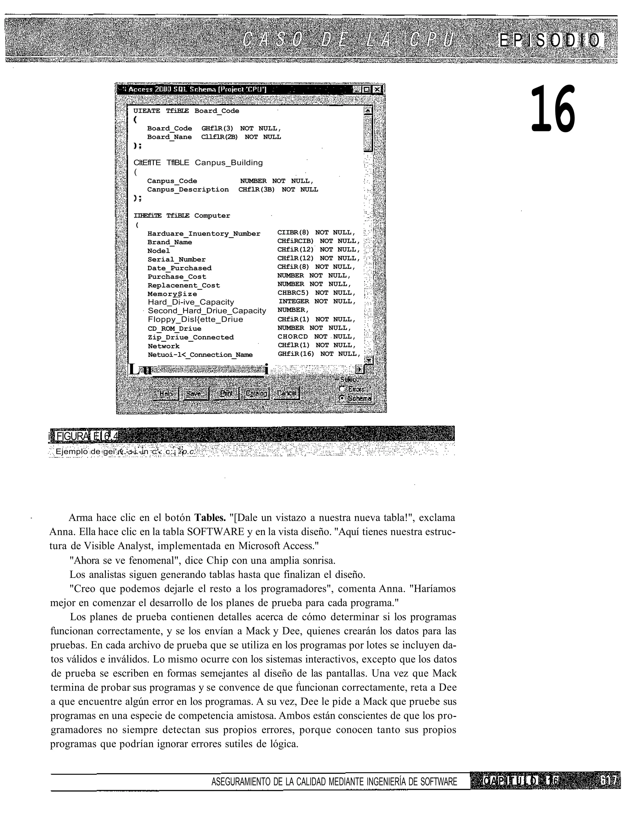 EPISODIO


                        UIEATE TfiBLE Board_Code

                            Board_Code
                            Board_Nane
                                              GHflR(3) NOT NULL,
                                              CllflR(2B) NOT NULL


                        CltEflTE TflBLE Canpus_Building
                                                                                                                    16
                        (
                            Canpus_Code          NUMBER NOT NULL,
                            Canpus_Description CHflR(3B) NOT NULL


                        IIHEfiTE TfiBLE Computer
                        (
                            Harduare_Inuentory_Number           CIIBR(8) NOT NULL,
                            Brand_Name                          CHfiRCIB) NOT NULL,
                            Nodel                               CHfiR(12) NOT NULL,
                            Serial_Number                       CHflR(12) NOT NULL,
                            Date_Purchased                      CHfiR(8) NOT NULL,
                            Purchase_Cost                       NUMBER NOT NULL,
                            Replacenent_Cost                    NUMBER NOT NULL,
                            MemorySize                          CHBRC5) NOT NULL,
                            Hard_Di-ive_Capacity                INTEGER NOT NULL,
                            Second_Hard_Driue_Capacity          NUMBER,
                            Floppy_Disl{ette_Driue              CHfiR(1) NOT NULL,
                            CD_ROM_Driue                        NUMBER NOT NULL,
                            Zip_Driue_Connected                 CHORCD NOT NULL,
                            Network                             CHflR(1) NOT NULL,
                            Netuoi-l<_Connection_Name           GHfiR(16) NOT NULL,

                      Lu                                    i



i FIGURA El 6.4
 Ejemplo de gei'.v.-:-i.-in c:'-: c:¡ 'p.c.




     Arma hace clic en el botón Tables. "[Dale un vistazo a nuestra nueva tabla!", exclama
Anna. Ella hace clic en la tabla SOFTWARE y en la vista diseño. "Aquí tienes nuestra estruc-
tura de Visible Analyst, implementada en Microsoft Access."
     "Ahora se ve fenomenal", dice Chip con una amplia sonrisa.
     Los analistas siguen generando tablas hasta que finalizan el diseño.
     "Creo que podemos dejarle el resto a los programadores", comenta Anna. "Haríamos
mejor en comenzar el desarrollo de los planes de prueba para cada programa."
     Los planes de prueba contienen detalles acerca de cómo determinar si los programas
funcionan correctamente, y se los envían a Mack y Dee, quienes crearán los datos para las
pruebas. En cada archivo de prueba que se utiliza en los programas por lotes se incluyen da-
tos válidos e inválidos. Lo mismo ocurre con los sistemas interactivos, excepto que los datos
 de prueba se escriben en formas semejantes al diseño de las pantallas. Una vez que Mack
termina de probar sus programas y se convence de que funcionan correctamente, reta a Dee
a que encuentre algún error en los programas. A su vez, Dee le pide a Mack que pruebe sus
programas en una especie de competencia amistosa. Ambos están conscientes de que los pro-
gramadores no siempre detectan sus propios errores, porque conocen tanto sus propios
programas que podrían ignorar errores sutiles de lógica.


                                                ASEGURAMIENTO DE LA CALIDAD MEDIANTE INGENIERÍA DE SOFTWARE   CAPITULO   16
 