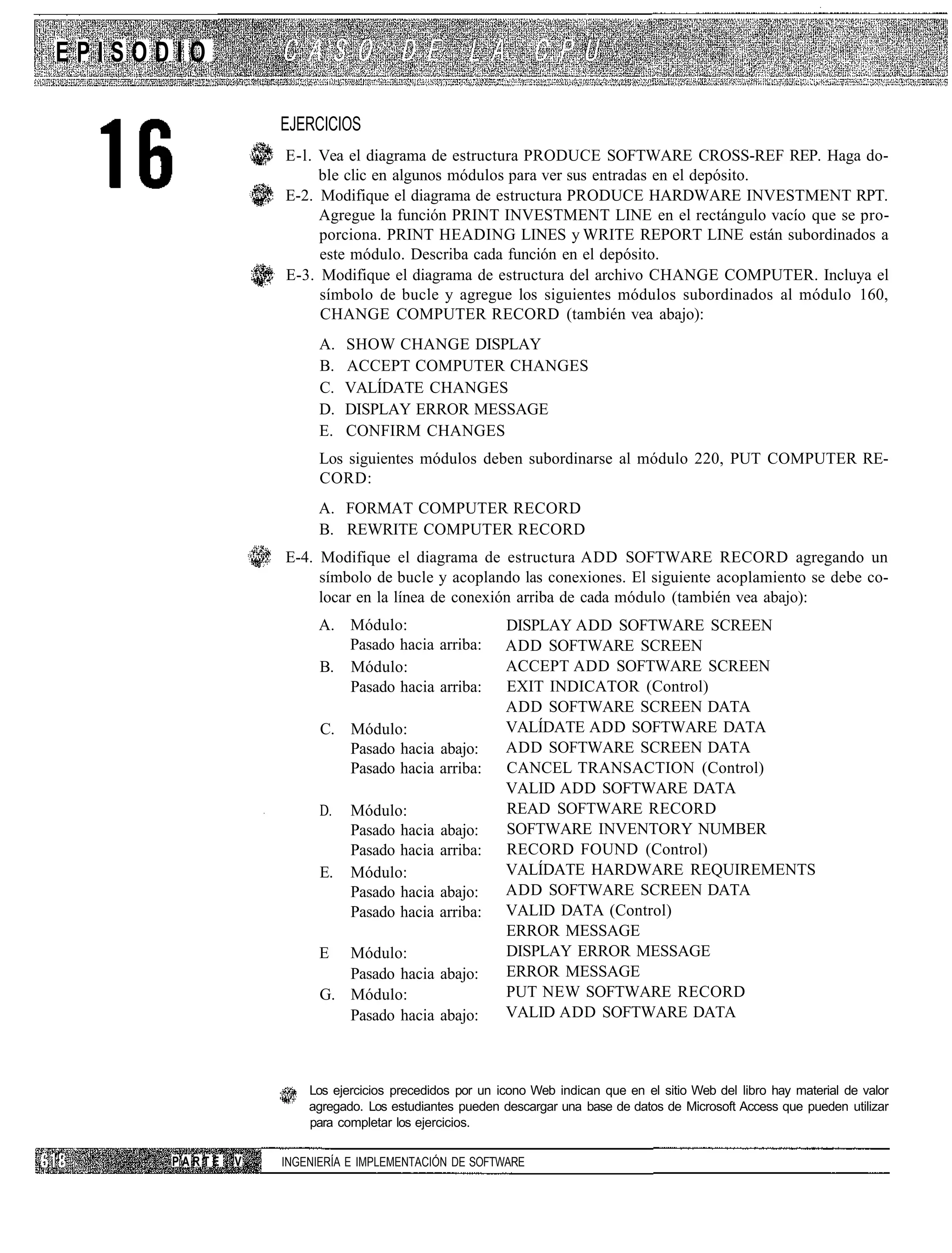 EPISODIO

                  EJERCICIOS
                  E-l. Vea el diagrama de estructura PRODUCE SOFTWARE CROSS-REF REP. Haga do-
                       ble clic en algunos módulos para ver sus entradas en el depósito.
                  E-2. Modifique el diagrama de estructura PRODUCE HARDWARE INVESTMENT RPT.
                       Agregue la función PRINT INVESTMENT LINE en el rectángulo vacío que se pro-
                       porciona. PRINT HEADING LINES y WRITE REPORT LINE están subordinados a
                       este módulo. Describa cada función en el depósito.
                  E-3. Modifique el diagrama de estructura del archivo CHANGE COMPUTER. Incluya el
                       símbolo de bucle y agregue los siguientes módulos subordinados al módulo 160,
                       CHANGE COMPUTER RECORD (también vea abajo):
                        A.   SHOW CHANGE DISPLAY
                        B.   ACCEPT COMPUTER CHANGES
                        C.   VALÍDATE CHANGES
                        D.   DISPLAY ERROR MESSAGE
                        E.   CONFIRM CHANGES
                        Los siguientes módulos deben subordinarse al módulo 220, PUT COMPUTER RE-
                        CORD:
                       A. FORMAT COMPUTER RECORD
                       B. REWRITE COMPUTER RECORD
                  E-4. Modifique el diagrama de estructura ADD SOFTWARE RECORD agregando un
                       símbolo de bucle y acoplando las conexiones. El siguiente acoplamiento se debe co-
                       locar en la línea de conexión arriba de cada módulo (también vea abajo):
                       A. Módulo:                       DISPLAY ADD SOFTWARE SCREEN
                          Pasado hacia arriba:          ADD SOFTWARE SCREEN
                       B. Módulo:                       ACCEPT ADD SOFTWARE SCREEN
                          Pasado hacia arriba:          EXIT INDICATOR (Control)
                                                        ADD SOFTWARE SCREEN DATA
                        C. Módulo:                      VALÍDATE ADD SOFTWARE DATA
                           Pasado hacia abajo:          ADD SOFTWARE SCREEN DATA
                           Pasado hacia arriba:         CANCEL TRANSACTION (Control)
                                                        VALID ADD SOFTWARE DATA
                        D.   Módulo:                    READ SOFTWARE RECORD
                             Pasado hacia    abajo:     SOFTWARE INVENTORY NUMBER
                             Pasado hacia    arriba:    RECORD FOUND (Control)
                        E.   Módulo:                    VALÍDATE HARDWARE REQUIREMENTS
                             Pasado hacia   abajo:      ADD SOFTWARE SCREEN DATA
                             Pasado hacia   arriba:     VALID DATA (Control)
                                                        ERROR MESSAGE
                        E  Módulo:                      DISPLAY ERROR MESSAGE
                           Pasado hacia abajo:          ERROR MESSAGE
                        G. Módulo:                      PUT NEW SOFTWARE RECORD
                           Pasado hacia abajo:          VALID ADD SOFTWARE DATA



                      Los ejercicios precedidos por un icono Web indican que en el sitio Web del libro hay material de valor
                      agregado. Los estudiantes pueden descargar una base de datos de Microsoft Access que pueden utilizar
                      para completar los ejercicios.


      PARTE   V   INGENIERÍA E IMPLEMENTACIÓN DE SOFTWARE
 