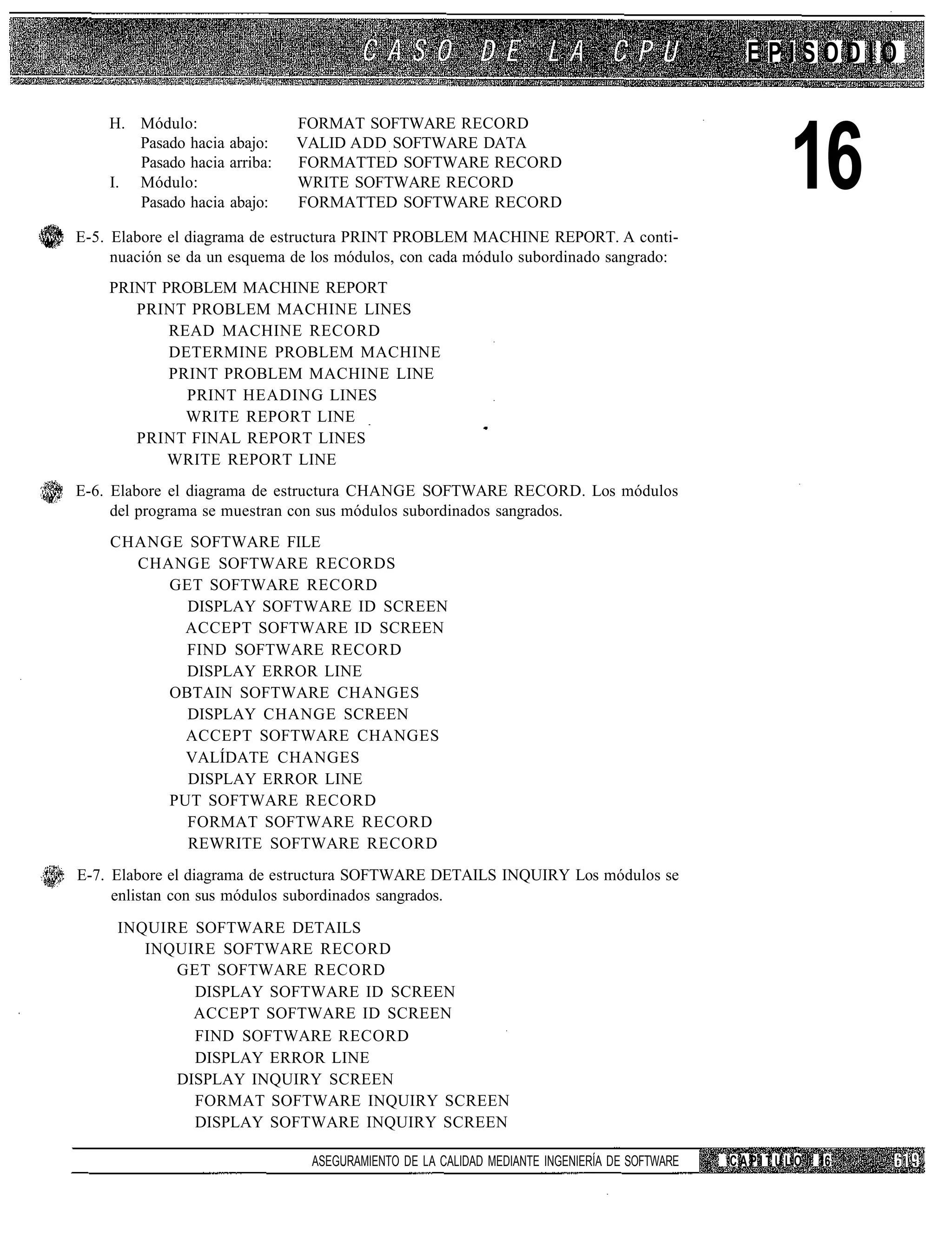 EPISODIO

    H. Módulo:                FORMAT SOFTWARE RECORD
       Pasado hacia abajo:
       Pasado hacia arriba:
    I. Módulo:
       Pasado hacia abajo:
                              VALID ADD SOFTWARE DATA
                              FORMATTED SOFTWARE RECORD
                              WRITE SOFTWARE RECORD
                              FORMATTED SOFTWARE RECORD
                                                                                                    16
E-5. Elabore el diagrama de estructura PRINT PROBLEM MACHINE REPORT. A conti-
     nuación se da un esquema de los módulos, con cada módulo subordinado sangrado:
    PRINT PROBLEM MACHINE REPORT
       PRINT PROBLEM MACHINE LINES
           READ MACHINE RECORD
           DETERMINE PROBLEM MACHINE
           PRINT PROBLEM MACHINE LINE
             PRINT HEADING LINES
             WRITE REPORT LINE
       PRINT FINAL REPORT LINES
           WRITE REPORT LINE
E-6. Elabore el diagrama de estructura CHANGE SOFTWARE RECORD. Los módulos
     del programa se muestran con sus módulos subordinados sangrados.
    CHANGE SOFTWARE FILE
      CHANGE SOFTWARE RECORDS
         GET SOFTWARE RECORD
           DISPLAY SOFTWARE ID SCREEN
           ACCEPT SOFTWARE ID SCREEN
           FIND SOFTWARE RECORD
           DISPLAY ERROR LINE
         OBTAIN SOFTWARE CHANGES
           DISPLAY CHANGE SCREEN
           ACCEPT SOFTWARE CHANGES
           VALÍDATE CHANGES
           DISPLAY ERROR LINE
         PUT SOFTWARE RECORD
           FORMAT SOFTWARE RECORD
           REWRITE SOFTWARE RECORD
E-7. Elabore el diagrama de estructura SOFTWARE DETAILS INQUIRY Los módulos se
     enlistan con sus módulos subordinados sangrados.
     INQUIRE SOFTWARE DETAILS
        INQUIRE SOFTWARE RECORD
           GET SOFTWARE RECORD
             DISPLAY SOFTWARE ID SCREEN
             ACCEPT SOFTWARE ID SCREEN
             FIND SOFTWARE RECORD
             DISPLAY ERROR LINE
           DISPLAY INQUIRY SCREEN
             FORMAT SOFTWARE INQUIRY SCREEN
             DISPLAY SOFTWARE INQUIRY SCREEN

                                ASEGURAMIENTO DE LA CALIDAD MEDIANTE INGENIERÍA DE SOFTWARE   CAPITULO   16
 