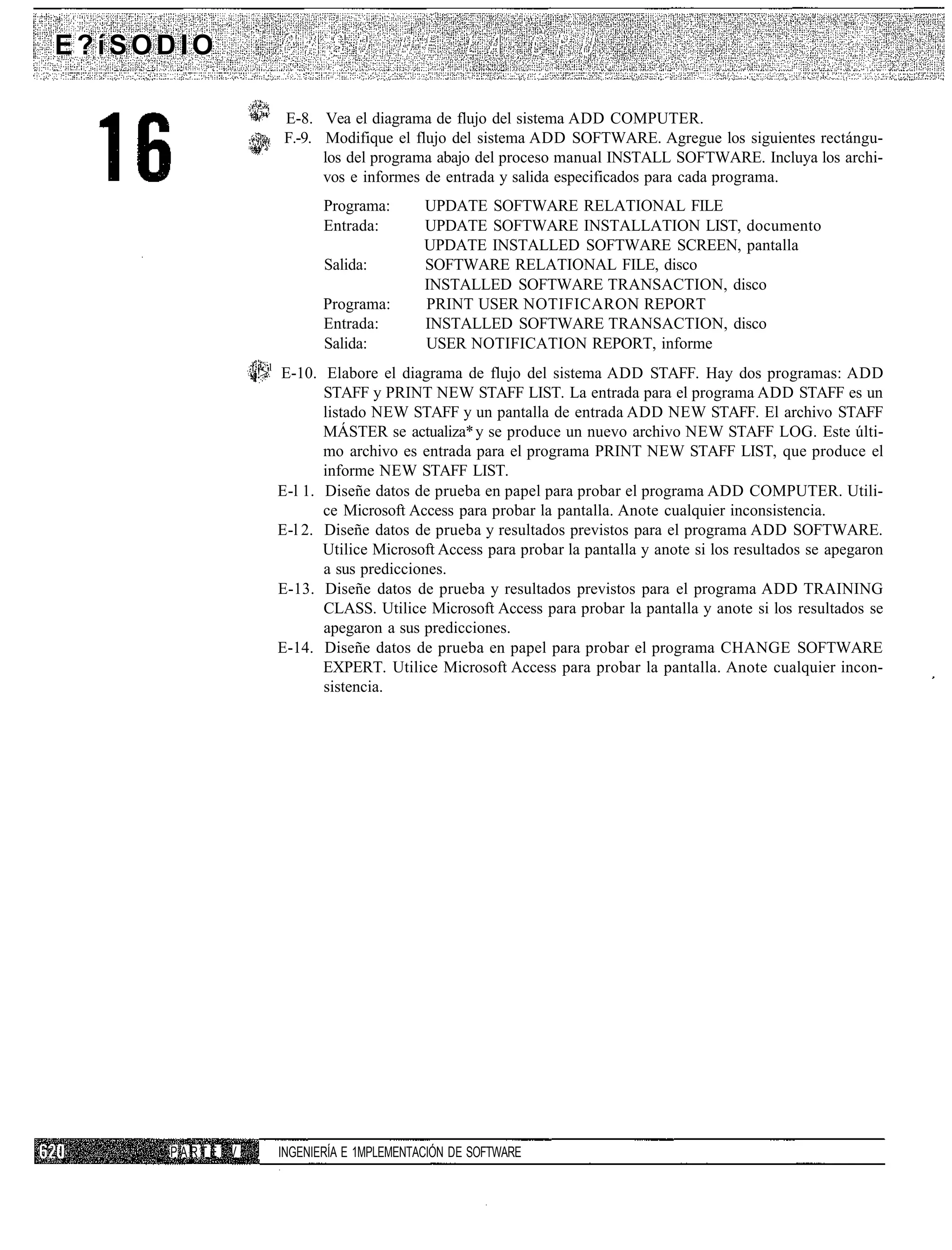 E?íSODIO

                       ;i
                        "   E-8. Vea el diagrama de flujo del sistema ADD COMPUTER.
                            F.-9. Modifique el flujo del sistema ADD SOFTWARE. Agregue los siguientes rectángu-
                                  los del programa abajo del proceso manual INSTALL SOFTWARE. Incluya los archi-
                                  vos e informes de entrada y salida especificados para cada programa.
                                   Programa:       UPDATE SOFTWARE RELATIONAL FILE
                                   Entrada:        UPDATE SOFTWARE INSTALLATION LIST, documento
                                                   UPDATE INSTALLED SOFTWARE SCREEN, pantalla
                                   Salida:         SOFTWARE RELATIONAL FILE, disco
                                                   INSTALLED SOFTWARE TRANSACTION, disco
                                   Programa:       PRINT USER NOTIFICARON REPORT
                                   Entrada:        INSTALLED SOFTWARE TRANSACTION, disco
                                   Salida:         USER NOTIFICATION REPORT, informe
               l
               ¡!>'1 E-10. Elabore el diagrama de flujo del sistema ADD STAFF. Hay dos programas: ADD
                            STAFF y PRINT NEW STAFF LIST. La entrada para el programa ADD STAFF es un
                            listado NEW STAFF y un pantalla de entrada ADD NEW STAFF. El archivo STAFF
                            MÁSTER se actualiza* y se produce un nuevo archivo NEW STAFF LOG. Este últi-
                            mo archivo es entrada para el programa PRINT NEW STAFF LIST, que produce el
                            informe NEW STAFF LIST.
                     E-l 1. Diseñe datos de prueba en papel para probar el programa ADD COMPUTER. Utili-
                            ce Microsoft Access para probar la pantalla. Anote cualquier inconsistencia.
                     E-l 2. Diseñe datos de prueba y resultados previstos para el programa ADD SOFTWARE.
                            Utilice Microsoft Access para probar la pantalla y anote si los resultados se apegaron
                            a sus predicciones.
                     E-13. Diseñe datos de prueba y resultados previstos para el programa ADD TRAINING
                            CLASS. Utilice Microsoft Access para probar la pantalla y anote si los resultados se
                            apegaron a sus predicciones.
                     E-14. Diseñe datos de prueba en papel para probar el programa CHANGE SOFTWARE
                            EXPERT. Utilice Microsoft Access para probar la pantalla. Anote cualquier incon-
                            sistencia.




     PARTE V       ,        INGENIERÍA E 1MPLEMENTACIÓN DE SOFTWARE
 