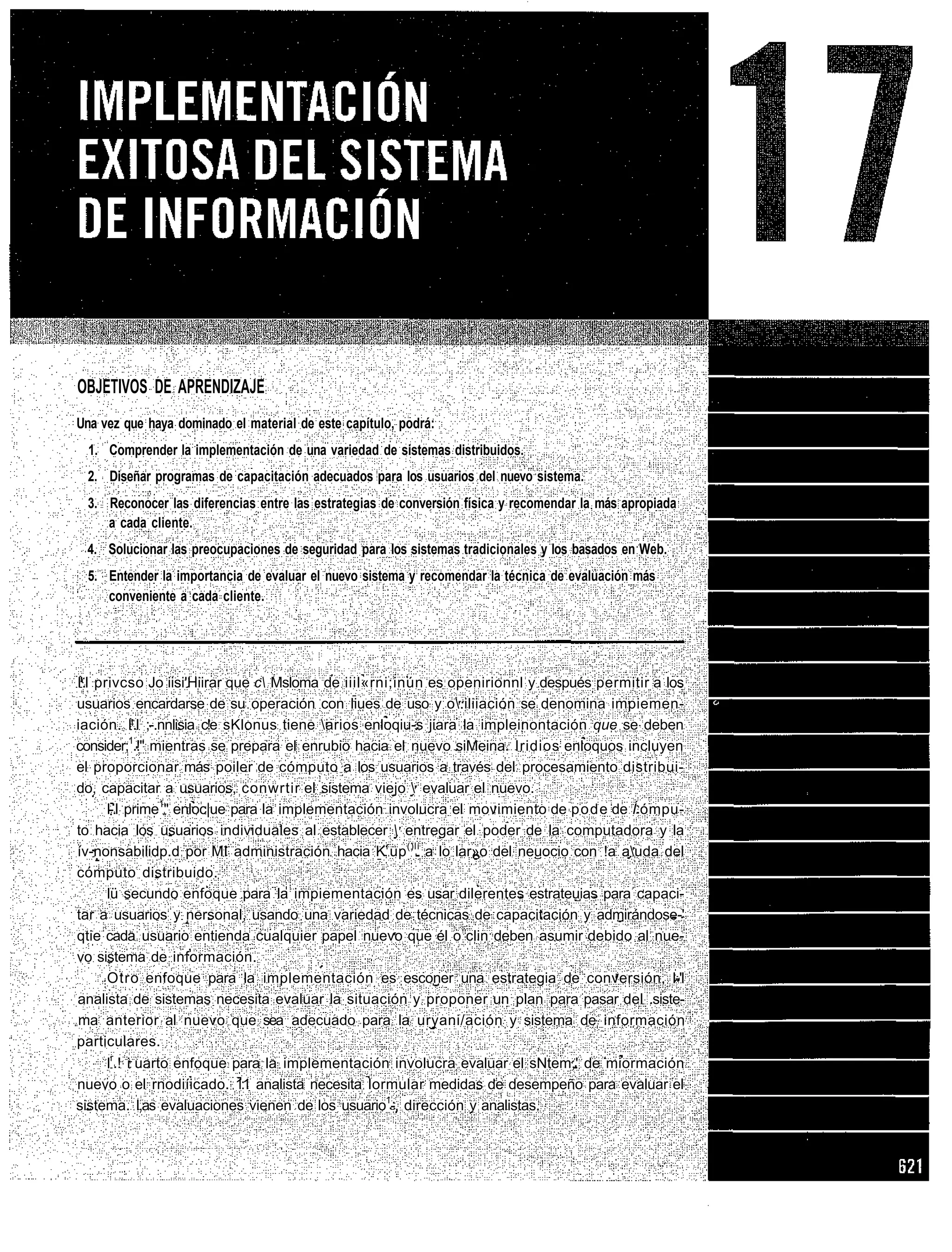 OBJETIVOS DE APRENDIZAJE
Una vez que haya dominado el material de este capítulo, podrá:
  1. Comprender la implementación de una variedad de sistemas distribuidos.
 2. Diseñar programas de capacitación adecuados para los usuarios del nuevo sistema.
 3. Reconocer las diferencias entre las estrategias de conversión física y recomendar la más apropiada
    a cada cliente.
 4. Solucionar las preocupaciones de seguridad para los sistemas tradicionales y los basados en Web.
 5. Entender la importancia de evaluar el nuevo sistema y recomendar la técnica de evaluación más
    conveniente a cada cliente.




l'.l privcso Jo iisi'Hiirar que c Msloma de iiil«rni;inún es openirionnl y después permitir a los
usuarios encardarse de su operación con liues de uso y o.iliiación se denomina impiemen-
iación. l'.l ;-.nnlisia c!e sKlonus tiene arios enloqiu-s jiara la impleinontación que se deben
consider;1.!" mientras se prepara el enrubio hacia el nuevo siMeina. Iridios enloquos incluyen
el proporcionar más poiler de cómputo a los usuarios a través del procesamiento distribui-
do, capacitar a usuarios, conwrtir el sistema viejo  evaluar el nuevo.
       l-.l prime1" enloc|ue para la implementación involucra el movimiento de pode de Í ómpu-
to hacia los usuarios individuales al establecer  entregar el poder de la computadora y la
ív-nonsabilidp.d por MI administración hacia K r up ()lí a lo lar»o del neuocio con !a auda del
cómputo distribuido.
       lü secundo enfoque para la impiementación es usar dilerentes estrateuias para capaci-
tar a usuarios y nersonal, usando una variedad de técnicas de capacitación y admirándose-'
qtie cada usuario entienda cualquier papel nuevo que él o clin deben asumir debido al nue-
vo sistema de información.
       Otro enfoque para la implementación es esconer una estrategia de conversión, l-'l
analista de sistemas necesita evaluar la situación y proponer un plan para pasar del .siste-
ma anterior al nuevo que sea adecuado para la uryani/ación y sistema de información
particulares.
       lr.! i uarto enfoque para la implementación involucra evaluar el sNtem,' de miormación
nuevo o el rnodiíicado. 1:1 analista necesita lormular medidas de desempeño para evaluar el
sistema. I,as evaluaciones vienen de los usuario1-, dirección v analistas.
 