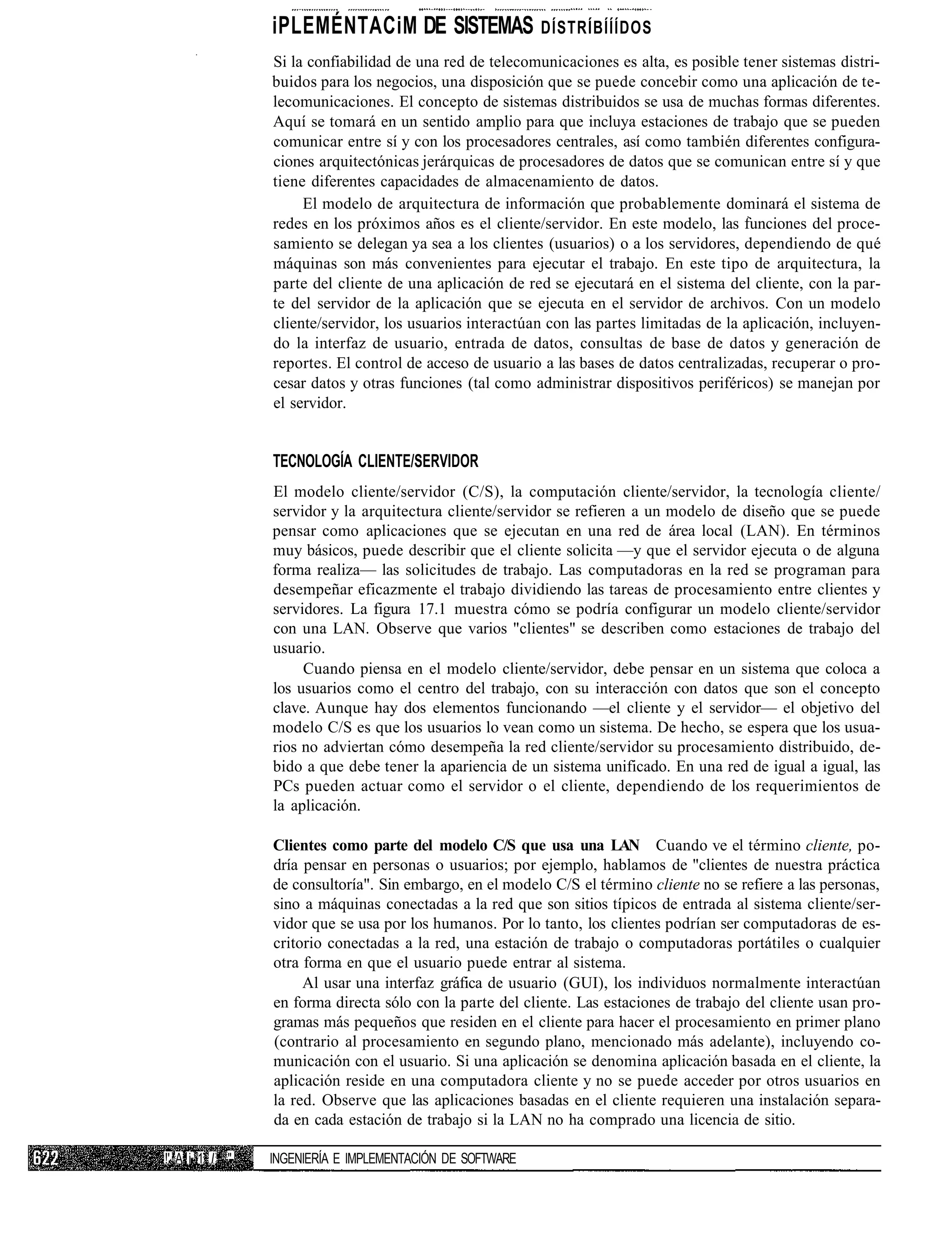 iPLEMÉNTACiM DE SISTEMAS DÍSTRÍBÍÍÍDOS
                 Si la confiabilidad de una red de telecomunicaciones es alta, es posible tener sistemas distri-
                 buidos para los negocios, una disposición que se puede concebir como una aplicación de te-
                 lecomunicaciones. El concepto de sistemas distribuidos se usa de muchas formas diferentes.
                 Aquí se tomará en un sentido amplio para que incluya estaciones de trabajo que se pueden
                 comunicar entre sí y con los procesadores centrales, así como también diferentes configura-
                 ciones arquitectónicas jerárquicas de procesadores de datos que se comunican entre sí y que
                 tiene diferentes capacidades de almacenamiento de datos.
                      El modelo de arquitectura de información que probablemente dominará el sistema de
                 redes en los próximos años es el cliente/servidor. En este modelo, las funciones del proce-
                 samiento se delegan ya sea a los clientes (usuarios) o a los servidores, dependiendo de qué
                 máquinas son más convenientes para ejecutar el trabajo. En este tipo de arquitectura, la
                 parte del cliente de una aplicación de red se ejecutará en el sistema del cliente, con la par-
                 te del servidor de la aplicación que se ejecuta en el servidor de archivos. Con un modelo
                 cliente/servidor, los usuarios interactúan con las partes limitadas de la aplicación, incluyen-
                 do la interfaz de usuario, entrada de datos, consultas de base de datos y generación de
                 reportes. El control de acceso de usuario a las bases de datos centralizadas, recuperar o pro-
                 cesar datos y otras funciones (tal como administrar dispositivos periféricos) se manejan por
                 el servidor.


                 TECNOLOGÍA CLIENTE/SERVIDOR
                 El modelo cliente/servidor (C/S), la computación cliente/servidor, la tecnología cliente/
                 servidor y la arquitectura cliente/servidor se refieren a un modelo de diseño que se puede
                 pensar como aplicaciones que se ejecutan en una red de área local (LAN). En términos
                 muy básicos, puede describir que el cliente solicita —y que el servidor ejecuta o de alguna
                 forma realiza— las solicitudes de trabajo. Las computadoras en la red se programan para
                 desempeñar eficazmente el trabajo dividiendo las tareas de procesamiento entre clientes y
                 servidores. La figura 17.1 muestra cómo se podría configurar un modelo cliente/servidor
                 con una LAN. Observe que varios "clientes" se describen como estaciones de trabajo del
                 usuario.
                      Cuando piensa en el modelo cliente/servidor, debe pensar en un sistema que coloca a
                 los usuarios como el centro del trabajo, con su interacción con datos que son el concepto
                 clave. Aunque hay dos elementos funcionando —el cliente y el servidor— el objetivo del
                 modelo C/S es que los usuarios lo vean como un sistema. De hecho, se espera que los usua-
                 rios no adviertan cómo desempeña la red cliente/servidor su procesamiento distribuido, de-
                 bido a que debe tener la apariencia de un sistema unificado. En una red de igual a igual, las
                 PCs pueden actuar como el servidor o el cliente, dependiendo de los requerimientos de
                 la aplicación.

                 Clientes como parte del modelo C/S que usa una LAN Cuando ve el término cliente, po-
                 dría pensar en personas o usuarios; por ejemplo, hablamos de "clientes de nuestra práctica
                 de consultoría". Sin embargo, en el modelo C/S el término cliente no se refiere a las personas,
                 sino a máquinas conectadas a la red que son sitios típicos de entrada al sistema cliente/ser-
                 vidor que se usa por los humanos. Por lo tanto, los clientes podrían ser computadoras de es-
                 critorio conectadas a la red, una estación de trabajo o computadoras portátiles o cualquier
                 otra forma en que el usuario puede entrar al sistema.
                      Al usar una interfaz gráfica de usuario (GUI), los individuos normalmente interactúan
                 en forma directa sólo con la parte del cliente. Las estaciones de trabajo del cliente usan pro-
                 gramas más pequeños que residen en el cliente para hacer el procesamiento en primer plano
                 (contrario al procesamiento en segundo plano, mencionado más adelante), incluyendo co-
                 municación con el usuario. Si una aplicación se denomina aplicación basada en el cliente, la
                 aplicación reside en una computadora cliente y no se puede acceder por otros usuarios en
                 la red. Observe que las aplicaciones basadas en el cliente requieren una instalación separa-
                 da en cada estación de trabajo si la LAN no ha comprado una licencia de sitio.

!' A i 1 1 I "   INGENIERÍA E IMPLEMENTACIÓN DE SOFTWARE
 
