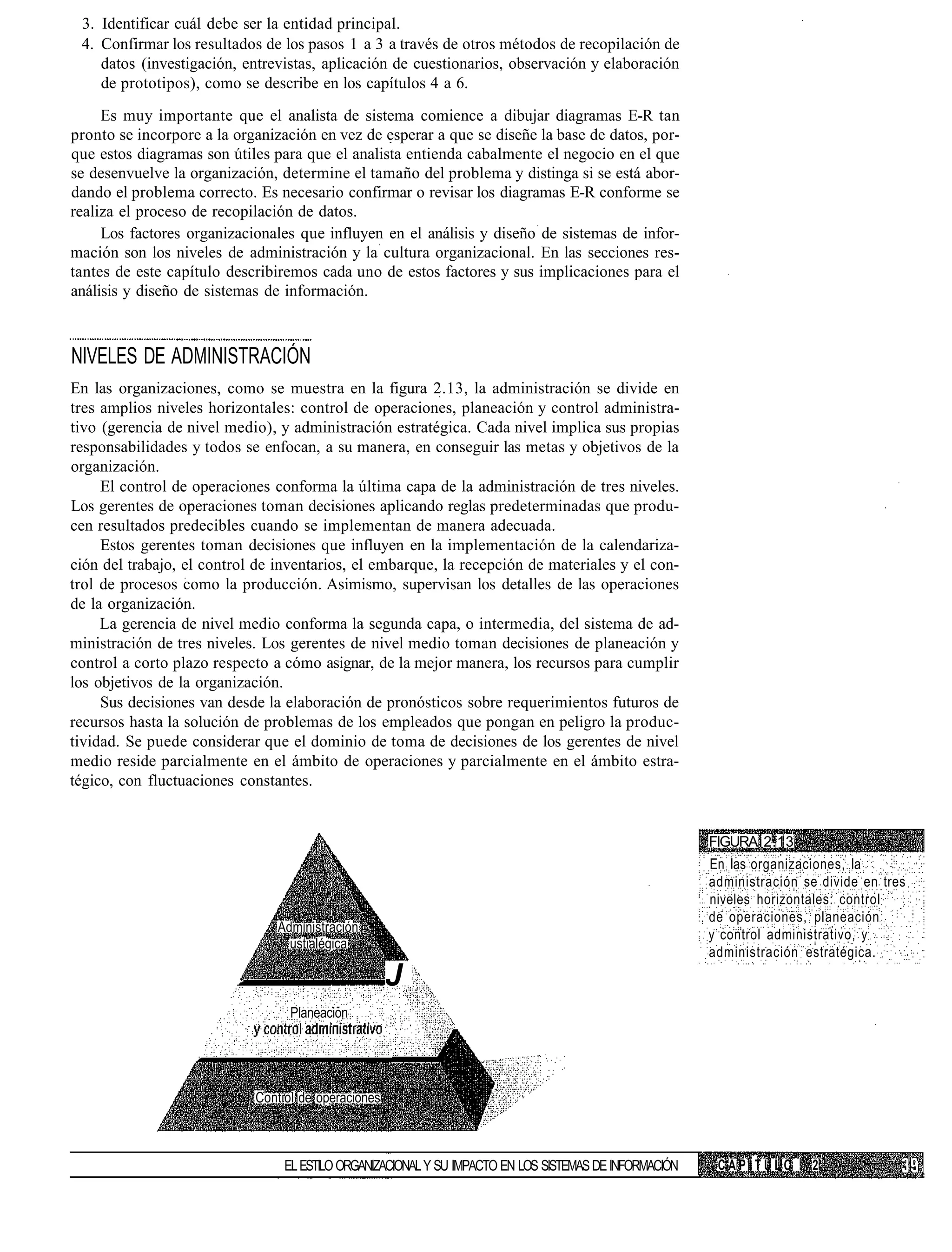 3. Identificar cuál debe ser la entidad principal.
 4. Confirmar los resultados de los pasos 1 a 3 a través de otros métodos de recopilación de
    datos (investigación, entrevistas, aplicación de cuestionarios, observación y elaboración
    de prototipos), como se describe en los capítulos 4 a 6.
     Es muy importante que el analista de sistema comience a dibujar diagramas E-R tan
pronto se incorpore a la organización en vez de esperar a que se diseñe la base de datos, por-
que estos diagramas son útiles para que el analista entienda cabalmente el negocio en el que
se desenvuelve la organización, determine el tamaño del problema y distinga si se está abor-
dando el problema correcto. Es necesario confirmar o revisar los diagramas E-R conforme se
realiza el proceso de recopilación de datos.
     Los factores organizacionales que influyen en el análisis y diseño de sistemas de infor-
mación son los niveles de administración y la cultura organizacional. En las secciones res-
tantes de este capítulo describiremos cada uno de estos factores y sus implicaciones para el
análisis y diseño de sistemas de información.



NIVELES DE ADMINISTRACIÓN
En las organizaciones, como se muestra en la figura 2.13, la administración se divide en
tres amplios niveles horizontales: control de operaciones, planeación y control administra-
tivo (gerencia de nivel medio), y administración estratégica. Cada nivel implica sus propias
responsabilidades y todos se enfocan, a su manera, en conseguir las metas y objetivos de la
organización.
     El control de operaciones conforma la última capa de la administración de tres niveles.
Los gerentes de operaciones toman decisiones aplicando reglas predeterminadas que produ-
cen resultados predecibles cuando se implementan de manera adecuada.
     Estos gerentes toman decisiones que influyen en la implementación de la calendariza-
ción del trabajo, el control de inventarios, el embarque, la recepción de materiales y el con-
trol de procesos como la producción. Asimismo, supervisan los detalles de las operaciones
de la organización.
     La gerencia de nivel medio conforma la segunda capa, o intermedia, del sistema de ad-
ministración de tres niveles. Los gerentes de nivel medio toman decisiones de planeación y
control a corto plazo respecto a cómo asignar, de la mejor manera, los recursos para cumplir
los objetivos de la organización.
     Sus decisiones van desde la elaboración de pronósticos sobre requerimientos futuros de
recursos hasta la solución de problemas de los empleados que pongan en peligro la produc-
tividad. Se puede considerar que el dominio de toma de decisiones de los gerentes de nivel
medio reside parcialmente en el ámbito de operaciones y parcialmente en el ámbito estra-
tégico, con fluctuaciones constantes.


                                                                                                        FIGURA 2.13
                                                                                                        En las organizaciones, la
                                                                                                        administración se divide en tres
                                                                                                        niveles horizontales: control
                                                                                                        de operaciones, planeación
                                Administración
                                                                                                        y control administrativo, y
                                  ustialégica
                                                                                                        administración estratégica.
                                                     J
                                  Planeacion




                            Contiol de operaciones



                                 EL ESTILO ORGANIZACIONAL Y SU IMPACTO EN LOS SISTEMAS DE INFORMACIÓN    CAPÍTULO       2
 